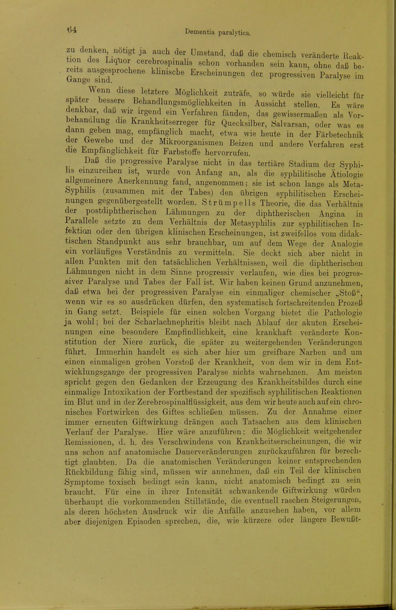 zn denken notigt ja auch der Umstand, daß die chemisch veränderte Reak- tion des Liqlior cerebrospinalis schon vorhanden sein kann, ohne daß be- GanyTn7''' Erscheinungen der progressiven Paralyse im Wenn diese letztere Möglichkeit zuträfe, so würde sie vielleicht für spater bessere Behandlungsmöglichkeiten in Aussicht stellen Es wäre denkbar, daß wir irgend ein Verfahren fänden, das gewissermaßen als Vor- behandlung die Krankheitserreger für Quecksilber, öalvarsan, oder was es dann geben mag, empfänglich macht, etwa wie heute in der Färbetechnik der Gewebe und der Mikroorganismen Beizen und andere Verfahren erst die Empfänglichkeit für Farbstoffe hervorrufen. Daß die progressive Paralyse nicht in das tertiäre Stadium der Syphi- lis einzureihen ist, wurde von Anfang an, als die syphilitische Ätiologie allgemeinere Anerkennung fand, angenommen; sie ist schon lange als Meta- Syphihs (zusammen mit der Tabes) den übrigen syphilitischen Erschei- nungen gegenübergestellt worden. Strümpells Theorie, die das Verhältnis der postdiphtherischen Lähmungen zu der diphtherischen Angina in Parallele setzte zu dem Verhältnis der Metasyphilis zur syphilitis°chen In- fektion oder den übrigen klinischen Erscheinungen, ist zweifellos vom didak- tischen Standpunkt aus sehr brauchbar, um auf dem Wege der Analogie ein vorläufiges Verständnis zu vermitteln. Sie deckt sich aber nicht in allen Punkten mit den tatsächlichen Verhältnissen, weil die diphtherischen Lähmungen nicht in dem Sinne progressiv verlaufen, wie dies bei progres- siver Paralyse und Tabes der Fall ist. Wir haben keinen Grund anzunehmen, daß etwa bei der progressiven Paralyse ein einmaliger chemischer „Stoß, wenn wir es so ausdrücken dürfen, den systematisch fortschreitenden Prozeß in Gang setzt. Beispiele für einen solchen Vorgang bietet die Pathologie ja wohl; bei der Scharlachnephritis bleibt nach Ablauf der akuten Erschei- nungen eine besondere Empfindlichkeit, eine krankhaft veränderte Kon- stitution der Niere zurück, die später zu weitergehenden Veränderungen führt. Immerhin handelt es sich aber hier um greifbare Narben und um einen einmaligen groben Vorstoß der Krankheit, von dem wir in dem Ent- wicklungsgange der progressiven Paralyse nichts w^ahrnehmen. Am meisten spricht gegen den Gedanken der Erzeugung des Krankheitsbildes durch eine einmalige Intoxikation der Fortbestand der spezifisch syphilitischen Reaktionen im Blut und in der Zerebrospinalflüssigkeit, aus dem wir heute auch auf ein chro- nisches Fortwirken des Giftes schließen müssen. Zu der Annahme einer immer erneuten Giftwirkung drängen auch Tatsachen aus dem klinischen Verlauf der Paralyse. Hier wäre anzuführen: die Möglichkeit weitgehender Remissionen, d. h. des Verschwindens von Krankheitserscheinungen, die wir uns schon auf anatomische Dauerveränderungen zurückzuführen für berech- tigt glaubten. Da die anatomischen Veränderungen keiner entsprechenden Rückbildung fähig sind, müssen wir annehmen, daß ein Teil der klinischen Symptome toxisch bedingt sein kann, nicht anatomisch bedingt zu sein braucht. Für eine in ihrer Intensität schwankende Giftwirkung würden überhaupt die vorkommenden Stillstände, die eventuell raschen Steigerungen, als deren höchsten Ausdruck wir die Anfälle anzusehen haben, vor allem aber diejenigen Episoden sprechen, die, wie kürzere oder längere Bewußt-