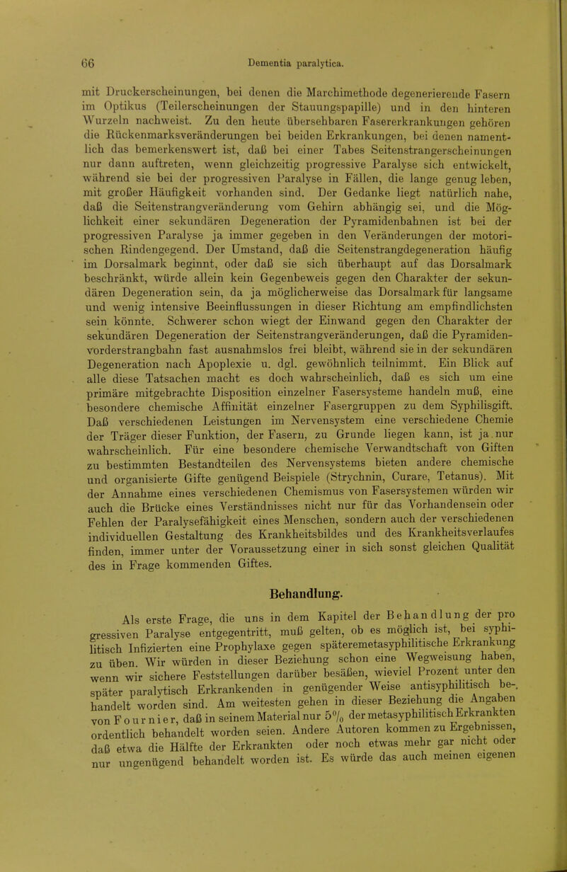 mit Druckerscheinungen, bei denen die Marchimethode degenerierende Fasern im Optikus (Teilerscheinungen der Stauungspapille) und in den hinteren Wurzeln nachweist. Zu den heute übersehbaren Fasererkrankungen gehören die Rückenmarksveränderungeu bei beiden Erkrankungen, bei denen nament- lich das bemerkenswert ist, daß bei einer Tabes Seitenstrangerscheinungen nur dann auftreten, wenn gleichzeitig progressive Paralyse sich entwickelt, während sie bei der progressiven Paralyse in Fällen, die lange genug leben, mit großer Häufigkeit vorhanden sind. Der Gedanke liegt natürlich nahe, daß die Seitenstrangveränderung vom Gehirn abhängig sei, und die Mög- lichkeit einer sekundären Degeneration der Pyramidenbahnen ist bei der progressiven Paralyse ja immer gegeben in den Veränderungen der motori- schen Rindengegend. Der Umstand, daß die Seitenstrangdegeneration häufig im Dorsalmark beginnt, oder daß sie sich überhaupt auf das Dorsalmark beschränkt, würde allein kein Gegenbeweis gegen den Charakter der sekun- dären Degeneration sein, da ja möglicherweise das Dorsalmark für langsame und wenig intensive Beeinflussungen in dieser Richtung am empfindlichsten sein könnte. Schwerer schon wiegt der Einwand gegen den Charakter der sekundären Degeneration der Seitenstrangveränderungen, daß die Pyramiden- vorderstrangbahn fast ausnahmslos frei bleibt, während sie in der sekundären Degeneration nach Apoplexie u. dgl. gewöhnlich teilnimmt. Ein Blick auf alle diese Tatsachen macht es doch wahrscheinlich, daß es sich um eine primäre mitgebrachte Disposition einzelner Fasersysteme handeln muß, eine besondere chemische Affinität einzelner Fasergruppen zu dem Syphilisgift. Daß verschiedenen Leistungen im Nervensystem eine verschiedene Chemie der Träger dieser Funktion, der Fasern, zu Grunde liegen kann, ist ja . nur wahrscheinlich. Für eine besondere chemische Verwandtschaft von Giften zu bestimmten Bestandteilen des Nervensystems bieten andere chemische und organisierte Gifte genügend Beispiele (Strychnin, Curare, Tetanus). Mit der Annahme eines verschiedenen Chemismus von Fasersystemen würden wir auch die Brücke eines Verständnisses nicht nur für das Vorhandensein oder Fehlen der Paralysefähigkeit eines Menschen, sondern auch der verschiedenen individuellen Gestaltung des Krankheitsbildes und des Krankheitsverlaufes finden, immer unter der Voraussetzung einer in sich sonst gleichen Qualität des in Frage kommenden Giftes. Behandlung. Als erste Frage, die uns in dem Kapitel der Behau diung der pro gressiven Paralyse entgegentritt, muß gelten, ob es möghch ist, bei sphi- litisch Infizierten eine Prophylaxe gegen späteremetasyphilitische Erkrankung zu üben Wir würden in dieser Beziehung schon eine Wegweisung haben, wenn wir sichere Feststellungen darüber besäßen, wieviel Prozent unter den später paralytisch Erkrankenden in genügender Weise antisyphilitisch be-, handelt worden sind. Am weitesten gehen in dieser Beziehung die Angaben von F 0 u r n i e r, daß in seinem Material nur 5% der metasyphihtisch Erkrankten ordentlich behandelt worden seien. Andere Autoren kommen zu Ergebnissen, daß etwa die Hälfte der Erkrankten oder noch etwas mehr gar mcht oder nur ungenügend behandelt worden ist. Es würde das auch meinen eigenen