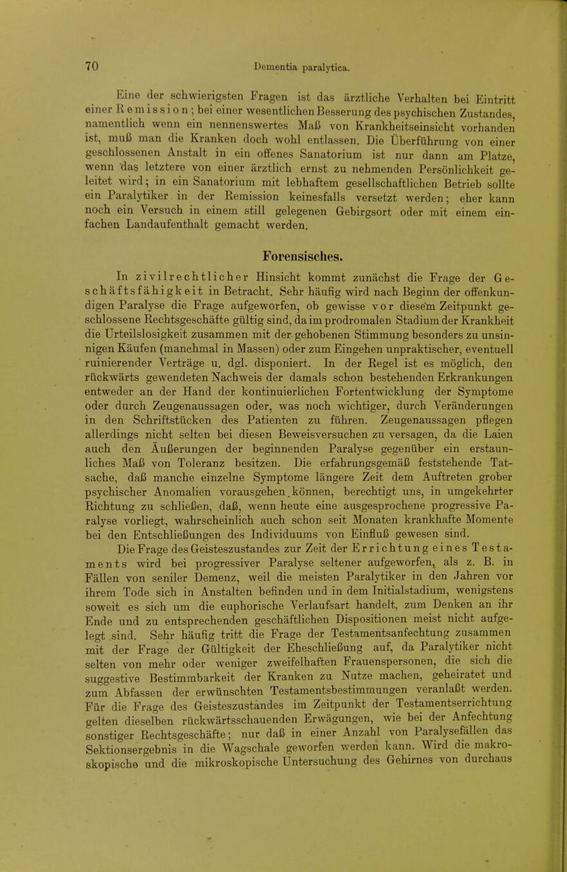 Eine der schwierigsten Fragen ist das ärztliche Verhalten bei Eintritt einer R e m i s s i o n; bei einer wesentlichen Besserung des psychischen Zustandes namentlich wenn ein nennenswertes Maß von Krankheitseinsicht vorhanden ist, muß man die Kranken doch wohl entlassen. Die Überführung von einer geschlossenen Anstalt in ein offenes Sanatorium ist nur dann am Platze, wenn das letztere von einer ärztlich ernst zu nehmenden Persönlichkeit ge- leitet wird; in ein Sanatorium mit lebhaftem gesellschaftlichen Betrieb sollte ein Paralj'tiker in der Remission keinesfalls versetzt werden; eher kann noch ein Versuch in einem still gelegenen Gebirgsort oder mit einem ein- fachen Landaufenthalt gemacht werden. Forensisches. In zivil rechtlicher Hinsicht kommt zunächst die Frage der Ge- schäftsfähigkeit in Betracht. Sehr häufig wird nach Beginn der offenkun- digen Paralyse die Frage aufgeworfen, ob gewisse vor diesem Zeitpunkt ge- schlossene Rechtsgeschäfte gültig sind, da im prodromalen Stadium der Krankheit die Urteilslosigkeit zusammen mit der gehobenen Stimmung besonders zu unsin- nigen Käufen (manchmal in Massen) oder zum Eingehen unpraktischer, eventuell ruinierender Verträge u. dgl. disponiert. In der Regel ist es möglich, den rückwärts gewendeten Nachweis der damals schon bestehenden Erkrankungen entweder an der Hand der kontinuierlichen Fortentwicklung der Symptome oder durch Zeugenaussagen oder, was noch wichtiger, durch Veränderungen in den Schriftstücken des Patienten zu führen. Zeugenaussagen pflegen allerdings nicht selten bei diesen Beweisversuchen zu versagen, da die Laien auch den Äußerungen der beginnenden Paralyse gegenüber ein erstaun- liches Maß von Toleranz besitzen. Die erfahrungsgemäß feststehende Tat- sache, daß manche einzelne Symptome längere Zeit dem Auftreten grober psychischer Anomalien vorausgehen. können, berechtigt uns, in umgekehrter Richtung zu schließen, daß, wenn heute eine ausgesprochene progressive Pa- ralyse vorliegt, wahrscheinlich auch schon seit Monaten krankhafte Momente bei den Entschließungen des Individuums von Einfluß gewesen sind. Die Frage des Geisteszustandes zur Zeit der Errichtungeines Testa- ments wird bei progressiver Paralyse seltener aufgeworfen, als z. B. in Fällen von seniler Demenz, weil die meisten Paralytiker in den Jahren vor ihrem Tode sich in Anstalten befinden und in dem Initialstadium, wenigstens soweit es sich um die euphorische Verlaufsart handelt, zum Denken an ihr Ende und zu entsprechenden geschäftlichen Dispositionen meist nicht aufge- legt sind. Sehr häufig tritt die Frage der Testamentsanfechtung zusammen mit der Frage der Gültigkeit der Eheschließung auf, da Paralytiker nicht selten von mehr oder weniger zweifelhaften Frauenspersonen, die sich die suggestive Bestimmbarkeit der Kranken zu Nutze machen, geheiratet und zum Abfassen der erwünschten Testamentsbestimmungen veranlaßt werden. Für die Frage des Geisteszustandes im Zeitpunkt der Testamentserrichtung gelten dieselben rückwärtsschauenden Erwägungen, wie bei der Anfechtung sonstiger Rechtsgeschäfte; nur daß in einer Anzahl von Paralysefällen das Sektionsergebnis in die Wagschale geworfen werden kann. Wird die makro- skopische und die mikroskopische Untersuchung des Gehirnes von durchaus