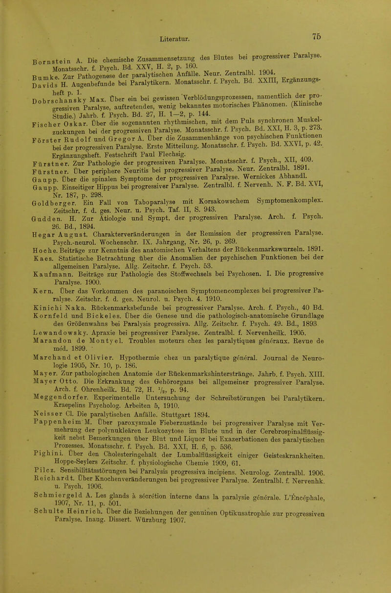 76 Bornstein A Die chemische Zusammensetzung des Blutes bei progressiver Paralyse. Monatsschr. f. Psych. Bd. XXV, H 2, p 160. Bumke. Zur Pathogenese der paralytischen Anfö le. Neur. Zentr^bl. 1904 Davids H. Augenbefunde bei Paralytikern. Monatsschr. f. Psych. Bd. XXIII, Erganzungs nobrs^chansky Max. Über ein bei gewissen'Verblödungsprozessen, namentlich der pro^ gressiven Paralyse, auftretendes, wenig bekanntes motorisches Phänomen. (Khnische Studie.) Jahrb. f. Psych. Bd. 27, H. 1-2, p. 144. Fischer Oskar. Über die sogenannten rhythmischen, mit dem Puls synchronen Muskel- zuckungen bei der progressiven Paralyse. Monatsschr. f. Psych, Bd. XXi, H. 6, p. d<d. Förster Rudolf und Gregor A. Über die Zusammenhänge voa psychischen Funktionen bei der progressiven Paralyse. Erste Mitteilung. Monatsschr. f. Psych. Bd. XXV i, p. 4^.. Ergänzungsheft. Festschrift Paul Flechsig. . ytt Am Fürstner. Zur Pathologie der progressiven Paralyse. Monatsschr. f. Fürstner. Über periphere Neuritis bei progressiver Paralyse. Neur. Zentralbl. l«yi. Gaapp. Über die spinalen Symptome der progressiven Paralyse. Wermckes Abhandl. Gaupp. Einseitiger Hippus bei progressiver Paralyse. Zentralbl. f. Nervenh. N. F. Bd. XVI, Nr. 187, p. 298. Goldberger. Ein FaU von Taboparalyse mit Korsakowschem Symptomenkomplex. Zeitschr. f. d. ges. Neur. u. Psych. Taf. II, S. 943. Gudden. H. Zur Ätiologie und Sympt. der progressiven Paralyse. Arch. f. Psych. 26. Bd., 1894. Hegar August. Charakterveränderungen in der Remission der progressiven Paralyse. Psych.-neurol. Wochenschr. IX. Jahrgang, Nr. 26, p. 269. Ho che. Beiträge zur Kenntnis des anatomischen Verhaltens der Rückenmarkswurzeln. 1891. Kaes. Statistische Betrachtung über die Anomalien der psychischen Funktionen bei der allgemeinen Paralyse. AUg. Zeitschr. f. Psych. 53. Kaufmann. Beiträge zur Pathologie des Stoffwechsels bei Psychosen. I. Die progressive Paralyse. 1900. Kern. Über das Vorkommen des paranoischen Symptomencomplexes bei progressiver Pa- ralyse. Zeitschr. f. d. ges. Neurol. u. Psych. 4. 1910. Kinichi Naka. Rückenmarksbefunde bei progressiver Paralyse. Arch. f. Psych., 40 Bd. Kornfeld und Eickel es. Über die Genese und die pathologisch-anatomische Grundlage des Größenwahns bei Paralysis progressiva. Allg. Zeitschr. f. Psych. 49. Bd., 1893. Lewandowsky. Apraxie bei progressiver Paralyse. Zentralbl. f. Nervenheilk. 1905. Marandon de Montyel. Troubles moteurs chez les paralytiques generaux. Revue de med. 1899. ' Marchand et Olivier. Hypothermie chez un paralytique general. Journal de Neuro- logie 1905, Nr. 10, p. 186. Mayer. Zur pathologischen Anatomie der Rückenmarkshinterstränge. Jahrb. f. Psych. XIII. M ayer Otto. Die Erkrankung des Gehörorgans bei allgemeiner progressiver Paralyse. Arch. f. Ohrenheilk. Bd. 72, H. V2, P- 94. Meggendorfer. Experimentelle Untersuchung der Schreibstörungen bei Paralytikern. Kraepelins Psycholog. Arbeiten 5, 1910. N ei SS er Cl. Die paralytischen Anfälle. Stuttgart 1894. Pappenheim M. Über paroxysmale Fieberzustände bei progressiver Paralyse mit Ver- mehrung der polynukleären Leukozytose im Blute und in der Cerebrospinalflüssig- keit nebst Bemerkungen über Blut und Liquor bei Exazerbationen des paralytischen Prozesses. Monatsschr. f. Psych. Bd. XXI, H. ß, p. 536. Pighini. Uber den Cholesteringehalt der Lumbaiflüssigkeit einiger Geisteskrankheiten. Hoppe-Seylers Zeitschr. f. physiologische Chemie 1909, 61. Pilcz. Sensibilitätsstörungen bei Paralysis progressiva incipiens. Neurolog. Zentralbl. 1906. Reichardt. Über Knochenveränderungen bei progressiver Paralyse. Zentralbl. f. Nervenhk u. Psych. 1906. Schmiergeld A. Les glands a secretion interne dans la paralysie generale. L'Enc^phale. 1907, Nr. 11, p. 501. f J s p , Schulte Heinrich. Über die Beziehungen der genuinen Optikusatrophie zur progressiven Paralyse. Inaug. Dissert. Würzburg 1907.