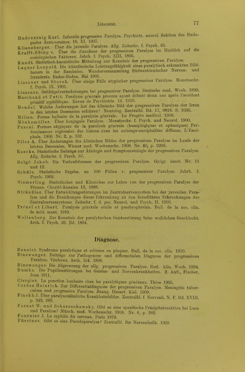 Hudovernig Karl. Infantile progressive Paralyse. Psychiatr. neurol. Sektion des Buda- pester Ärztevereines. 18. XI. 1907. Klieneberger. Über die juvenile Paralyse. Allg. Zeitschr. f. Psych. 6o. Krafft-Ebing v. Über die Zunahme der progressiven Paralyse im Hmblick aut die soziologischen Faktoren. Jahrb. f. Psych. XIII, 1895. . Kundt Statistisch-kasuistische Mitteilung zur Kenntnis der progressiven Paralyse. Laquer Leopold. Die künstlerische Leistungsfähigkeit eines paralytisch erkrankten Bild- hauers in der Remission. Wanderversammlung Südwestdeutscher Nerven- und Irrenärzte. Baden-Baden. Mai 1901. Lissauer und Storch. Über einige Fälle atypischer progressiver Paralyse. Monatsschr. f. Psych. IX. 1901. Lissauer, Sehhügelveränderungen bei progressiver Paralyse. Deutsche med. Woch. 1890. Marc band et Petit. Paralysie generale precoce ayunt debute deux ans apres l'accident primitif syphilitique. Revue de Psychiatrie. 14. 1910. Mendel. Welche Änderungen hat das klinische Bild der progressiven Paralyse der Irren in den letzten Dezennien erfahren? Neurolog. Zentralbl. Bd. 17, 9818. S. 1035. Mi Ii an. Forme bulbaire de la paralysie generale. Le Progres medical. 1908. Mönkemöller. Über konjugale Paralyse. Monatsschr. f. Psych, und Neurol. 1900. Pascal. Formes atypiques de la paralysie generale (hemiplegiques et aphasiques) Pre- dominances regionales des lesions dans les meningo-en.cephahtes diffuses. L'Ence- phale. 1906. Nr. 2, p. 152. Pilcz A. Über Änderungen des klinischen Bildes der progressiven Paralyse im Laufe der letzten Dezennien. Wiener med. Wochenschr. 1908. Nr. 40, p. 2203. Raecke. Statistische Beiträge zur Ätiologie und Symptomatologie der progressiven Paralyse. Allg. Zeitschr. f. Psych. 57. Salgö Jakob. Die Verlaufsformen der progressiven Paralyse. Gyögy äszat. Nr. 11 und 12. Schule. Statistische Ergebn. an 100 Fällen v. progressiver Paralyse. Jahrb. f. Psych. 1902. Siemerling. Statistisches und Khnisches zur Lehre von der progressiven Paralyse der Frauen. Charite-Annalen 13, 1888. Sträußler. Über Entwicklungsstörungen im Zentralnervensystem bei der juvenilen Para- lyse und die Beziehungen dieser Erkrankung zu den hereditären Erkrankungen des Zentralnervensystems. Zeitschr. f. d. ges. Neurol. und Psych. II. 1900. Trenel et Libert. Paralysie generale senile et Presbyophrenie. Bull, de la soc. clin. de med. ment. 1910. Wollenberg. Zur Kenntnis der paralytischen Geistesstörung beim weiblichen Geschlecht. Arch. f. Psych. 26. Bd. 1894. Diagnose. Benoist. Syndrome paralytique et sclerose en plaques. Bull, de la soc. clin. 1910. Binswanger. Beiträge zur Pathogenese und differentialen Diagnose der progressiven Paralyse. Virchows. Arch. 154. 1898. Binswanger. Die Abgrenzung der allg. progressiven Paralyse. Berl. klin. Woch. 1894. Bumke. Die Pupillenstörungen bei Geistes- und Nervenkrankheiten. 2. Aufl., Fischer, Jena 1911. Clergier. La ponction lombaire chez les paralytiques gcneraux. These 1905. Cordes Heinrieb. Zur Differentialdiagnose der progressiven Paralvse. Meningitis tuber- culosa und progressive Paralyse. Jnaug. Dissert. Kiel. 1909. FinckhJ. Uber paralysenähnliche Krankheitsbilder. Zentralbl. f. Nervenh. N F Bd XYUl p. 249, 289. Fornet W und Scher es che wsky. Gibt es eine spezifische Präzipitatreaktion bei Lues und Paralyse? Münch, med. Wochenschr. 1908. Nr. 6, p. 282. Fournier J, La Syphilis du cerveau. Paris 1879. Fürstner. Gibt es eine Pseudoparalyse? Zentralbl. für Nervenheilk. 1902.