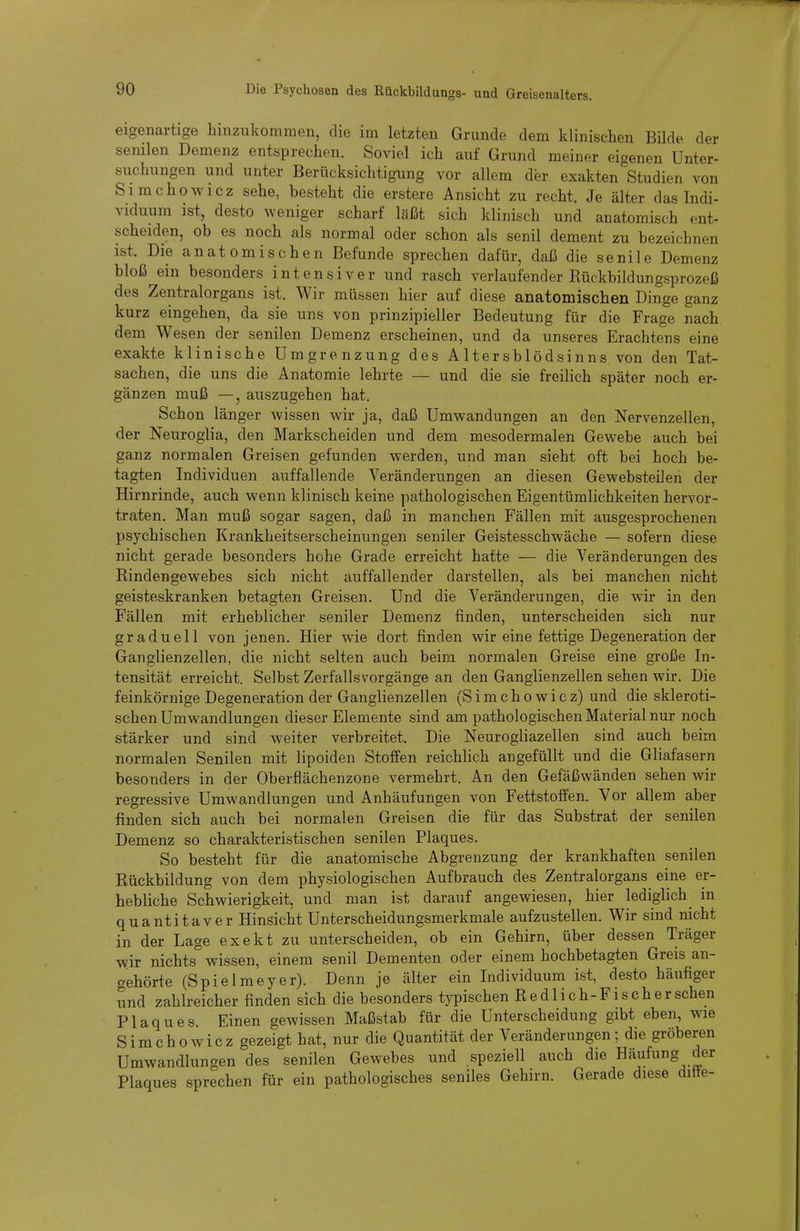eigenartige hinzukommen, die im letzten Grunde dem klinischen Bilde der senilen Demenz entsprechen. Soviel ich auf Grund meiner eigenen Unter- suchungen und unter Berücksichtigung vor allem der exakten Studien von Simchowicz sehe, besteht die erstere Ansicht zu recht. Je älter das Indi- viduum ist, desto weniger scharf laßt sich klinisch und anatomisch ent- scheiden, ob es noch als normal oder schon als senil dement zu bezeichnen ist. Die anatomischen Befunde sprechen dafür, daß die senile Demenz bloß ein besonders intensiver und rasch verlaufender Rückbildungsprozeß des Zentralorgans ist. Wir müssen hier auf diese anatomischen Dinge ganz kurz eingehen, da sie uns von prinzipieller Bedeutung für die Frage nach dem Wesen der senilen Demenz erscheinen, und da unseres Erachtens eine exakte klinische Umgrenzung des Altersblödsinns von den Tat- sachen, die uns die Anatomie lehrte — und die sie freilich später noch er- gänzen muß —, auszugehen hat. Schon länger wissen wir ja, daß Umwandungen an den Nervenzellen, der Neuroglia, den Markscheiden und dem mesodermalen Gewebe auch bei ganz normalen Greisen gefunden werden, und man sieht oft bei hoch be- tagten Individuen auffallende Veränderungen an diesen Gewebsteilen der Hirnrinde, auch wenn klinisch keine pathologischen Eigentümlichkeiten hervor- traten. Man muß sogar sagen, daß in manchen Fällen mit ausgesprochenen psychischen Krankheitserscheinungen seniler Geistesschwäche — sofern diese nicht gerade besonders hohe Grade erreicht hafte — die Veränderungen des Rindengewebes sich nicht auffallender darstellen, als bei manchen nicht geisteskranken betagten Greisen. Und die Veränderungen, die wir in den Fällen mit erheblicher seniler Demenz finden, unterscheiden sich nur graduell von jenen. Hier wie dort finden wir eine fettige Degeneration der Ganglienzellen, die nicht selten auch beim normalen Greise eine große In- tensität erreicht. Selbst Zerfalls Vorgänge an den Ganglienzellen sehen wir. Die feinkörnige Degeneration der Ganglienzellen (Simchowicz) und die skleroti- schen Umwandlungen dieser Elemente sind am pathologischen Material nur noch stärker und sind weiter verbreitet. Die Neurogliazellen sind auch beim normalen Senilen mit lipoiden Stoffen reichlich angefüllt und die Gliafasern besonders in der Oberflächenzone vermehrt. An den Gefäßwänden sehen wir regressive Umwandlungen und Anhäufungen von Fettstoffen. Vor allem aber finden sich auch bei normalen Greisen die für das Substrat der senilen Demenz so charakteristischen senilen Plaques, So besteht für die anatomische Abgrenzung der krankhaften senilen Rückbildung von dem physiologischen Aufbrauch des Zentralorgans eine er- hebliche Schwierigkeit, und man ist darauf angewiesen, hier lediglich in quantitaver Hinsicht Unterscheidungsmerkmale aufzustellen. Wir sind nicht in der Lage exekt zu unterscheiden, ob ein Gehirn, über dessen Träger wir nichts wissen, einem senil Dementen oder einem hochbetagten Greis an- gehörte (Spielmeyer). Denn je älter ein Individuum ist, desto häufiger und zahlreicher finden sich die besonders typischen Redlich-Fischersehen Plaques. Einen gewissen Maßstab für die Unterscheidung gibt eben, wie Simchowicz gezeigt hat, nur die Quantität der Veränderungen; die gröberen Umwandlungen des senilen Gewebes und speziell auch die Häufung der Plaques sprechen für ein pathologisches seniles Gehirn. Gerade diese ditte-