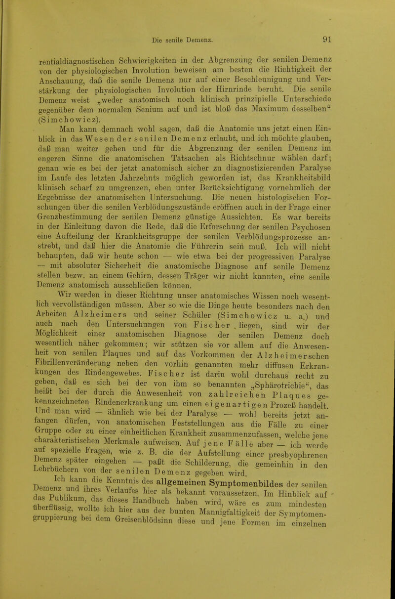 rentialdiagnostischen Schwierigkeiten in der Abgrenzung der senilen Demenz von der physiologischen Involution beweisen am besten die Richtigkeit der Anschauung, daß die senile Demenz nur auf einer Beschleunigung und Ver- stärkung der physiologischen Involution der Hirnrinde beruht. Die senile Demenz weist „weder anatomisch noch klinisch prinzipielle Unterschiede gegenüber dem normalen Senium auf und ist bloß das Maximum desselben (S i m c h 0 w i c z). Man kann demnach wohl sagen, daß die Anatomie uns jetzt einen Ein- blick in das Wesen der senilen Demenz erlaubt, und ich möchte glauben, daß man weiter gehen und für die Abgrenzung der senilen Demenz im engeren Sinne die anatomischen Tatsachen als Richtschnur wählen darf; genau wie es bei der jetzt anatomisch sicher zu diagnostizierenden Paralyse im Laufe des letzten Jahrzehnts möglich geworden ist, das Krankheitsbild klinisch scharf zu umgrenzen, eben unter Berücksichtigung vornehmlich der Ergebnisse der anatomischen Untersuchung. Die neuen histologischen For- schungen über die senilen Verblödungszustände eröffnen auch in der Frage einer Grenzbestimmung der senilen Demenz günstige Aussichten. Es war bereits in der Einleitung davon die Rede, daß die Erforschung der senilen Psychosen eine Aufteilung der Krankheitsgruppe der senilen Verblödungsprozesse an- strebt, und daß hier die Anatomie die Führerin sein muß. Ich will nicht behaupten, daß wir heute schon — wie etwa bei der progressiven Paralyse — mit absoluter Sicherheit die anatomische Diagnose auf senile Demenz stellen bezw. an einem Gehirn, dessen Träger wir nicht kannten, eine senile Demenz anatomisch ausschließen können. Wir werden in dieser Richtung unser anatomisches Wissen noch wesent- lich vervollständigen müssen. Aber so wie die Dinge heute besonders nach den Arbeiten Alzheimers und seiner Schüler (Simchowicz u. a.) und auch nach den Untersuchungen von Fischer , liegen, sind wir der Möglichkeit einer anatomischen Diagnose der senilen Demenz doch wesentlich näher gekommen; wir stützen sie vor allem auf die Anwesen- heit von senilen Plaques und auf das Vorkommen der Alz heim er sehen Fibrillenveränderung neben den vorhin genannten mehr diffusen Erkran- kungen des Rindengewebes. Fischer ist darin wohl durchaus recht zu geben, daß es sich bei der von ihm so benannten „Sphärotricbie, das heißt bei der durch die Anwesenheit von zahlreichen Plaques crg- kennzeichneten Rindenerkrankung um einen ei gen artigen Prozeß handelt Und man wird - ähnlich wie bei der Paralyse ^ wohl bereits jetzt an- langen dürfen, von anatomischen Feststellungen aus die Fälle zu einer Gruppe oder zu einer einheitlichen Krankheit zusammenzufassen, welche jene charakteristischen Merkmale aufweisen. Auf jene Fälle aber - ich werde auf spezielle Fragen, wie z. B. die der Aufstellung einer presbyophrenen Demenz spater eingehen - paßt die Schilderung, die gemeinhin in den Lehrbuchern von der senilen Demenz gegeben wird J).r..lfl7\^'^ Kenntnis des allgemeinen Symptomenbildes der senilen Demenz und ihres Verlaufes hier als bekannt voraussetzen. Im Hinblick auf überflüssig, wollte ich hier aus der bunten Mannigfaltigkeit der Symptomen- gruppierung bei dem Greisenblödsinn diese und jene Formen iin einzXn