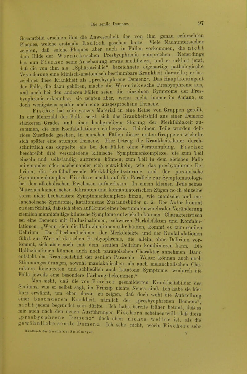 Gesamtbild erschien ihm die Anwesenheit der von ihm genau erforschten Plaques, welche erstmals Redlich gesehen hatte. Viele Nachuntersucher zeigten, daß solche Plaques aber auch in Fällen vorkommen, die nicht dem Bilde der Wer nickeschen Presbyophrenie entsprechen. Neuerdings hat nun Fischer seine Anschauung etwas modifiziert, und er erklärt jetzt, daß die von ihm als „Sphärotrichie bezeichnete eigenartige pathologische Veränderung eine klinisch-anatomisch bestimmbare Krankheit darstelle; er be- zeichnet diese Krankheit als „presbyophrene Demenz. Das Hauptkontingent der Fälle, die dazu gehören, mache die Wernickesche Presbyophrenie aus, und auch bei den anderen Fällen seien die einzelnen Symptome der Pres- byophrenie erkennbar, sie zeigten aber, wenn nicht immer im Anfang, so doch wenigstens später noch eine ausgesprochene Demenz. Fischer hat sein ganzes Material in eine Reihe von Gruppen geteilt. In der Mehrzahl der Fälle setzt sich das Krankheitsbild aus einer Demenz stärkeren Grades und einer hochgradigen Störung der Merkfähigkeit zu- sammen, die mit Konfabulationen einhergeht. Bei einem Teile wurden deli- riöse Zustände gesehen. Tn manchen Fällen dieser ersten Gruppe entwickelte sich später eine stumpfe Demenz. Hier betrug die Krankheitsdauer durch- schnittlich das doppelte als bei den Fällen ohne Verstumpfung. Fischer beschreibt drei verschiedene klinische Symptomenkomplexe, die zum Teil einzeln und selbständig auftreten können, zum Teil in dem gleichen Falle miteinander oder nacheinander sich entwickeln, wie das presbyophrene De- lirium, die konfabulierende Merkfähigkeitsstör an g und der paranoische Symptomenkomplex. Fischer macht auf die Parallele zur Symptomatologie bei den alkoholischen Psychosen aufmerksam. In einem kleinen Teile seines Materials kamen neben deliranten und konfabulatorischen Zügen noch einzelne sonst nicht beobachtete Symptomenkomplexe hinzu, wie manische und me- lancholische Syndrome, katatonische Zustandsbilder u. ä. Der Autor kommt zu dem Schluß, daß sich eben auf Grund einer bestimmten zerebralen Veränderung ziemlich mannigfaltige klinische Symptome entwickeln können. Charakteristisch sei eine Demenz mit Halluzinationen, schweren Merkdefekten und Konfabu- lationen. „Wenn sich die Halluzinationen sehr häufen, kommt es zum senilen Delirium. Das Überhandnehmen der Merkdefekte und der Konfabulationen führt zur Wer nick eschen Presbyophrenie, die allein, ohne Delirium vor- kommt, sich aber noch mit dem senilen Delirium kombinieren kann. Die Halluzinationen können auch noch paranoischen Charakter annehmen. Dann entsteht das Krankheitsbild der senilen Paranoia. Weiter können auch noch Stimmungsstörungen, sowohl maniakalischen als auch melancholischen Cha- rakters hinzutreten und schließlich auch katatone Symptome, wodurch die Fälle jeweils eine besondere Färbung bekommen. Man sieht, daß die von Fischer geschilderten Krankheitsbilder des Senmms, wie er selbst sagt, im Prinzip nichts Neues sind. Ich habe sie hier kurz erwähnt, um eben daran zu zeigen, daß doch wohl die Aufstellung emer besonderen Krankheit, nämlich der „presbyophrenen Demenz nicht jedem begründet sein dürfte. Ich habe bereits früher betont, daß es mir auch nach den neuen Ausführungen Fischers scheinen'will, daß diese „presbyophrene Demenz doch eben nichts weiter ist als die gewöhnliche senile Demenz. Ich .sehe nicht, worin Fischers sehr Handbuch der Psychlairie: Splelmeyer. 7