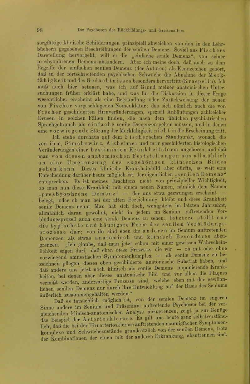 sorgfältige klinische Schilderungen prinzipiell abweichen von den in den Lehr- büchern gegebenen Beschreibungen der senilen Demenz. Soviel aus Fischers Darstellung hervorgeht, will er die „einfache senile Demenz, von seiner presbyophrenen Demenz absondern. Aber ich meine doch, daß auch zu dem Begriffe der einfachen senilen Demenz (der Autoren) als Kennzeichen gehört, daß in der fortschreitenden psychischen Schwäche die Abnahme der Merk- fähigkeitund des Gedächtn issesbesonders hervortritt (Kraepelin). Ich muß auch hier betonen, was ich auf Grund meiner anatomischen Unter- suchungen früher erklärt habe, und was für die Diskussion in dieser Frage wesentlicher erscheint als eine Begründung oder Zurückweisung der neuen von Fischer vorgeschlagenen Nomenklatur: das sich nämlich auch die von Fischer geschilderten Hirnveränderungen, speziell Anhäufungen zahlreicher Drusen in solchen Fällen finden, die nach dem üblichen psychiatrischen Sprachgebrauch als einfache senile Demenzen gelten müssen, und in denen eine vorwiegende Störung der Merkfähigkeit n i c h t in die Erscheinung tritt. Ich stehe durchaus auf dem Fisch er sehen Standpunkt, wonach die von ihm, Sirachowicz, Alzheimer und mir geschilderten histologischen Veränderungen einer bestimmten Krankheitsform angehören, und daß man von diesen anatomischen Feststellungen aus allmählich an eine Umgrenzung des zugehörigen klinischen Bildes gehen kann. Dieses klinische Krankheitsbild aber dürfte, so weit eine Entscheidung darüber heute möglich ist, der eigentlichen „senilen Demenz entsprechen. Es ist meines Erachtens nicht von prinzipieller Wichtigkeit, ob man nun diese Krankheit mit einem neuen Namen, nämlich dem Namen „presbyophrene Demenz — der uns etwa gezwungen erscheint — belegt., oder ob man bei der alten Bezeichnung bleibt und diese Krankheit senile Demenz nennt. Man hat sich doch, wenigstens im letzten Jahrzehnt, allmählich daran gewöhnt, nicht in jedem im Senium auftretenden Ver- blödungsprozeß auch eine senile Demenz zu sehen; letztere stellt nur die typischste und häufigste Form der senilen Verblödungs- prozesse dar; von ihr sind eben die anderen im Senium auftretenden Demenzen als etwas anatomisch und klinisch Besonderes abzu- grenzen. „Ich glaube, daß man jetzt schon mit einer gewissen Wahrschein- lichkeit sagen darf, daß eben diese Prozesse, die wir - ob mit oder ohne vorwiegend amnestischen Symptomenkomplex — als senile Demenz zu be- zeichnen pflegen, dieses oben geschilderte anatomische Substrat haben und daß andere uns jetzt noch klinisch als senile Demenz imponierende Krank- heiten, bei denen aber dieses anatomische Bild und vor allem die Plaques vermißt werden, andersartige Prozesse sind, welche eben mit der gewohn- lichen senilen Demenz nur durch ihre^Entwicklung auf der Basis des Seniums äußerlich zusammengehalten werden. Daß es tatsächlich möglich ist, von der senilen Demenz im engeren Sinne andere im Senium und Präsenium auftretende Psychosen bei der ver- gleichenden klinisch-anatomischen Analyse abzugrenzen, zeigt ja zur Genüge das Beispiel der Arteriosklerose. Es gilt uns heute ganz selbstverständ- lich daß die bei der Hirnarteriosklerose auftretenden mannigfachen Symptomen- komplexe und Schwächezustände grundsätzlich von der senilen Demenz, trotz der Kombinationen der einen mit der anderen Erkrankung, abzutrennen sind.