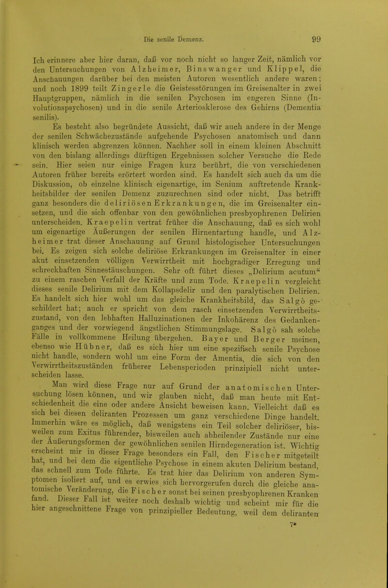 Ich erinnere aber hier daran, daß vor noch nicht so langer Zeit, nämlich vor den Untersuchungen von Alzheimer, Binswanger und Klippel, die Anschauungen darüber bei den meisten Autoren wesentlich andere waren; und noch 1899 teilt Zingerle die Geistesstörungen im Greisenalter in zwei Hauptgruppen, nämlich in die senilen Psychosen im engeren Sinne (In- volutionspsychosen) und in die senile Arteriosklerose des Gehirns (Dementia senilis). Es besteht also begründete Aussicht, daß wir auch andere in der Menge der senilen Schwächezustände aufgehende Psychosen anatomisch und dann klinisch werden abgrenzen können. Nachher soll in einem kleinen Abschnitt von den bislang allerdings dürftigen Ergebnissen solcher Versuche die Rede sein. Hier seien nur einige Fragen kurz berührt, die von verschiedenen Autoren früher bereits erörtert worden sind. Es handelt sich auch da um die Diskussion, ob einzelne klinisch eigenartige, im Senium auftretende Krank- heitsbilder der senilen Demenz zuzurechnen sind oder nicht. Das betrifft ganz besonders die deliriösen Erkrankungen, die im Greisenalter ein- setzen, und die sich offenbar von den gewöhnlichen presbyophrenen Delirien unterscheiden. K r a e p e 1 i n vertrat früher die Anschauung, daß es sich wohl um eigenartige Äußerungen der senilen Hirnentartung handle, und Alz- heimer trat dieser Anschauung auf Grund histologischer Untersuchungen bei. Es zeigen sich solche deliriöse Erkrankungen im Greisenalter in einer akut einsetzenden völligen Verwirrtheit mit hochgradiger Erregung und schreckhaften Sinnestäuschungen. Sehr oft führt dieses „Delirium acutum zu einem raschen Verfall der Kräfte und zum Tode. Kraepelin vergleicht dieses senile Delirium mit dem Kollapsdelir und den paralytischen Delirien. Es handelt sich hier wohl um das gleiche Krankheitsbild, das Salgö ge- schildert hat; auch er spricht von dem rasch einsetzenden Verwirrtheits- zustand, von den lebhaften Halluzinationen der Inkohärenz des Gedanken- ganges und der vorwiegend ängstlichen Stimmungslage. Salgö sah solche Fälle in vollkommene Heilung übergehen. Bayer und Berger meinen, ebenso wie Hübner, daß es sich hier um eine spezifisch senile Psychose nicht handle, sondern wohl um eine Form der Amentia, die sich von den Verwirrtheitszuständen früherer Lebensperioden prinzipiell nicht unter- scheiden lasse. Man wird diese Frage nur auf Grund der anatomischen Unter- suchung lösen können, und wir glauben nicht, daß man heute mit Ent- schiedenheit die eine oder andere Ansicht beweisen kann. Vielleicht daß es sich bei diesen deliranten Prozessen um ganz verschiedene Dinge handelt Immerhin wä>e es möglich, daß wenigstens ein Teil solcher deliriöser, bis- weilen zum Exitus führender, bisweilen auch abheilender Zustände nur eine der Außerungsformen der gewöhnlichen senilen Hirndegeneration ist. Wichtig erscheint mir m dieser Frage besonders ein Fall, den Fischer mitgeteilt hat, und bei dem die eigentliche Psychose in einem akuten Delirium bestand, das schnell zum Tode führte. Es trat hier das Delirium von anderen Sym- ptomen isoliert auf, und es erwies sich hervorgerufen durch die gleiche ana- tomische Veränderung, die Fischer sonst bei seinen presbyophrenen Kranken fand. Dieser Fall isi weiter noch deshalb wichtig und scheint mir für die hier angeschnittene Frage von prinzipieller Bedeutung, weil dem deliranten