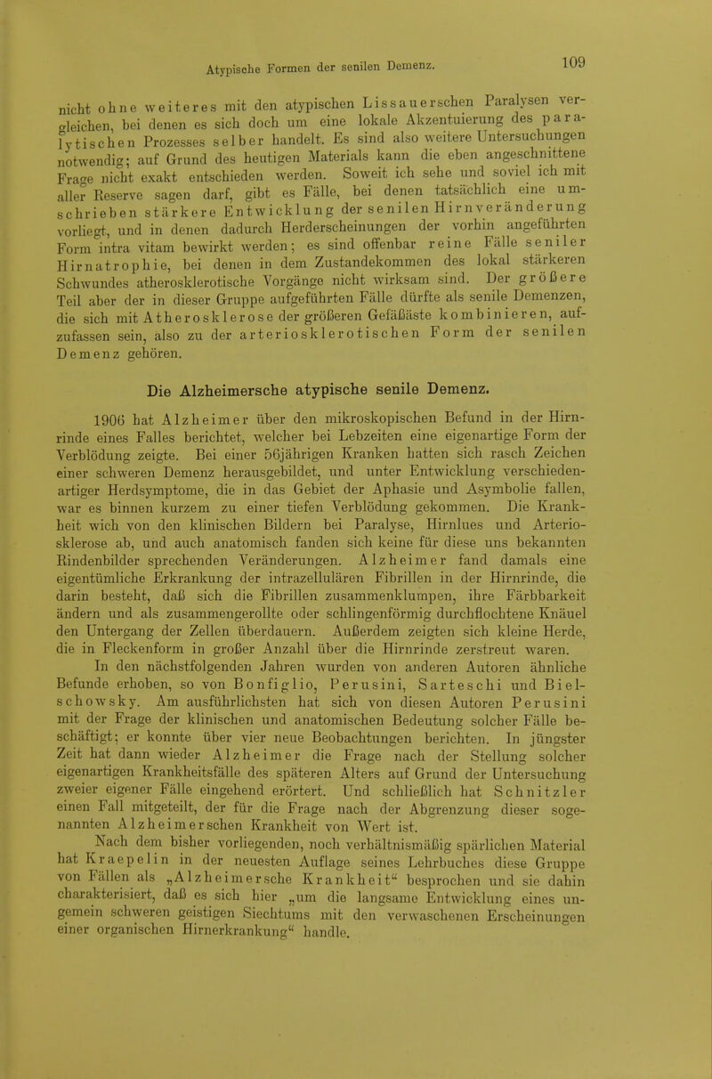 nicht ohne weiteres mit den atypischen Lissauerschen Paralysen ver- gleichen, bei denen es sich doch um eine lokale Akzentuierung des para- lytischen Prozesses selber handelt. Es sind also weitere Untersuchungen notwendig; auf Grund des heutigen Materials kann die eben angeschnittene Fra'-e nicht exakt entschieden werden. Soweit ich sehe und soviel ich mit aller Reserve sagen darf, gibt es Fälle, bei denen tatsächlich eine um- schrieben stärkere Entwicklung der senilen Hirn Veränderung vorliegt, und in denen dadurch Herderscheinungen der vorhin angeführten Form intra vitam bewirkt werden; es sind offenbar reine Fälle seniler Hirnatrophie, bei denen in dem Zustandekommen des lokal stärkeren Schwundes atherosklerotische Vorgänge nicht wirksam sind. Der größere Teil aber der in dieser Gruppe aufgeführten Fälle dürfte als senile Demenzen, die sich mit Atherosk 1 erose der größeren Gefäßäste kombinieren, auf- zufassen sein, also zu der arteriosklerotischen Form der senilen Demenz gehören. Die Alzheimersche atypisclie senile Demenz. 1906 hat Alzheimer über den mikroskopischen Befund in der Hirn- rinde eines Falles berichtet, welcher bei Lebzeiten eine eigenartige Form der Verblödung zeigte. Bei einer 56jährigen Kranken hatten sich rasch Zeichen einer schweren Demenz herausgebildet, und unter Entwicklung verschieden- artiger Herdsymptome, die in das Gebiet der Aphasie und Asymbolie fallen, war es binnen kurzem zu einer tiefen Verblödung gekommen. Die Krank- heit wich von den klinischen Bildern bei Paralyse, Hirnlues und Arterio- sklerose ab, und auch anatomisch fanden sich keine für diese uns bekannten Rindenbilder sprechenden Veränderungen. Alzheimer fand damals eine eigentümliche Erkrankung der intrazellulären Fibrillen in der Hirnrinde, die darin besteht, daß sich die Fibrillen zusammenklumpen, ihre Färbbarkeit ändern und als zusammengerollte oder schlingenförmig durchflochtene Knäuel den Untergang der Zellen tiberdauern. Außerdem zeigten sich kleine Herde, die in Fleckenform in großer Anzahl über die Hirnrinde zerstreut waren. In den nächstfolgenden Jahren wurden von anderen Autoren ähnliche Befunde erhoben, so von Bonfiglio, Perusini, Sarteschi und Biel- schowsky. Am ausführlichsten hat sich von diesen Autoren Perusini mit der Frage der klinischen und anatomischen Bedeutung solcher Fälle be- schäftigt; er konnte über vier neue Beobachtungen berichten. In jüngster Zeit hat dann wieder Alzheimer die Frage nach der Stellung solcher eigenartigen Krankheitsfälle des späteren Alters auf Grund der Untersuchung zweier eigener Fälle eingehend erörtert. Und schließlich hat Schnitz 1er einen Fall mitgeteilt, der für die Frage nach der Abgrenzung dieser soge- nannten Alzheim er sehen Krankheit von Wert ist. Nach dem bisher vorliegenden, noch verhältnismäßig spärlichen Material hat Kraepelin in der neuesten Auflage seines Lehrbuches diese Gruppe von Fällen als „Alzheimersche Krankheit besprochen und sie dahin charakterisiert, daß es sich hier „um die langsame Entwicklung eines un- gemein schweren geistigen Siechtums mit den verwaschenen Erscheinungen einer organischen Hirnerkrankung handle.