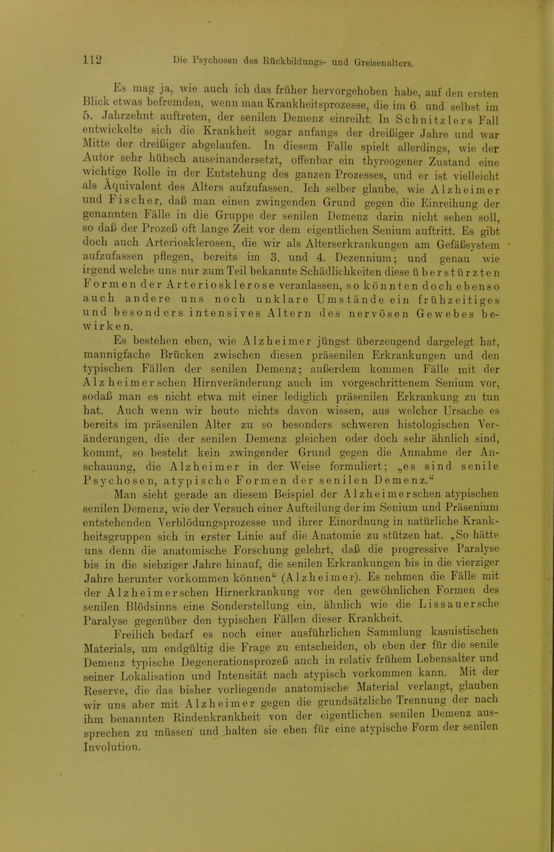 r Es mag ja, wie auch ich das früher hervorgehoben habe, auf den ersten Blick etwas befremden, wenn man Krankheitsprozesse, die im 6. und selbst im 5. Jahrzehnt auftreten, der senilen Demenz einreiht In Schnitzlers Fall entwickelte sich die Krankheit sogar anfangs der dreißiger Jahre und war Mitte der dreißiger abgelaufen. In diesem Falle spielt allerdings, wie der Autor sehr hübsch auseinandersetzt, offenbar ein thyreogener Zustand eine wichtige Rolle in der Entstehung des ganzen Prozesses, und er ist vielleicht als Äquivalent des Alters aufzufassen. Ich selber glaube, wie Alzheims- und Fischer, daß man einen zwingenden Grund gegen die Einreihung der genannten Fälle in die Gruppe der senilen Demenz darin nicht sehen soll, so daß der Prozeß oft lange Zeit vor dem eigentlichen Senium auftritt. Es gibt doch auch Arteriosklerosen, die wir als Alterserkrankungen am Gefäßsystem aufzufassen pflegen, bereits im 3. und 4. Dezennium; und genau wie irgend welche uns nur zum Teil bekannte Schädlichkeiten diese überstürzten Formen der Arteriosklerose veranlassen, so könnten doch ebenso auch andere uns noch unklare Umstände ein frühzeitiges und besonders intensives Altern des nervösen Gewebes be- wirken. Es bestehen eben, wie Alzheimer jüngst überzeugend dargelegt hat, mannigfache Brücken zwischen diesen präsenilen Erkrankungen und den typischen Fällen der senilen Demenz; außerdem kommen Fälle mit der Alz heim er sehen Hirnveränderung auch im vorgeschrittenem Senium vor, sodaß man es nicht etwa mit einer lediglich präsenilen Erkrankung zu tun hat. Auch wenn wir heute nichts davon wissen, aus welcher Ursache es bereits im präsenilen Alter zu so besonders schweren histologischen Ver- änderungen, die der senilen Demenz gleichen oder doch sehr ähnlich sind, kommt, so besteht kein zwingender Grund gegen die Annahme der An- schauung, die Alzheimer in der Weise formuliert; „es sind senile Psychosen, atypische Formen der senilen Demenz. Man sieht gerade an diesem Beispiel der Alzheimer sehen atypischen senilen Demenz, wie der Versuch einer Aufteilung der im Senium und Präsenium entstehenden Verblödungsprozesse und ihrer Einordnung in natürliche Krank- heitsgruppen sich in erster Linie auf die Anatomie zu stützen hat. „So hätte uns denn die anatomische Forschung gelehrt, daß die progressive Paralyse bis in die siebziger Jahre hinauf, die senilen Erkrankungen bis in die vierziger Jahreherunter vorkommen können (Alzheimer). Es nehmen die Fälle mit der Alzheim er sehen Hirnerkrankung vor den geAvöhnlichen Formen des senilen Blödsinns eine Sonderstellung ein, ähnlich wie die Dissau er sehe Paralyse gegenüber den typischen Fällen dieser Krankheit. Freilich bedarf es noch einer ausführlichen Sammlung kasuistischen Materials, um endgültig die Frage zu entscheiden, ob eben der für die senile Demenz typische Degenerationsprozeß auch in relativ frühem Lebensalter und seiner Lokalisation und Intensität nach atypisch vorkommen kann. Mit der Reserve, die das bisher vorliegende anatomische Material verlangt, glauben wir uns aber mit Alzheimer gegen die grundsätzliche Trennung der nach ihm benannten Rindenkrankheit von der eigentlichen senilen Demenz aus- sprechen zu müssen und halten sie eben für eine atypische Form der senilen Involution.