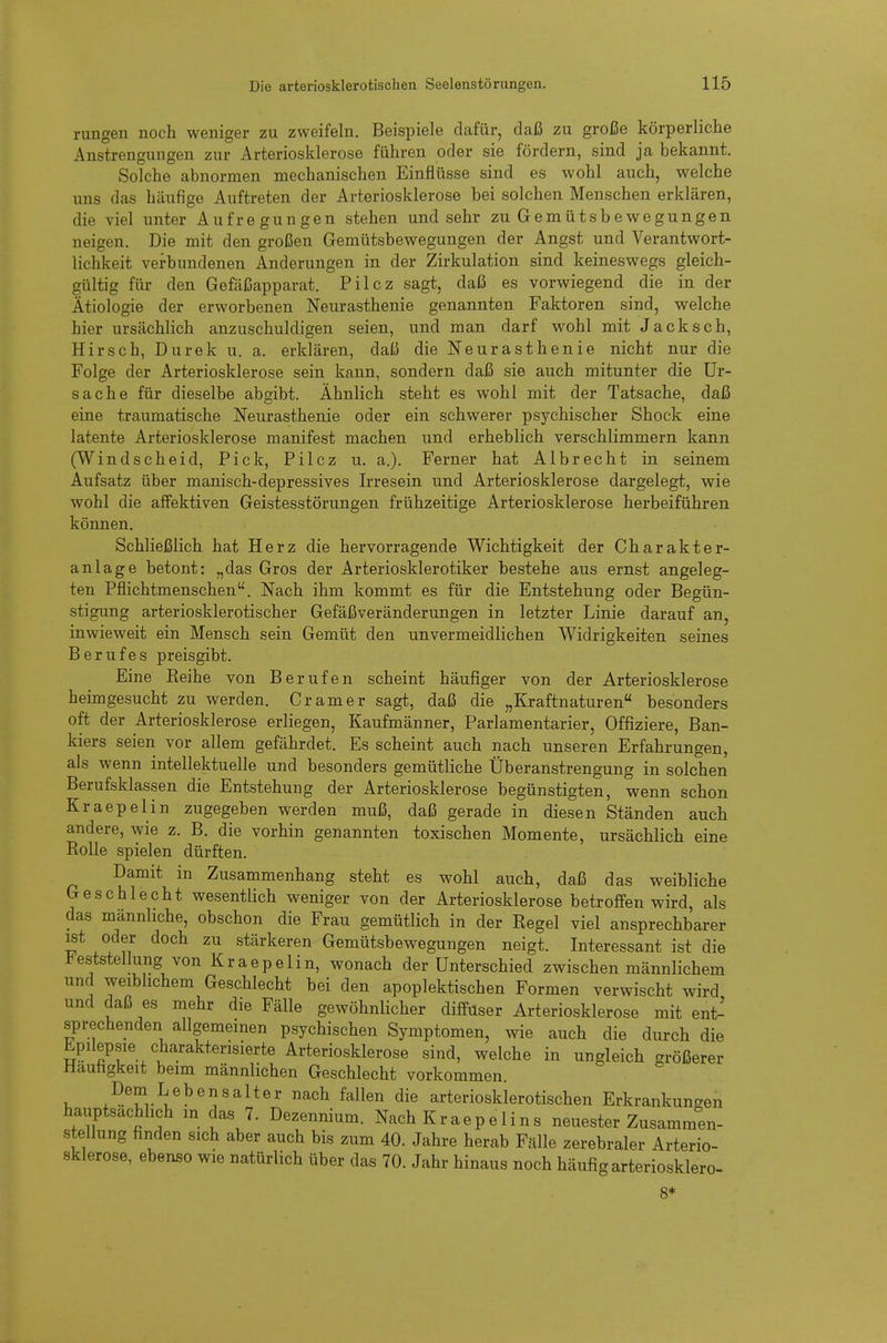 rungen noch weniger zu zweifeln. Beispiele dafür, daß zu große körperliche Anstrengungen zur Arteriosklerose führen oder sie fördern, sind ja bekannt. Solche abnormen mechanischen Einflüsse sind es wohl auch, welche uns das häufige Auftreten der Arteriosklerose bei solchen Menschen erklären, die viel unter Aufregungen stehen und sehr zu Gemütsbewegungen neigen. Die mit den großen Gemütsbewegungen der Angst und Verantwort- lichkeit verbundenen Änderungen in der Zirkulation sind keineswegs gleich- gültig für den Gefäßapparat. Pilcz sagt, daß es vorwiegend die in der Ätiologie der erworbenen Neurasthenie genannten Faktoren sind, welche hier ursächlich anzuschuldigen seien, und man darf wohl mit Jacksch, Hirsch, Durek u. a. erklären, daß die Neurasthenie nicht nur die Folge der Arteriosklerose sein kann, sondern daß sie auch mitunter die Ur- sache für dieselbe abgibt. Ähnlich steht es wohl mit der Tatsache, daß eine traumatische Neurasthenie oder ein schwerer psychischer Shock eine latente Arteriosklerose manifest machen und erheblich verschlimmern kann (Windscheid, Pick, Pilcz u. a.). Ferner hat Albrecht in seinem Aufsatz über manisch-depressives Irresein und Arteriosklerose dargelegt, wie wohl die affektiven Geistesstörungen frühzeitige Arteriosklerose herbeiführen können. Schließlich hat Herz die hervorragende Wichtigkeit der Charakter- anlage betont: „das Gros der Arteriosklerotiker bestehe aus ernst angeleg- ten Pflichtmenschen. Nach ihm kommt es für die Entstehung oder Begün- stigung arteriosklerotischer Gefäßveränderungen in letzter Linie darauf an, inwieweit ein Mensch sein Gemüt den unvermeidlichen Widrigkeiten seines Berufes preisgibt. Eine Eeihe von Berufen scheint häufiger von der Arteriosklerose heimgesucht zu werden. Gramer sagt, daß die „Kraftnaturen besonders oft der Arteriosklerose erliegen, Kaufmänner, Parlamentarier, Offiziere, Ban- kiers seien vor allem gefährdet. Es scheint auch nach unseren Erfahrungen, als wenn intellektuelle und besonders gemütliche Überanstrengung in solchen Berufsklassen die Entstehung der Arteriosklerose begünstigten, wenn schon Kraepelin zugegeben werden muß, daß gerade in diesen Ständen auch andere, wie z. B. die vorhin genannten toxischen Momente, ursächlich eine Rolle spielen dürften. Damit in Zusammenhang steht es wohl auch, daß das weibliche Geschlecht wesentlich weniger von der Arteriosklerose betroffen wird, als das männliche, obschon die Frau gemütlich in der Regel viel ansprechbarer ist oder doch zu stärkeren Gemütsbewegungen neigt. Interessant ist die l^eststellung von Kraepelin, wonach der Unterschied zwischen männlichem und weiblichem Geschlecht bei den apoplektischen Formen verwischt wird und daß es mehr die Fälle gewöhnlicher diffuser Arteriosklerose mit ent- sprechenden allgemeinen psychischen Symptomen, wie auch die durch die Epilepsie charakterisierte Arteriosklerose sind, welche in ungleich größerer Häufigkeit beim männlichen Geschlecht vorkommen. V. ^^.^f^ Lebensalter nach fallen die arteriosklerotischen Erkrankungen hauptsächlich m das 7. Dezennium. Nach Kraepelins neuester Zusammen- stellung finden sich aber auch bis zum 40. Jahre herab Fälle zerebraler Arterio- sklerose, ebenso wie natürlich über das 70. Jahr hinaus noch häufig arteriosklero- 8*
