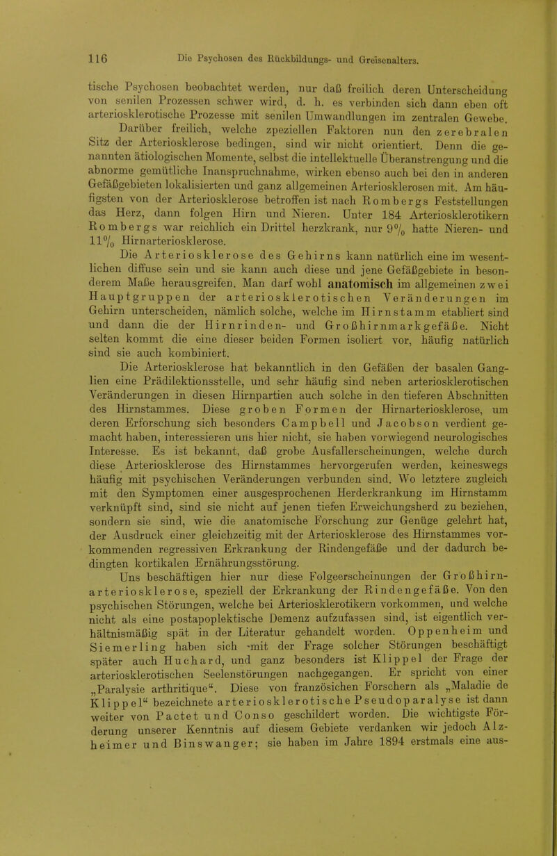 tische Psychosen beobachtet werden, nur daß freilich deren Unterscheidung von senilen Prozessen schwer wird, d. h. es verbinden sich dann eben oft arteriosklerotische Prozesse mit senilen Umwandlungen im zentralen Gewebe. Darüber freilich, welche zpeziellen Faktoren nun den zerebralen Sitz der Arteriosklerose bedingen, sind wir nicht orientiert. Denn die ge- nannten ätiologischen Momente, selbst die intellektuelle Überanstrengung und die abnorme gemütliche Inanspruchnahme, wirken ebenso auch bei den in anderen Gefäßgebieten lokalisierten und ganz allgemeinen Arteriosklerosen mit. Am häu- figsten von der Arteriosklerose betroffen ist nach Bömbergs Feststellungen das Herz, dann folgen Hirn und Nieren. Unter 184 Arteriosklerotikern Hombergs war reichlich ein Drittel herzkrank, nur 9% hatte Nieren- und 11% Hirnarteriosklerose. Die Arteriosklerose des Gehirns kann natürlich eine im wesent- lichen diffuse sein und sie kann auch diese und jene Gefäßgebiete in beson- derem Maße herausgreifen. Man darf wohl anatomisch im allgemeinen zwei Hauptgruppen der arteriosklerotischen Veränderungen im Gehirn unterscheiden, nämlich solche, welche im Hirnstamm etabliert sind und dann die der Hirnrinden- und Großhirnmarkgefäße. Nicht selten kommt die eine dieser beiden Formen isoliert vor, häufig natürlich sind sie auch kombiniert. Die Arteriosklerose hat bekanntlich in den Gefäßen der basalen Gang- lien eine Prädilektionsstelle, und sehr häufig sind neben arteriosklerotischen Veränderungen in diesen Hirnpartien auch solche in den tieferen Abschnitten des Hirnstammes. Diese groben Formen der Hirnarteriosklerose, um deren Erforschung sich besonders Campbell und Jacobson verdient ge- macht haben, interessieren uns hier nicht, sie haben vorwiegend neurologisches Interesse. Es ist bekannt, daß grobe Ausfallerscheinungen, welche durch diese Arteriosklerose des Hirnstammes hervorgerufen werden, keineswegs häufig mit psychischen Veränderungen verbunden sind. Wo letztere zugleich mit den Symptomen einer ausgesprochenen Herderkrankung im Hirnstamm verknüpft sind, sind sie nicht auf jenen tiefen Erweichungsherd zu beziehen, sondern sie sind, wie die anatomische Forschung zur Genüge gelehrt hat, der Ausdruck einer gleichzeitig mit der Arteriosklerose des Hirnstammes vor- kommenden regressiven Erkrankung der Kindengefäße und der dadurch be- dingten kortikalen Ernährungsstörung. Uns beschäftigen hier nur diese Folgeerscheinungen der Großhirn- arteriosklerose, speziell der Erkrankung der Eindengefäße. Von den psychischen Störungen, welche bei Arteriosklerotikern vorkommen, und welche nicht als eine postapoplektische Demenz aufzufassen sind, ist eigentlich ver- hältnismäßig spät in der Literatur gehandelt worden. Oppenheim und Siemerling haben sich -mit der Frage solcher Störungen beschäftigt später auch Huchard, und ganz besonders ist Klippel der Frage der arteriosklerotischen Seelenstörungen nachgegangen. Er spricht von einer „Paralysie arthritique. Diese von französichen Forschern als „Maladie de Klippel bezeichnete arteriosklerotische Pseudoparalyse ist dann weiter von Pactet und Conso geschildert worden. Die wichtigste För- derung unserer Kenntnis auf diesem Gebiete verdanken wir jedoch Alz- heim'er und Binswanger; sie haben im Jahre 1894 erstmals eine aus-