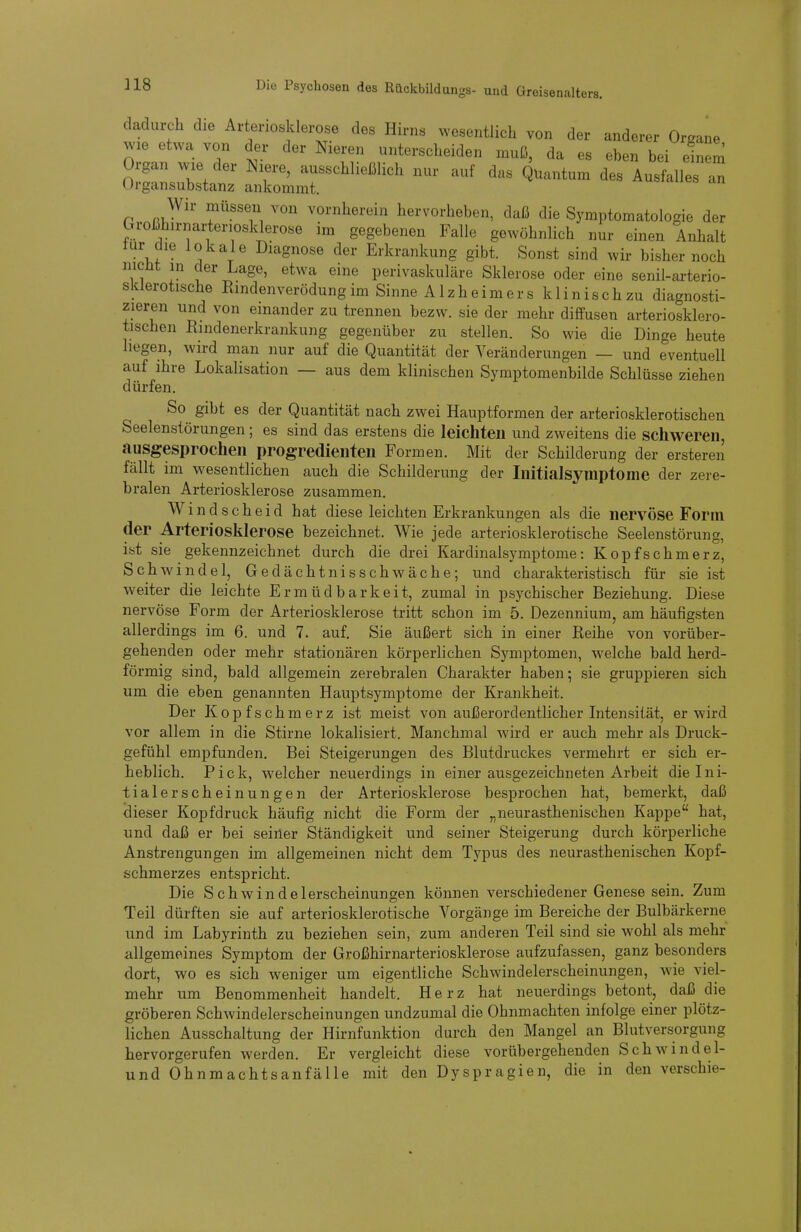 ]18 und Greisenalters. dadurch die Arteriosklerose des Hirns wesentlich von der anderer Organe ^v-le etwa von der der Nieren unterscheiden muß, da es eben bei einem Organ wie der Niere, ausschließhch nur auf das Quantum des Ausfalles an Organsubstanz ankommt. Wir müssen von vornherein hervorheben, daß die Symptomatologie der broßhirnai-tenosklerose im gegebenen Falle gewöhnlich nur einen Anhalt tur die lokale Diagnose der Erkrankung gibt. Sonst sind wir bisher noch nicüt in der Lage, etwa eine perivaskuläre Sklerose oder eine senil-arterio- sklerotische Rindenverödung im Sinne Alzheimers klinischzu diagnosti- zieren und von einander zu trennen bezw. sie der mehr diffusen arteriosklero- tischen Bindenerkrankung gegenüber zu stellen. So wie die Dinge heute liegen, wird man nur auf die Quantität der Veränderungen — und eventuell auf ihre Lokalisation — aus dem klinischen Symptomenbilde Schlüsse ziehen dürfen. So gibt es der Quantität nach zwei Hauptformen der arteriosklerotischen Seelenstörungen; es sind das erstens die leichten und zweitens die schweren, ausgesprochen progredienten Formen. Mit der Schilderung der ersteren fällt im wesentlichen auch die Schilderung der Initialsymptome der zere- bralen Arteriosklerose zusammen. Wind scheid hat diese leichten Erkrankungen als die nervöse Form der Arteriosklerose bezeichnet. Wie jede arteriosklerotische Seelenstörung, ist sie gekennzeichnet durch die drei Kardinalsymptome: Kopfschmerz, Schwindel, Gedächtnisschwäche; und charakteristisch für sie ist weiter die leichte Ermüdbarkeit, zumal in psychischer Beziehung. Die.se nervöse Form der Arteriosklerose tritt schon im 5. Dezennium, am häufigsten allerdings im 6. und 7. auf. Sie äußert sich in einer Beihe von vorüber- gehenden oder mehr stationären körperlichen Symptomen, welche bald herd- förmig sind, bald allgemein zerebralen Charakter haben; sie gruppieren sich um die eben genannten Hauptsymptome der Krankheit. Der Kopfschmerz ist meist von außerordentlicher Intensität, er wird vor allem in die Stirne lokalisiert. Manchmal wird er auch mehr als Druck- gefühl empfunden. Bei Steigerungen des Blutdruckes vermehrt er sich er- heblich. Pick, welcher neuerdings in einer ausgezeichneten Arbeit die Ini- tialerscheinungen der Arteriosklerose besprochen hat, bemerkt, daß <3ieser Kopfdruck häufig nicht die Form der „neurasthenischen Kappe hat, und daß er bei seiner Ständigkeit und seiner Steigerung durch körperliche Anstrengungen im allgemeinen nicht dem Typus des neurasthenischen Kopf- schmerzes entspricht. Die Schwindelerscheinungen können verschiedener Genese sein. Zum Teil dürften sie auf arteriosklerotische Vorgänge im Bereiche der Bulbärkerne und im Labyrinth zu beziehen sein, zum anderen Teil sind sie wohl als mehr allgemeines Symptom der Großhirnarteriosklerose aufzufassen, ganz besonders dort, wo es sich weniger um eigentliche Schwindelerscheinungen, wie viel- mehr um Benommenheit handelt. Herz hat neuerdings betont, daß die gröberen Schwindelerscheinungen undzumal die Ohnmächten infolge einer plötz- lichen Ausschaltung der Hirnfunktion durch den Mangel an Blutversorgung hervorgerufen werden. Er vergleicht diese vorübergehenden Schwindel- und Ohnmachtsanfälle mit den Dyspragien, die in den verschie-