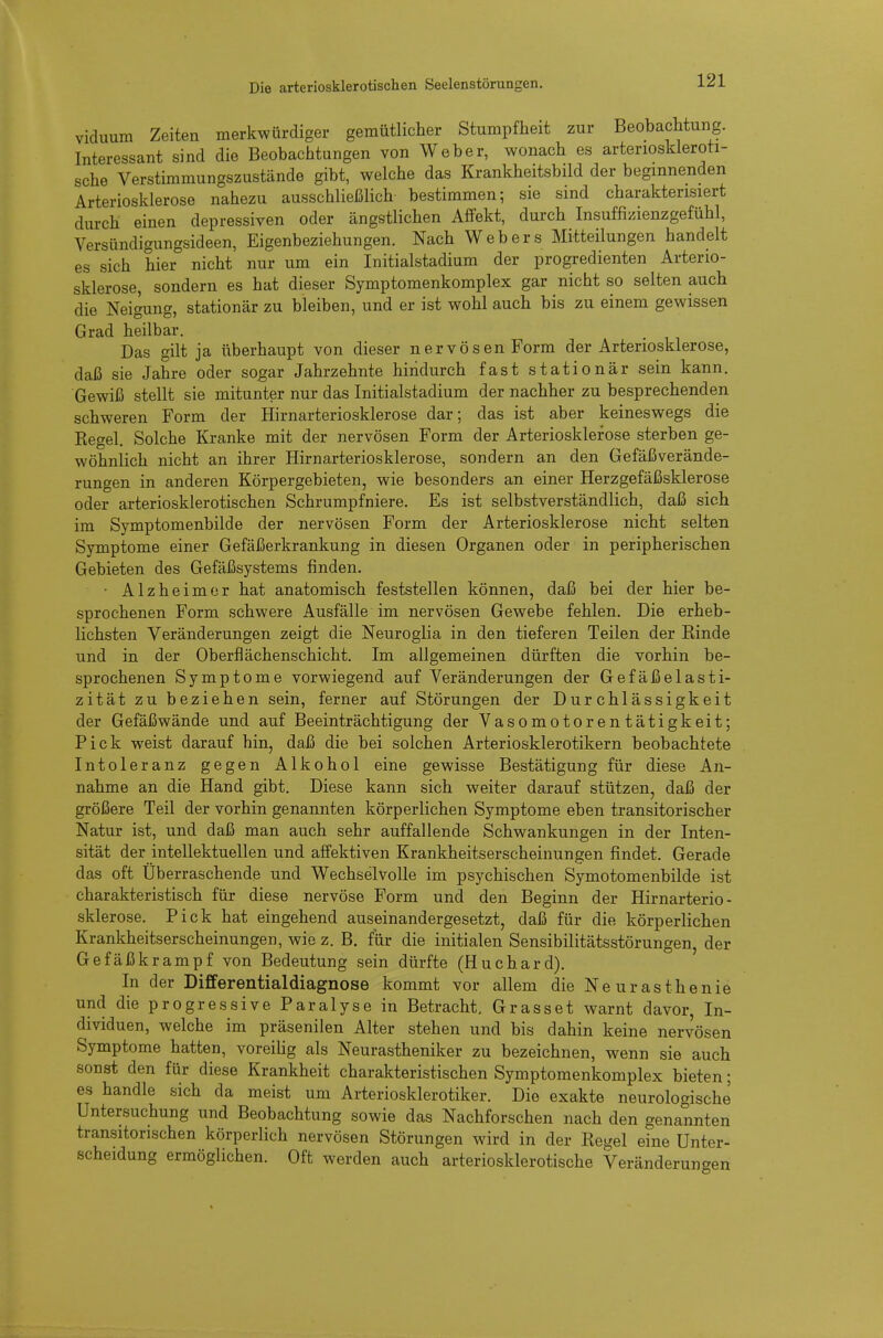 viduum Zeiten merkwürdiger gemütlicher Stumpfheit zur Beobachtung. Interessant sind die Beobachtungen von Weber, wonach es arterioskleroti- sche Verstimmungszustände gibt, welche das Krankheitsbild der beginnenden Arteriosklerose nahezu ausschließlich bestimmen; sie sind charakterisiert durch einen depressiven oder cängstlichen Affekt, durch Insuffizienzgefühl, Versündigungsideen, Eigenbeziehungen. Nach Webers Mitteilungen handelt es sich hier nicht nur um ein Initialstadium der progredienten Arterio- sklerose, sondern es hat dieser Symptomenkomplex gar nicht so selten auch die Neigung, stationär zu bleiben, und er ist wohl auch bis zu einem gewissen Grad heilbar. Das gilt ja überhaupt von dieser nervösen Form der Arteriosklerose, daß sie Jahre oder sogar Jahrzehnte hindurch fast stationär sein kann. Gewiß stellt sie mitunter nur das Initialstadium der nachher zu besprechenden schweren Form der Hirnarteriosklerose dar; das ist aber keineswegs die Kegel. Solche Kranke mit der nervösen Form der Arteriosklerose sterben ge- wöhnlich nicht an ihrer Hirnarteriosklerose, sondern an den Gefäßverände- rungen in anderen Körpergebieten, wie besonders an einer Herzgefäßsklerose oder arteriosklerotischen Schrumpfniere. Es ist selbstverständlich, daß sich im Symptomenbilde der nervösen Form der Arteriosklerose nicht selten Symptome einer Gefäßerkrankung in diesen Organen oder in peripherischen Gebieten des Gefäßsystems finden. • Alzheimer hat anatomisch feststellen können, daß bei der hier be- sprochenen Form schwere Ausfälle im nervösen Gewebe fehlen. Die erheb- lichsten Veränderungen zeigt die Neuroglia in den tieferen Teilen der Kinde und in der Oberflächenschicht. Im allgemeinen dürften die vorhin be- sprochenen Symptome vorwiegend auf Veränderungen der Gefäßelasti- zität zu beziehen sein, ferner auf Störungen der Durchlässigkeit der Gefäßwände und auf Beeinträchtigung der Vasomotorentätigkeit; Pick weist darauf hin, daß die bei solchen Arteriosklerotikern beobachtete Intoleranz gegen Alkohol eine gewisse Bestätigung für diese An- nahme an die Hand gibt. Diese kann sich weiter darauf stützen, daß der größere Teil der vorhin genannten körperlichen Symptome eben transitorischer Natur ist, und daß man auch sehr auffallende Schwankungen in der Inten- sität der intellektuellen und affektiven Krankheitserscheinungen findet. Gerade das oft Überraschende und Wechselvolle im psychischen Symotomenbilde ist charakteristisch für diese nervöse Form und den Beginn der Hirnarterio- sklerose. Pick hat eingehend auseinandergesetzt, daß für die körperlichen Krankheitserscheinungen, wie z. B. für die initialen Sensibilitätsstörungen, der Gefäßkrampf von Bedeutung sein dürfte (Huchard). In der Differentialdiagnose kommt vor allem die Neurasthenie und die progressive Paralyse in Betracht. Grasset warnt davor, In- dividuen, welche im präsenilen Alter stehen und bis dahin keine nervösen Symptome hatten, voreihg als Neurastheniker zu bezeichnen, wenn sie auch sonst den für diese Krankheit charakteristischen Symptomenkomplex bieten; es handle sich da meist um Arteriosklerotiker. Die exakte neurologische Untersuchung und Beobachtung sowie das Nachforschen nach den genannten transitorischen körperlich nervösen Störungen wird in der Regel eine Unter- scheidung ermöglichen. Oft werden auch arteriosklerotische Veränderungen