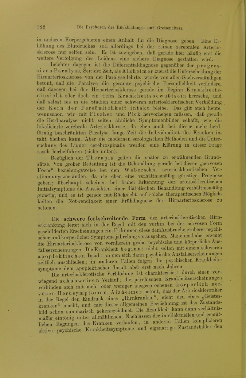 in anderen Körpergebieten einen Anhalt für die Diagnose geben. Eine Er- höhung des Blutdruckes soll allerdings bei der reinen zerebralen Arterio- sklerose nur selten sein. Es ist zuzugeben, daß gerade hier häufig erst die Aveitere Verfolgung des Leidens eine sichere Diagnose gestatten wird. Leichter dagegen ist die Differentialdiagnose gegenüber der progres- siven Paralyse. Seit der Zeit, als Alzheimer zuerst die Unterscheidung der Hirnarteriosklerose von der Paralyse lehrte, wurde von allen Sachverständigen betont, daß die Paralyse die gesamte psychische Persönlichkeit verändere, daß dagegen bei der Hirnarteriosklerose gerade im Beginn Krankheits- einsicht oder doch ein tiefes Krankheitsbewußtsein herrsche, und daß selbst bis in die Stadien einer schweren arteriosklerotischen Verblödung der Kern der Persönlichkeit intakt bleibe. Das gilt auch heute, wennschon wir mit Fischer und Pick hervorheben müssen, daß gerade die Herdparalyse nicht selten ähnliche Symptomenbilder schafft, wie die lokalisierte zerebrale Arteriosklerose, da eben auch bei dieser mehr herd- förmig beschränkten Paralyse lange Zeit die Individualität des Kranken in- takt bleiben kann. Aber die modernen serologischen Methoden und die Unter- suchung des Liquor cerebrospinalis werden eine Klärung in dieser Frage rasch herbeiführen (siehe unten). Bezüglich der Therapie gelten die später zu erwähnenden Grund- sätze. Von großer Bedeutung ist die Behandlung gerade bei dieser „nervösen Form beziehungsweise bei den Web er sehen arteriosklerotischen A^er- stimmungszuständen, da sie eben eine verhältnismäßig günstige Prognose geben; überhaupt scheinen bei früher Erkennung der arterosklerotischen Initialsymptome die Aussichten einer diätetischen Behandlung verhältnismäßig günstig, und es ist gerade mit Rücksicht auf solche therapeutischen Möglich- keiten die Notwendigkeit einer Frühdiagnose der Hirnarteriosklerose zu betonen. Die schwere fortschreitende Form der arteriosklerotischen Hirn- erkrankung leitet sich in der Regel mit den vorhin bei der nervösen Form geschilderten Erscheinungen ein. Es können diese dem Ausbruche gröberer psychi- scher und körperlicher Symptome jahrelang vorausgehen. Manchmal aber erzeugt die Hirnarteriosklerose von vornherein grobe psychische und körperliche Aus- fallserscheinungen. Die Krankheit beginnt nicht selten mit einem schweren apoplektischen Insult, an den sich dann psychische Ausfallserscheinungen zeitlich anschließen; in anderen Fällen folgen die psychischen Krankheits- symptome dem apoplektischen Insult aber erst nach Jahren. Die arteriosklerotische Verblödung ist charakterisiert durch einen vor- wiegend schubw eisen Verlauf; die psychischen Krankheitserscheinungen verbinden sich mit mehr oder weniger ausgesprochenen körperlich ner- vösen Herd Symptomen. Alzheimer betont, daß der Arteriosklerotiker in der Regel den Eindruck eines „Hirnkranken«, nicht den eines Geistes- kranken macht, und mit dieser allgemeinen Bezeichnung ist das Zustands- bild schon summarisch gekennzeichnet. Die Krankheit kann dann verhältnis- mäßig eintönig unter allmählichem Nachlassen der intellektuellen und gemüt- lichen Regungen des Kranken verlaufen; in anderen Fällen kompbzieren aktive psychische Krankheitssymptome und eigenartige Zustandsbilder den