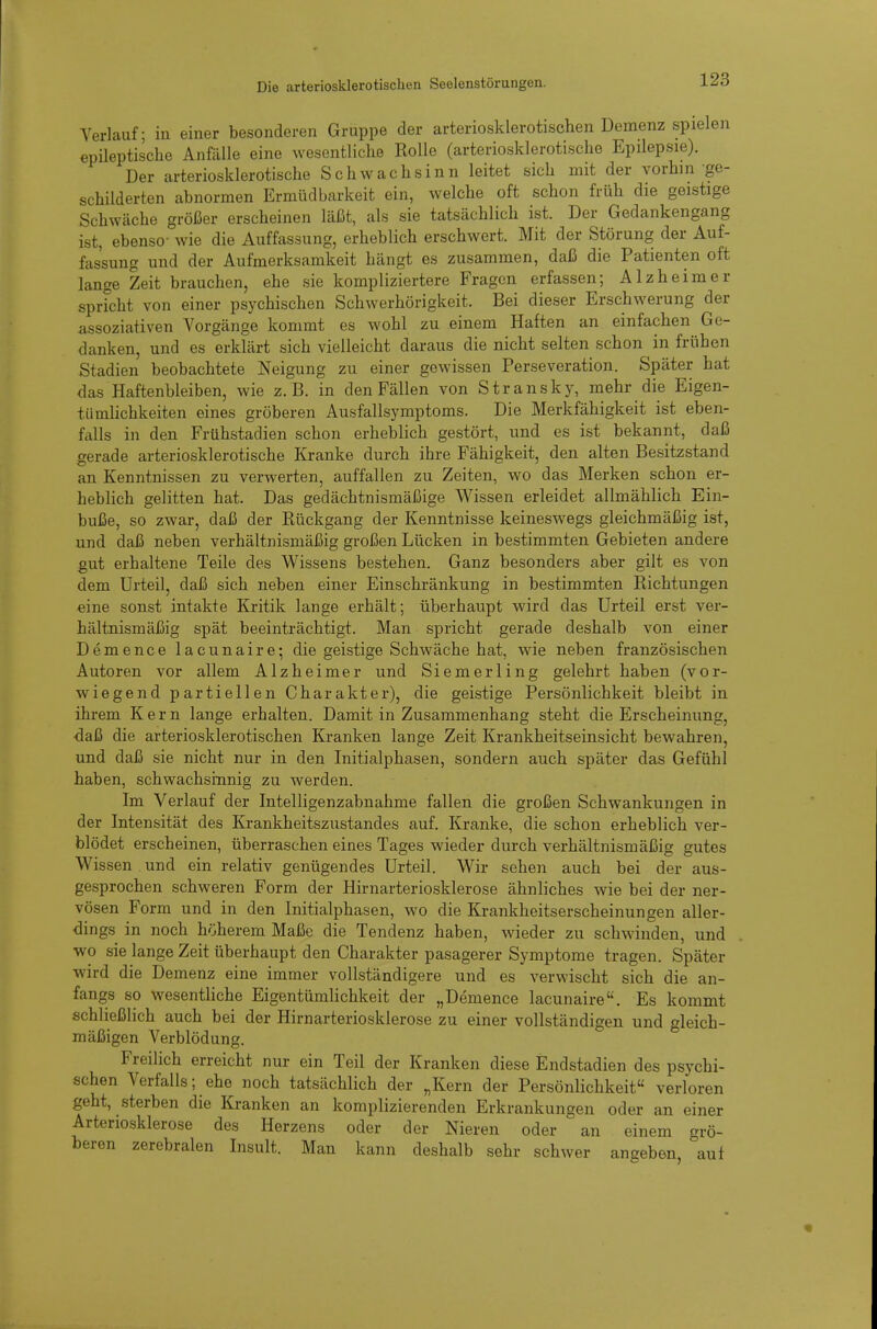 Verlauf; in eiuer besonderen Gruppe der arteriosklerotischen Demenz spielen epüeptische Anfälle eine wesentliche Rolle (arteriosklerotische Epilepsie). Der arteriosklerotische Schwachsinn leitet sich mit der vorhin ge- schilderten abnormen Ermüdbarkeit ein, welche oft schon früh die geistige Schwäche größer erscheinen läßt, als sie tatsächlich ist. Der Gedankengang ist, ebenso- wie die Auffassung, erheblich erschwert. Mit der Störung der Auf- fassung und der Aufmerksamkeit hängt es zusammen, daß die Patienten oft lange Zeit brauchen, ehe sie kompliziertere Fragen erfassen; Alzheimer sprfcht von einer psychischen Schwerhörigkeit. Bei dieser Erschwerung der assoziativen Vorgänge kommt es wohl zu einem Haften an einfachen Ge- danken, und es erklärt sich vielleicht daraus die nicht selten schon in frühen Stadien beobachtete Neigung zu einer gewissen Perseveration. Später hat das Haftenbleiben, wie z.B. in den Fällen von Stransky, mehr die Eigen- tümlichkeiten eines gröberen Ausfallsymptoms. Die Merkfähigkeit ist eben- falls in den Frühstadien schon erheblich gestört, und es ist bekannt, daß gerade arteriosklerotische Kranke durch ihre Fähigkeit, den alten Besitzstand an Kenntnissen zu verwerten, auffallen zu Zeiten, wo das Merken schon er- heblich gelitten hat. Das gedächtnismäßige Wissen erleidet allmählich Ein- buße, so zwar, daß der Rückgang der Kenntnisse keineswegs gleichmäßig ist, und daß neben verhältnismäßig großen Lücken in bestimmten Gebieten andere gut erhaltene Teile des Wissens bestehen. Ganz besonders aber gilt es von dem Urteil, daß sich neben einer Einschränkung in bestimmten Richtungen eine sonst intakte Kritik lange erhält; überhaupt wird das Urteil erst ver- hältnismäßig spät beeinträchtigt. Man spricht gerade deshalb von einer Demence lacunaire; die geistige Schwäche hat, wie neben französischen Autoren vor allem Alzheimer und Siemerling gelehrt haben (vor- wiegend partiellen Charakter), die geistige Persönlichkeit bleibt in ihrem Kern lange erhalten. Damit in Zusammenhang steht die Erscheinung, daß die arteriosklerotischen Kranken lange Zeit Krankheitseinsicht bewahren, und daß sie nicht nur in den Initialphasen, sondern auch später das Gefühl haben, schwachsinnig zu werden. Im Verlauf der Intelligenzabnahme fallen die großen Schwankungen in der Intensität des Krankheitszustandes auf. Kranke, die schon erheblich ver- blödet erscheinen, überraschen eines Tages wieder durch verhältnismäßig gutes Wissen und ein relativ genügendes Urteil. Wir sehen auch bei der aus- gesprochen schweren Form der Hirnarteriosklerose ähnliches wie bei der ner- vösen Form und in den Initialphasen, wo die Krankheitserscheinungen aller- dings in noch höherem Maße die Tendenz haben, wieder zu schwinden, und wo sie lange Zeit überhaupt den Charakter pasagerer Symptome tragen. Später wird die Demenz eine immer vollständigere und es verwischt sich die an- fangs so wesentliche Eigentümlichkeit der „Demence lacunaire. Es kommt schließlich auch bei der Hirnarteriosklerose zu einer vollständigen und gleich- mäßigen Verblödung. Freilich erreicht nur ein Teil der Kranken diese Endstadien des psychi- schen Verfalls; ehe noch tatsächlich der „Kern der Persönlichkeit verloren geht, sterben die Kranken an komplizierenden Erkrankungen oder an einer Arteriosklerose des Herzens oder der Nieren oder an einem grö- beren zerebralen Insult. Man kann deshalb sehr schwer aneeben auf