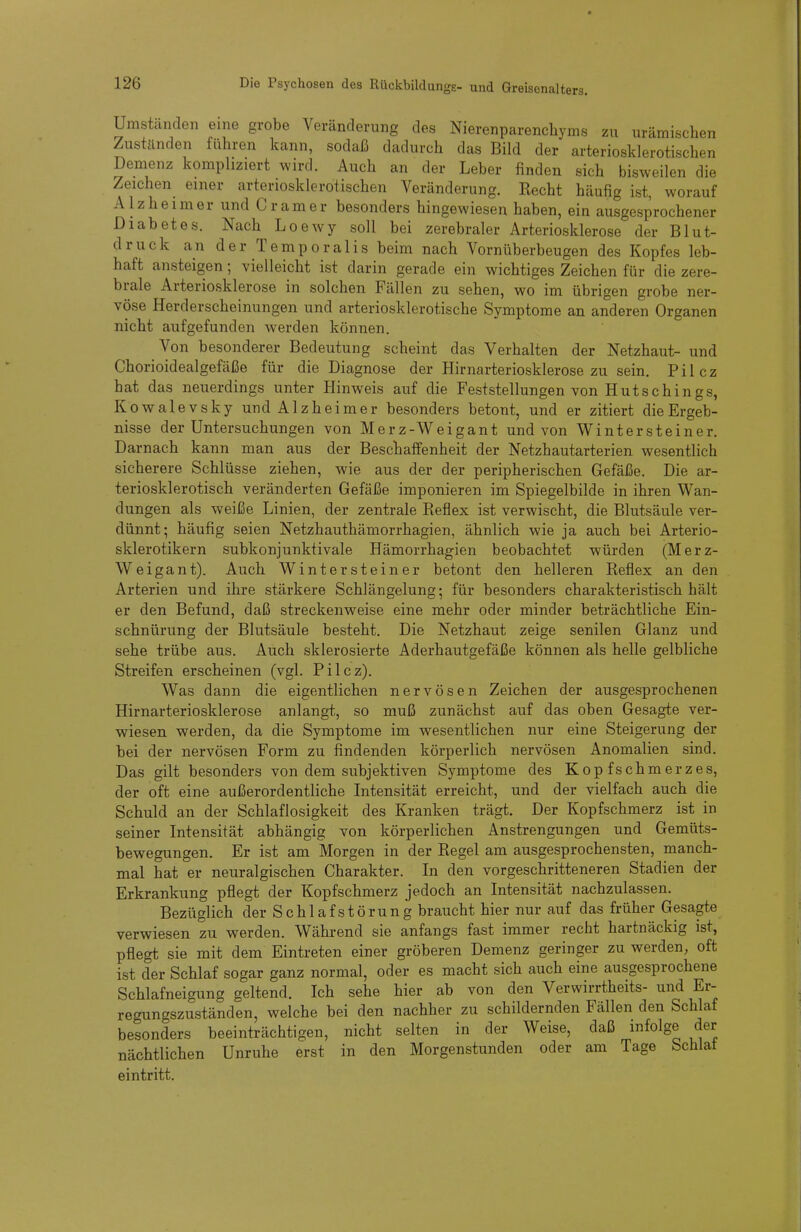 Umständen eine grobe Veränderung des Nierenparenchyms zu urämischen Zuständen führen kann, sodaß dadurch das Bild der arteriosklerotischen Demenz kompliziert wird. Auch an der Leber finden sich bisweilen die Zeichen einer arteriosklerotischen Veränderung. Recht häufig ist, worauf Alzheimer und Gramer besonders hingewiesen haben, ein ausgesprochener Diabetes. Nach Loewy soll bei zerebraler Arteriosklerose der Blut- druck an der Temporaiis beim nach Vornüberbeugen des Kopfes leb- haft ansteigen; vielleicht ist darin gerade ein wichtiges Zeichen für die zere- brale Arteriosklerose in solchen Fällen zu sehen, wo im übrigen grobe ner- vöse Herderscheinungen und arteriosklerotische Symptome an anderen Organen nicht aufgefunden werden können. Von besonderer Bedeutung scheint das Verhalten der Netzhaut- und Chorioidealgefäße für die Diagnose der Hirnarteriosklerose zu sein. Pilcz hat das neuerdings unter Hinweis auf die Feststellungen von Hutschings, Kowalevsky und Alzheimer besonders betont, und er zitiert die Ergeb- nisse der Untersuchungen von Merz-Weigant und von Winter steine r. Darnach kann man aus der Beschaffenheit der Netzhautarterien wesentlich sicherere Schlüsse ziehen, wie aus der der peripherischen Gefäße. Die ar- teriosklerotisch veränderten Gefäße imponieren im Spiegelbilde in ihren Wan- dungen als weiße Linien, der zentrale Reflex ist verwischt, die Blutsäule ver- dünnt; häufig seien Netzhauthämorrhagien, ähnlich wie ja auch bei Arterio- sklerotikern subkonjunktivale Hämorrhagien beobachtet würden (Merz- Weigant). Auch Wintersteiner betont den helleren Reflex an den Arterien und ihre stärkere Schlängelung; für besonders charakteristisch hält er den Befund, daß streckenweise eine mehr oder minder beträchtliche Ein- schnürung der Blutsäule besteht. Die Netzhaut zeige senilen Glanz und sehe trübe aus. Auch sklerosierte Aderhautgefäße können als helle gelbliche Streifen erscheinen (vgl. Pilcz). Was dann die eigentlichen nervösen Zeichen der ausgesprochenen Hirnarteriosklerose anlangt, so muß zunächst auf das oben Gesagte ver- wiesen werden, da die Symptome im wesentlichen nur eine Steigerung der bei der nervösen Form zu findenden körperlich nervösen Anomalien sind. Das gilt besonders von dem subjektiven Symptome des Kopfschmerzes, der oft eine außerordentliche Intensität erreicht, und der vielfach auch die Schuld an der Schlaflosigkeit des Kranken trägt. Der Kopfschmerz ist in seiner Intensität abhängig von körperlichen Anstrengungen und Gemüts- bewegungen. Er ist am Morgen in der Regel am ausgesprochensten, manch- mal hat er neuralgischen Charakter. In den vorgeschritteneren Stadien der Erkrankung pflegt der Kopfschmerz jedoch an Intensität nachzulassen. Bezüglich der Schlaf Störung braucht hier nur auf das früher Gesagte verwiesen zu werden. Wähi-end sie anfangs fast immer recht hartnäckig ist, pflegt sie mit dem Eintreten einer gröberen Demenz geringer zu werden^ oft ist der Schlaf sogar ganz normal, oder es macht sich auch eine ausgesprochene Schlafneigung geltend. Ich sehe hier ab von den Verwirrtheits- und Er- regungszuständen, welche bei den nachher zu schildernden Fällen den Schlaf besonders beeinträchtigen, nicht selten in der Weise, daß infolge der nächtlichen Unruhe erst in den Morgenstunden oder am Tage Schlaf eintritt.