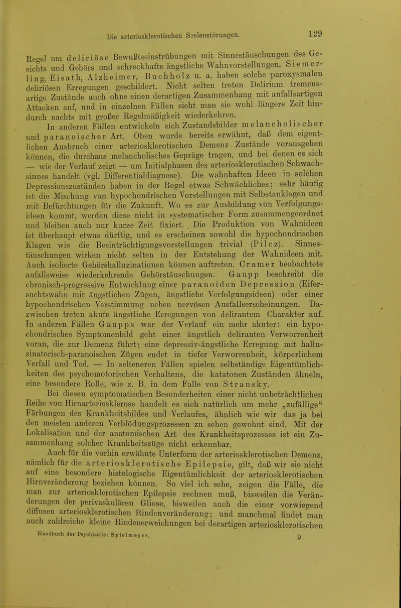 Eeael um deliriöse Bewußtseinstrübungen mit Sinnestäuschungen des Ge- sichts und Gehörs und schreckhafte ängstliche Wahnvorstellungen. Siemer- \incr Eisath, Alzheimer, Buchholz u. a. haben solche paroxysmalen delirTösen Erregungen geschildert. Nicht selten treten Delirium tremens- artige Zustände auch ohne einen derartigen Zusammenhang mit anfallsartigen Attacken auf, und in einzelnen Fällen sieht man sie wohl längere Zeit hin- durch nachts mit großer Regelmäßigkeit wiederkehren. In anderen Fällen entwickeln sich Zustandsbilder melancholischer und paranoischer Art. Oben wurde bereits erwähnt, daß dem eigent- lichen Ausbruch einer arteriosklerotischen Demenz Zustände vorausgehen können, die durchaus melancholisches Gepräge tragen, und bei denen es sich — wie der Verlauf zeigt — um Initialphasen des arteriosklerotischen Schwach- sinnes handelt (vgl. Differentialdiagnose). Die wahnhaften Ideen in solchen Depressionszuständen haben in der Regel etwas Schwächliches; sehr häufig ist die Mischung von hypochondrischen Vorstellungen mit Selbstanklagen und mit Befürchtungen für die Zukunft. Wo es zur Ausbildung von Verfolgungs- ideen kommt, werden diese nicht in systematischer Form zusammengeordnet und bleiben auch nur kurze Zeit fixiert. . Die Produktion von Wahnideen ist überhaupt etwas dürftig, und es erscheinen sowohl die hypochondrischen Klagen wie die Beeinträchtigungsvorstellungen trivial (Pilcz). Sinnes- täuschungen wirken nicht selten in der Entstehung der Wahnideen mit. Auch isolierte Gehörshalluzinationen können auftreten. Gramer beobachtete anfallsweise wiederkehrende Gehörstäuschungen. Gaupp beschreibt die chronisch-progressive Entwicklung einer paranoiden Depression (Eifer- suchtswahn mit ängstlichen Zügen, ängstliche Verfolgungsideen) oder einer hypochondrischen Verstimmung neben nervösen Ausfallserscheinungen. Da- zwischen treten akute ängstliche Erregungen von delirantem Charakter auf. In anderen Fällen Gaupps war der Verlauf ein mehr akuter: ein hypo- chondrisches Symptomenbild geht einer ängstlich deliranten Verworrenheit voran, die zur Demenz führt; eine depressiv-ängstliche Erregung mit hallu- zinatorisch-paranoischen Zügen endet in tiefer Verworrenheit, körperlichem Verfall und Tod. — In selteneren Fällen spielen selbständige Eigentümlich- keiten des psychomotorischen Verhaltens, die katatonen Zuständen ähneln, eine besondere Rolle, wie z. B. in dem Falle von Stransky. Bei diesen symptomatischen Besonderheiten einer nicht unbeträchtlichen Reihe von Hirnarteriosklerose handelt es sich natürlich um mehr „zufällige Färbungen des Krankheitsbildes und Verlaufes, ähnlich wie wir das ja bei den meisten anderen Verblödungsprozessen zu sehen gewohnt sind. Mit der Lokalisation und der anatomischen Art des Krankheitsprozesses ist ein Zu- sammenhang solcher Krankheitszüge nicht erkennbar. Auch für die vorhin erwähnte ünterform der arteriosklerotischen Demenz, nämlich für die arteriosklerotische Epilepsie, gilt, daß wir sie nicht auf eine besondere histologische Eigentümlichkeit der arteriosklerotischen Hirnveränderung beziehen können. So viel ich sehe, zeigen die Fälle, die man zur arteriosklerotischen Epilepsie rechnen muß, bisweilen die Verän- derungen der perivaskulären Gliose, bisweilen auch die einer vorwiegend diffusen arteriosklerotischen Rindenveränderung; und manchmal findet man auch zahlreiche kleine Rindenerweichungen bei derartigen arteriosklerotischen Handbuch der Psychiatrie: Spielmoyer. q