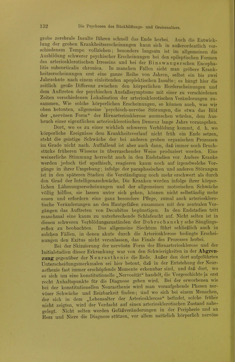 grobe zerebrale Insulte führen schnell das Ende herbei. Auch die Entwick- lung der groben Krankheitserscheinungen kann sich in außerordentlich ver- schiedenem Tempo vollziehen; besonders langsata ist im allgemeinen die Ausbildung schwerer psychischer Erscheinungen bei den epileptischen Formen des arteriosklerotischen Irreseins und bei der Binswangerschen Encepha- litis subcorticalis chronica. In manchen Fällen sieht man gröbere Krank- heitserscheinungen erst eine ganze Reihe von Jahren, selbst ein bis zwei Jahrzehnte nach einem einleitenden apoplektischen Insulte; es hängt hier die zeitlich große Differenz zwischen den körperlichen Herderscheinungen und dem Auftreten der psychischen Ausfallssymptome mit einer zu verschiedenen Zeiten verschiedenen Lokalisation der arteriosklerotischen Veränderungen zu- sammen. Wie solche körperlichen Erscheinungen, so können auch, was wir oben betonten, allgemeine 'psychisch-nervöse Störungen, die etwa das Bild der „nervösen Form der Hirnarteriosklerose ausmachen würden, dem Aus- bruch einer eigentlichen arteriosklerotischen Demenz lange Jahre vorausgehen. Dort, wo es zu einer wirklich schweren Verblödung kommt, d. h. wo körperliche Ereignisse dem Krankheitsverlauf nicht früh ein Ende setzen, steht die geistige Schwäche der bei anderen groben organischen Prozessen im Grade nicht nach. Auffallend ist aber auch dann, daß immer noch Bruch- stücke früheren Wissens in überraschender Weise produziert werden. Eine weinerliche Stimmung herrscht auch in den Endstadien vor. Andere Kranke werden jedoch tief apathisch, reagieren kaum noch auf irgendwelche Vor- gänge in ihrer Umgebung; infolge der paraphasischen und anderen Störungen ist in den späteren Stadien die Verständigung noch mehr erschwert als durch den Grad der Intelligenzschwäche. Die Kranken werden infolge ihrer körper- lichen Lähmungserscheinungen und der allgemeinen motorischen Schwäche völlig hilflos, sie lassen unter sich gehen, können nicht selbständig mehr essen und erfordern eine ganz besondere Pflege, zumal auch arteriosklero- tische Veränderungen an den Hautgefäßen zusammen mit den zentralen Vor- gängen das Auftreten von Decubitus begünstigen. In den Endstadien tritt manchmal eine kaum zu unterbrechende Schlafsucht auf. Nicht selten ist in diesen schweren Verblödungszuständen der Dohrschansky sehe Säuglings- reflex zu beobachten. Das allgemeine Siechtum führt schließlich auch in solchen Fällen, in denen akute durch die Arteriosklerose bedingte Erschei- nungen den Exitus nicht veranlassen, das Finale des Prozesses herbei. Bei der Skizzierung der nervös6n Form der Hirnarteriosklerose und der Initialstadien dieser Erkrankung war von den Schwierigkeiten in der Abgren- zung gegenüber der Neurasthenie die Rede. Außer den dort aufgeführten Unterscheidungsmerkmalen sei hier betont, daß in der Entstehung der Neur- asthenie fast immer erschöpfende Momente erkennbar sind, und daß dort, wo es sich um eine konstitutionelle „Nervosität handelt, die Vorgeschichte ja erst recht Anhaltspunkte für die Diagnose geben wird. Bei der erworbenen wie bei der konstitutionellen Neurasthenie wird man voraufgehende Phasen ner- vöser Schwäche und Reizbarkeit finden; und wo sich bei einem Menschen, der sich in dem „Lebensalter der Arteriosklerose befindet, solche früher nicht zeigten, wird der Verdacht auf einen arteriosklerotischen Zustand nahe- gelegt. Nicht selten werden Gefäßveränderungen in der Peripherie und an Herz und Niere die Diagnose stützen, vor allem natürlich körperhch nervöse