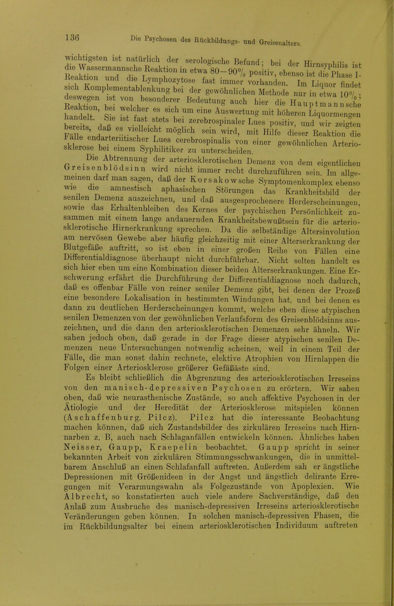 Wichtigsten ist natüHicb der serologische Befand; bei der Hirnsyphilis ist Sorrd'dief't;^ ''-''''^ - Keaktion und die Lymphozytose fast immer vorhanden. Im Liquor findet sich Komplementablenkung bei der gewöhnlichen Methode nur in etwl loT' KeSn bS wlh/ T '^'^^'T^ '''' Hauptmlnlte hanS S P f f l Auswertung mit höheren Liquormengen beret U'tf f-^rospinaler Lues positiv, undlir zeigten FmhJf, ''.J'f'^'^^ i^ogl^ch sein wird, mit Hilfe dieser Reaktion die sklerort^ ^v!. cerebrospinalis von einer gewöhnlichen Arterio- sklerose bei einem Syphilitiker zu unterscheiden Die Abtrennung der arteriosklerotischen Demenz von dem eigentlichen Crreisenblodsmn wu-d nicht immer recht durchzuführen sein. Im allge- meinen darf man sagen, daß der Korsakowsche Symptomenkomplex ebenso wie die amnestisch aphasischen Störungen das Krankheitsbild der senilen Demenz auszeichnen, und daß ausgesprochenere Herderscheinungen, sowie das Erhaltenbleiben des Kernes der psychischen Persönlichkeit zu- sammen mit einem lange andauernden Krankheitsbewußtsein für die arterio- sklerotische Hirnerkrankung sprechen. Da die selbständige Altersinvolution am nervösen Gewebe aber häufig gleichzeitig mit einer Alterserkrankung der Blutgefäße auftritt, so ist eben in einer großen Reihe von Fällen eine Differentialdiagnose überhaupt nicht durchführbar. Nicht selten handelt es sich hier eben um eine Kombination dieser beiden Alterserkrankungen. Eine Er- schwerung erfährt die Durchführung der Differentialdiagnose noch dadurch, daß es offenbar Fälle von reiner seniler Demenz gibt, bei denen der Prozeß eine besondere Lokalisation in bestimmten Windungen hat, und bei denen es dann zu deutlichen Herderscheinungen kommt, welche eben diese atypischen senilen Demenzen von der gewöhnlichen Verlaufsform des Greisenblödsinns aus- zeichnen, und die dann den arteriosklerotischen Demenzen sehr ähneln. Wir sahen jedoch oben, daß gerade in der Frage dieser atypischen senilen De- menzen neue Untersuchungen notwendig scheinen, weil in einem Teil der Fälle, die man sonst dahin rechnete, elektive Atrophien von Hirnlappen die Folgen einer Arteriosklerose größerer Gefäßäste sind. Es bleibt schließlich die Abgrenzung des arteriosklerotischen Irreseins von den manisch-depressiven Psychosen zu erörtern. Wir sahen oben, daß wie neurasthenische Zustände, so auch affektive Psychosen in der Ätiologie und der Heredität der Arteriosklerose mitspielen können (Aschaffenburg. Pilcz). Pilcz hat die interessante Beobachtung machen können, daß sich Zastandsbilder des zirkulären Irreseins nach Hirn- narben z. B, auch nach Schlaganfällen entwickeln können. Ähnliches haben Neisser, Gaupp, Kraepelin beobachtet. Gaupp spricht in seiner bekannten Arbeit von zirkulären Stimmungsschwankungen, die in unmittel- barem Anschluß an einen Schlafanfall auftreten. Außerdem sah er ängstliche Depressionen mit Größenideen in der Angst und ängstlich delirante Erre- gungen mit Verarmungswahn als Folgezustände von Apoplexien. Wie Alb recht, so konstatierten auch viele andere Sachverständige, daß den Anlaß zum Ausbruche des manisch-depressiven Irreseins arteriosklerotische Veränderungen geben können. In solchen manisch-depressiven Phasen, die im Rückbildungsalter bei einem arteriosklerotischen Individuum auftreten