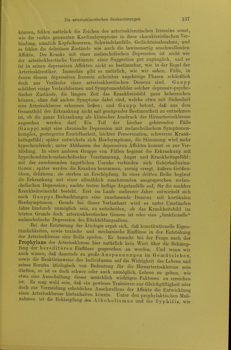 können, fehlen natürlich die Zeichen des arteriosklerotischen Irreseins sonst, wie die vorhin genannten Kardinalsymptorae in ihrer charakteristischen Ver- bindung, nämlich Kopfschmerzen, Schwindelanfälle, Gedächtnisabnahme, und es fehlen die deliriösen Zustände wie auch die lawinenartig anschwellenden Affekte. Der Kranke mit einer melancholischen Depression ist nicht wie der arteriosklerotische Verstimmte einer Suggestion gut zugänglich, und er ist in seinen depressiven Affekten nicht so bestimmbar, wie in der Regel der Arteriosklerotiker. Immerhin gibt es natürlich, wie wir sahen, Fälle, in denen diesem depressiven Irresein scheinbar angehörige Phasen schließlich doch nur Vorläufer einer arteriosklerotischen Demenz sind. Gaupp schildert einige Verlaufsformen und Symptomenbilder solcher depressiv-psycho- tischer Zustände, die längere Zeit das Krankheitsbild ganz beherrschen können, ohne daß andere Symptome dabei sind, welche etwa mit Sicherheit eine Arteriosklerose erkennen ließen; und Gaupp betont, daß aus dem Gesamtbild der Erkrankung nicht mit genügender Bestimmtheit zu entnehmen ist, ob die ganze Erkrankung als klinischer Ausdruck der Hirnarteriosklerose angesehen werden darf. Ein Teil der hierher gehörenden Fälle (Gaupp) zeigt eine chronische Depression mit melancholischem Symptomen- komplex, gesteigerter Ermüdbarkeit, leichter Perseveration, schwerem Krank- heitsgefühl ; später entwickeln sich Herdsymptome, die Stimmung wird mehr hypochondrisch; unter Abblassen des depressiven Affektes kommt es zur Ver- blödung. In einer anderen Gruppe von Fällen beginnt die Erkrankung mit hypochondrisch-melancholischer Verstimmung, Angst und Krankheitsgefühl; mit der zunehmenden ängstlichen Unruhe verbinden sich Gehörhalluzina- tionen ; später werden die Kranken benommen, zornig erregt, äußern Größen- ideen, delirieren; sie sterben an Erschöpfung. In einer dritten Reihe beginnt die Erkrankung mit einer allmählich zunehmenden ausgesprochen melan- cholischen Depression; nachts treten heftige Angstanfälle auf, für die nachher Krankheitseinsicht besteht. Erst im Laufe mehrerer Jahre entwickelt sich nach Gaupps Beobachtungen eine zunehmende Demenz mit kortikalen Herdsymptomen. Gerade bei dieser Verlaufsart wird es unter Umständen Jahre hindurch unmöglich sein, zu entscheiden, ob das Krankheitsbild im letzten Grunde doch arteriosklerotischer Genese ist oder eine „funktionelle melancholische Depression des Rückbildungsalters. Bei der Erörterung der Ätiologie ergab sich, daß konstitutionelle Eigen- tümlichkeiten, sowie toxische und mechanische Einflüsse in der Entstehung der Arteriosklerose eine Rolle spielen. Es braucht bei der Frage nach der Prophylaxe der Arteriosklerose hier natürlich kein Wort über die Bekämp- fung der hereditären Einflüsse gesprochen zu werden. Und wenn wir auch wissen, daß dauernde zu große Anspannungen im Gemütsleben, sowie die Reaktionsweise des Individuums auf die Widrigkeit des Lebens und seines Berufes ätiologisch von Bedeutung für die Hirnarteriosklerose sein dürften, so ist es doch schwer oder auch unmöglich, Lehren zu geben, wie etwa eine Ausschaltung dieser ursächlich wichtigen Faktoren zu erreichen ist. Es mag wohl sein, daß ein gewisses Trainieren zur Gleichgültigkeit oder doch zur Vermeidung erheblichen Anschwellens der Affekte die Entwicklung einer Arteriosklerose hintanhalten könnte. Unter den prophylaktischen Maß- nahmen ist die Bekämpfung des Alkoholismus und der Syphilis wie