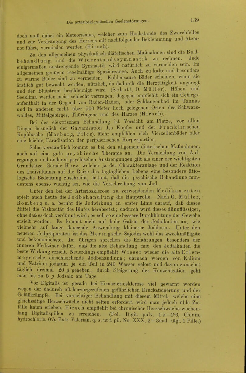 doch muß dabei ein Meteorismus, welcher zum Hochstande des Zwerchfelles und zur Verdrängung des Herzens mit nachfolgender Beklemmung und Atem- not führt, vermieden werden (Hirsch). Zu den allgemeinen physikalisch-diätetischen Maßnahmen sind dieBad- hehandlung und die Widerstandsgymnastik zu rechnen. Jede einigermaßen anstrengende Gymnastik wird natürlich zu vermeiden sein Im allgemeinen genügen regelmäßige Spaziergänge. Auch zu kalte und besonders zu warme Bäder sind zu vermeiden. Kohlensaure Bäder scheinen, wenn sie ärztlich gut bewacht werden, nützlich, da dadurch die Herztätigkeit angeregt und der Blutstrom beschleunigt wird (Schott, 0. Müller). Höhen- und Seeklima werden meist schlecht vertragen, dagegen empfiehlt sich ein Gebirgs- aufenthalt in der Gegend von Baden-Baden, oder Schlangenbad im Taunus und in anderen nicht über 500 Meter hoch gelegenen Orten des Schwarz- waldes, Mittelgebirges, Thüringens und des Harzes (Hirsch).. Bei der elektrischen Behandlung ist Vorsicht am Platze, vor allen Dingen bezüglich der Galvanisation des Kopfes und der Fr an klinschen Kopfdusche (Marburg, Pilcz). Mehr empfehlen sich Vierzellenbäder oder eine leichte Faradisation der peripherischen Körperpartien. Selbstverständlich kommt es bei den allgemein diätetischen Maßnahmen, auch auf eine gute psychische Therapie an. Die Vermeidung von Auf- regungen und anderen psychischen Anstrengungen gilt als einer der wichtigsten Grundsätze. Gerade Herz, welcher ja der Charakteranlage und der Keaktion des Individuums auf die Reize des tagtäglichen Lebens eine besondere ätio- logische Bedeutung zuschreibt, betont, daß die psychische Behandlung min- destens ebenso wichtig sei, wie die Verschreibung von Jod. Unter den bei der Arteriosklerose zu verwendenden Medikamenten spielt auch heute die Jodbehandlung die Hauptrolle. Nach 0. Müller, Romberg u. a. beruht die Jodwirkung in erster Linie darauf, daß dieses Mittel die Viskosität des Blutes herabsetzt; dadurch wird dieses dünnflüssiger, ohne daß es doch verdünnt wird; es soll so eine bessere Durchblutung der Gewebe erzielt werden. Es kommt nicht auf hohe Gaben der Jodalkalien an, vfie vielmehr auf lange dauernde Anwendung kleinerer Joddosen. Unter den neueren Jodpräparaten ist das Meringsche Sajodin wohl das zweckmäßigste und bekömmlichste. Im übrigen sprechen die Erfahrungen besonders der inneren Mediziner dafür, daß die alte Behandlung mit den Jodalkalien die beste Wirkung erzielt. Neuerdings empfiehlt W i e s e r wieder die alte Erlen- meyersche einschleichende Jodbehandlung; darnach werden von Kalium und Natrium jodatum je ein Teil in 240 Wasser gelöst und davon zunächst täglich dreimal 20 g gegeben; durch Steigerung der Konzentration geht man bis zu b g Jodsalz am Tage. Vor Digitalis ist gerade bei Hirnarteriosklerose viel gewarnt worden wegen der dadurch oft hervorgerufenen gefährlichen Drucksteigerung und der Gefäßkrämpfe. Bei vorsichtiger Behandlung mit diesem Mittel, welche eine gleichzeitige Herzschwäche nicht selten erfordert, wird man jedoch üble Zu- fälle kaum erleben. Hirsch empfiehlt bei chronischer Herzschwäche wochen- lang Digitalispillen zu erreichen. (Fol. Digit. pulv. 1-5—2 6, Chinin, hydrochloric. O'ö, Extr. Valerian. q. s. ut f. pil. No. XXX, 2-3mal tägl. 1 Pille.)