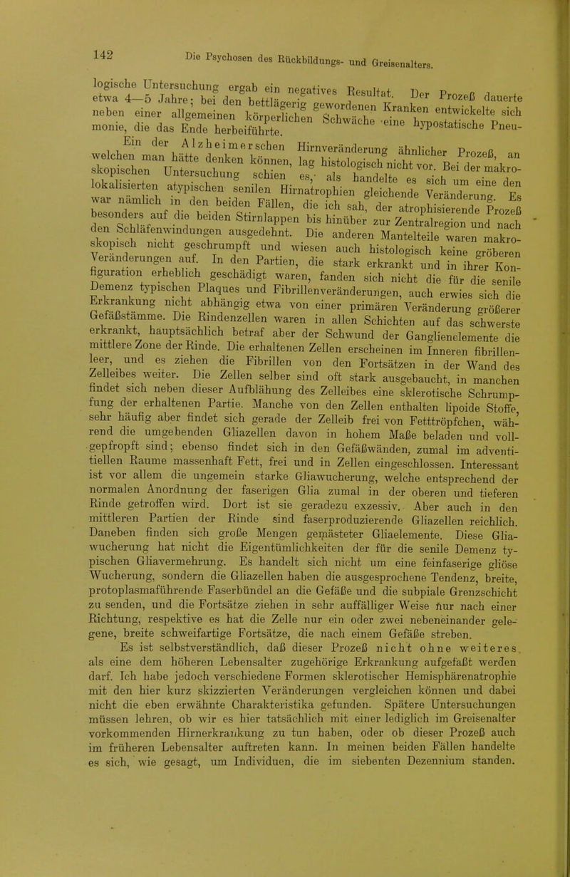 logische Untersuchung ergab ein negatives Resultat ^l.v V n i etwa 4—5 Jahre- bei den hof+ln«. • -esunat. Der Prozeß dauerte lokalisierten atypischen Senilen Hirn^hien^^ L^^^^ ^IXuT; t bTonÄl'^^^^^^^ 'f^' f atropISt^etdrLz! d^ c: ! ^'^ Stirnlappen bis hinüber zur Zentralregion und nach den Schlafenwmdungen ausgedehnt. Die anderen Mantelteile waren makro- skopisch nicht geschrumpft und wiesen auch histologisch keine gröberen Veränderungen auf^ In den Partien, die stark erkrankt und in ihrer Kon- figuration erheblich geschädigt waren, fanden sich nicht die für die senL Demenz typischen Plaques und Fibrillenveränderungen, auch erwies sich die Erkrankung nicht abhängig etwa von einer primären Veränderung größerer Gefaßstamme. Die Rindenzellen waren in allen Schichten auf das schwerste erkrankt hauptsächlich betraf aber der Schwund der Ganglienelemente die mittlere Zone der Rinde. Die erhaltenen Zellen erscheinen im Inneren fibrillen- leer, und es ziehen die Fibrillen von den Fortsätzen in der Wand des Zelleibes weiter. Die Zellen selber sind oft stark ausgebaucht, in manchen findet sich neben dieser Aufblähung des Zelleibes eine sklerotische Schrump- fung der erhaltenen Partie. Manche von den Zellen enthalten lipoide Stoffe sehr häufig aber findet sich gerade der Zelleib frei von Fetttröpfchen, wäh- rend die umgebenden Gliazeilen davon in hohem Maße beladen und voll- gepfropft sind; ebenso findet sich in den Gefäßwänden, zumal im adventi- tiellen Räume massenhaft Fett, frei und in Zellen eingeschlossen. Interessant ist vor allem die ungemein starke Gliawucherung, welche entsprechend der normalen Anordnung der faserigen Glia zumal in der oberen und tieferen Rinde getroffen wird. Dort ist sie geradezu exzessiv. Aber auch in den mittleren Partien der Rinde sind faserproduzierende Gliazeilen reichlich. Daneben finden sich große Mengen gemästeter Gliaelemente. Diese Glia- wucherung hat nicht die Eigentümlichkeiten der für die senile Demenz ty- pischen Gliavermehrung. Es handelt sich nicht um eine feinfaserige gliöse Wucherung, sondern die Gliazeilen haben die ausgesprochene Tendenz, breite, protoplasmaführende Faserbündel an die Gefäße und die subpiale Grenzschicht zu senden, und die Fortsätze ziehen in sehr auffälliger Weise fiur nach einer Richtung, respektive es hat die Zelle nur ein oder zwei nebeneinander gele- gene, breite schweifartige Fortsätze, die nach einem Gefäße streben. Es ist selbstverständlich, daß dieser Prozeß nicht ohne weiteres, als eine dem höheren Lebensalter zugehörige Erkrankung aufgefaßt werden darf. Ich habe jedoch verschiedene Formen sklerotischer Hemisphärenatrophie mit den hier kurz skizzierten Veränderungen vergleichen können und dabei nicht die eben erwähnte Charakteristika gefunden. Spätere Untersuchungen müssen lehren, ob wir es hier tatsächlich mit einer lediglich im Greisenalter vorkommenden Hirnerkrankung zu tun haben, oder ob dieser Prozeß auch im früheren Lebensalter auftreten kann. In meinen beiden Fällen handelte es sich, wie gesagt, um Individuen, die im siebenten Dezennium standen.