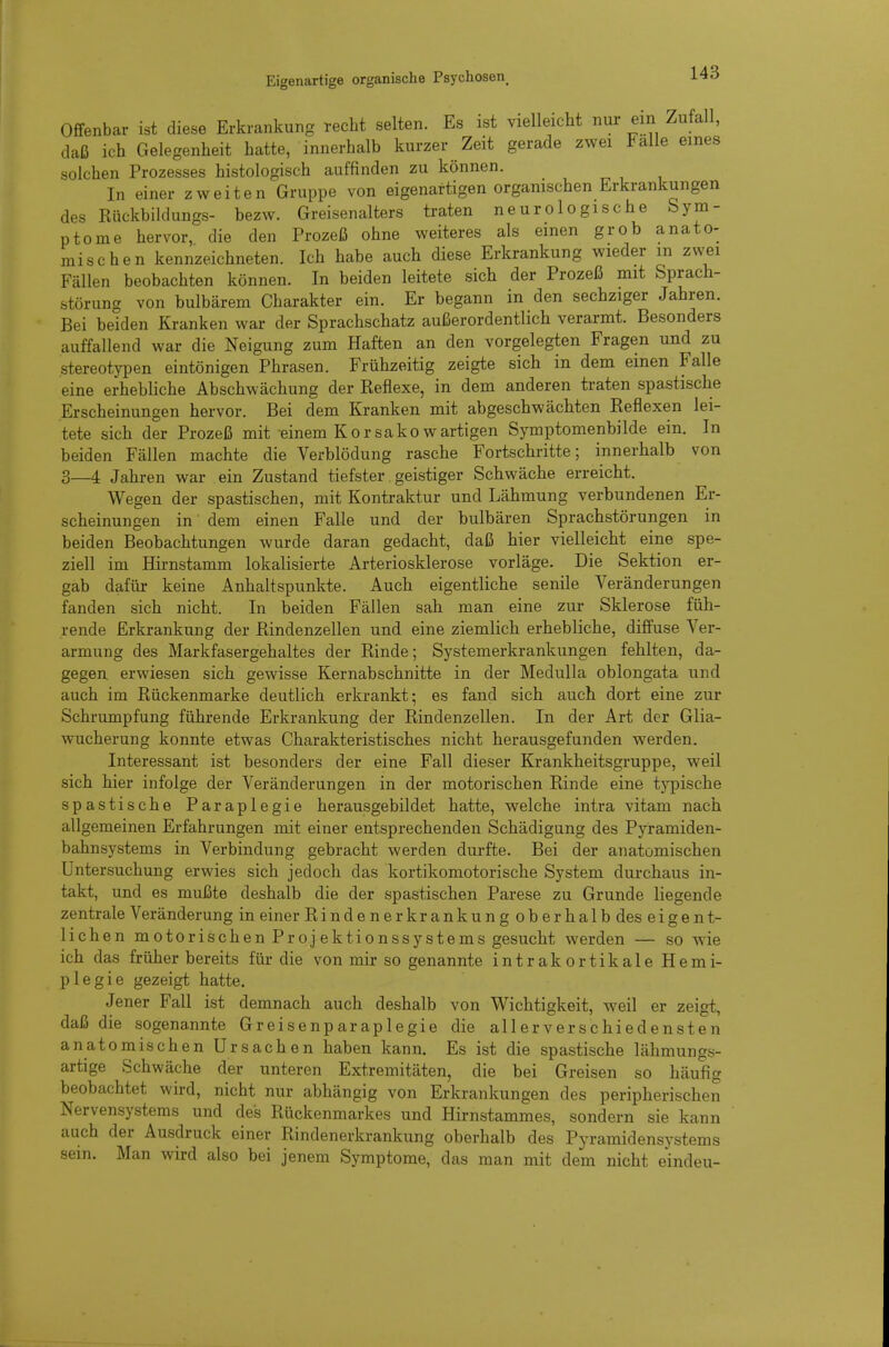 Offenbar ist diese Erkrankung recht selten. Es ist vielleicht nur ein Zufall, daß ich Gelegenheit hatte, innerhalb kurzer Zeit gerade zwei Falle eines solchen Prozesses histologisch auffinden zu können. In einer zweiten Gruppe von eigenartigen organischen Erkrankungen des Rückbildungs- bezw. Greisenalters traten neurologische Sym- ptome hervor, die den Prozeß ohne weiteres als einen grob anato- mischen kennzeichneten. Ich habe auch diese Erkrankung wieder m zwei Fällen beobachten können. In beiden leitete sich der Prozeß mit Sprach- störung von bulbärem Charakter ein. Er begann in den sechziger Jahren. Bei beiden Kranken war der Sprachschatz außerordentlich verarmt. Besonders auffallend war die Neigung zum Haften an den vorgelegten Fragen und zu stereotypen eintönigen Phrasen. Frühzeitig zeigte sich in dem einen Falle eine erhebliche Abschwächung der Reflexe, in dem anderen traten spastische Erscheinungen hervor. Bei dem Kranken mit abgeschwächten Reflexen lei- tete sich der Prozeß mit einem Korsakowartigen Symptomenbilde ein. In beiden Fällen machte die Verblödung rasche Fortschritte; innerhalb von 3—4 Jahren war ein Zustand tiefster. geistiger Schwäche erreicht. Wegen der spastischen, mit Kontraktur und Lähmung verbundenen Er- scheinungen in dem einen Falle und der bulbären Sprachstörungen in beiden Beobachtungen wurde daran gedacht, daß hier vielleicht eine spe- ziell im Hirnstamm lokalisierte Arteriosklerose vorläge. Die Sektion er- gab dafür keine Anhaltspunkte. Auch eigentliche senile Veränderungen fanden sich nicht. In beiden Fällen sah man eine zur Sklerose füh- rende Erkrankung der Rindenzellen und eine ziemlich erhebliche, diffuse Ver- armung des Markfasergehaltes der Rinde; Systemerkrankungen fehlten, da- gegen, erwiesen sich gewisse Kernabschnitte in der Medulla oblongata und auch im Rückenmarke deutlich erkrankt; es fand sich auch dort eine zur Schrumpfung führende Erkrankung der Rindenzellen. In der Art der Glia- wucherung konnte etwas Charakteristisches nicht herausgefunden werden. Interessant ist besonders der eine Fall dieser Krankheitsgruppe, weil sich hier infolge der Veränderungen in der motorischen Rinde eine typische spastische Paraplegie herausgebildet hatte, welche intra vitam nach allgemeinen Erfahrungen mit einer entsprechenden Schädigung des Pyramiden- bahnsystems in Verbindung gebracht werden durfte. Bei der anatomischen Untersuchung erwies sich jedoch das kortikomotorische System durchaus in- takt, und es mußte deshalb die der spastischen Parese zu Grunde liegende zentrale Veränderung in einer Rindenerkrankung ob erhalb des eigent- lichen motorischen Proj ektionssystems gesucht werden — so wie ich das früher bereits für die von mir so genannte intrakortikale Hemi- plegie gezeigt hatte. Jener Fall ist demnach auch deshalb von Wichtigkeit, weil er zeigt, daß die sogenannte Greisenparaplegie die allerverschiedensten anatomischen Ursachen haben kann. Es ist die spastische lähmungs- artige Schwäche der unteren Extremitäten, die bei Greisen so häufig beobachtet wird, nicht nur abhängig von Erkrankungen des peripherischen Nervensystems und des Rückenmarkes und Hirnstammes, sondern sie kann auch der Ausdruck einer Rindenerkrankung oberhalb des Pyramidensystems sein. Man wird also bei jenem Symptome, das man mit dem nicht eindeu-