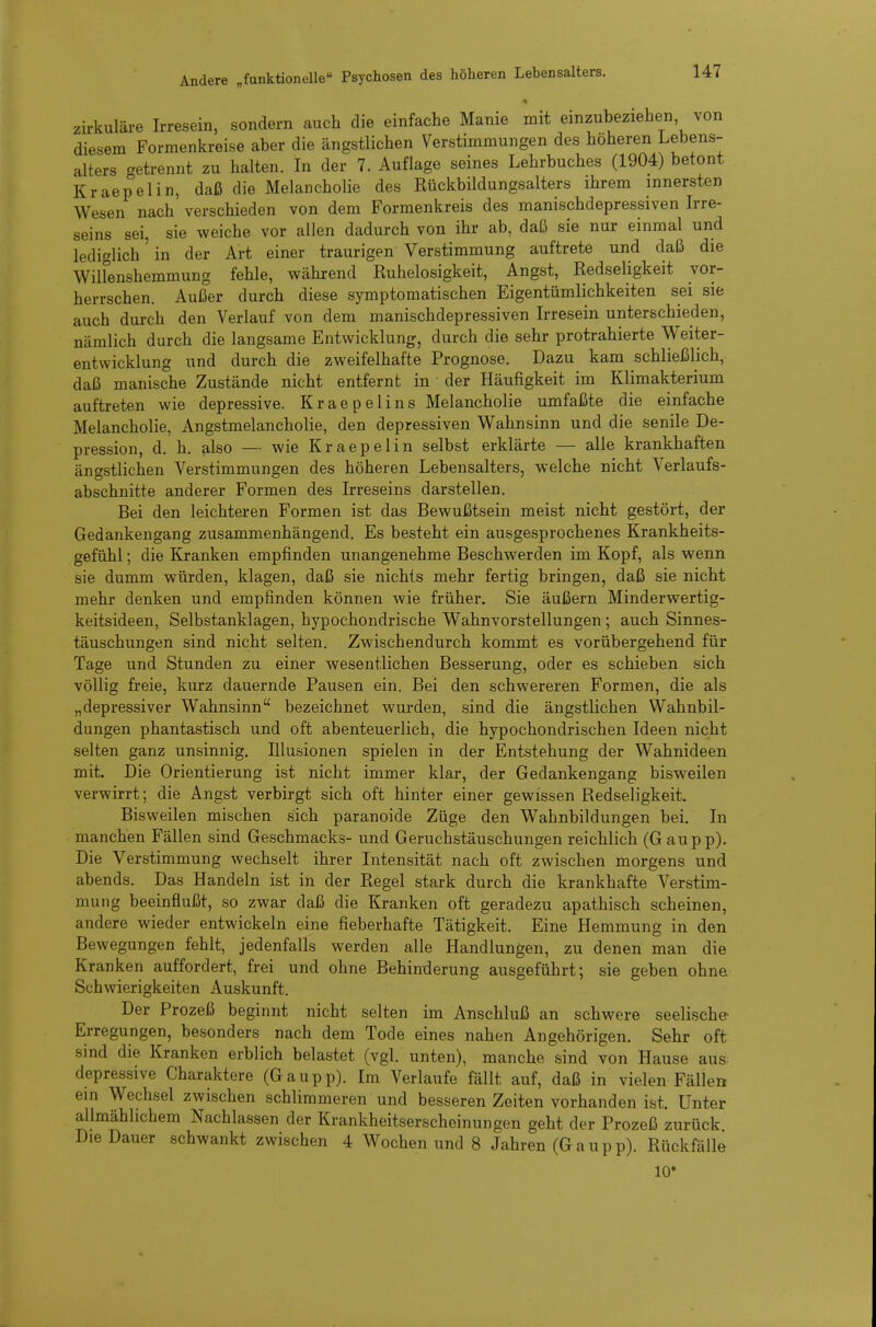 zirkuläre Irresein, sondern auch die einfache Manie mit einzubeziehen von diesem Formenkreise aber die ängstlichen Verstimmungen des höheren Lebens- alters getrennt zu halten. In der 7. Auflage seines Lehrbuches (1904) betont Kraepelin, daß die Melancholie des Rückbildungsalters ihrem innersten Wesen nach verschieden von dem Formenkreis des manischdepressiven Irre- seins sei, sie weiche vor allen dadurch von ihr ab, daß sie nur einmal und lediglich'in der Art einer traurigen Verstimmung auftrete und daß die WiUenshemmung fehle, während Ruhelosigkeit, Angst, Redsehgkeit vor- herrschen. Außer durch diese symptomatischen Eigentümlichkeiten sei sie auch durch den Verlauf von dem manischdepressiven Irresein unterschieden, nämlich durch die langsame Entwicklung, durch die sehr protrahierte Weiter- entwicklung und durch die zweifelhafte Prognose. Dazu kam schließlich, daß manische Zustände nicht entfernt in der Häufigkeit im Klimakterium auftreten wie depressive. Kraepelins Melancholie umfaßte die einfache Melancholie, Angstmelancholie, den depressiven Wahnsinn und die senile De- pression, d. h. also — wie Kraepelin selbst erklärte — alle krankhaften ängstlichen Verstimmungen des höheren Lebensalters, welche nicht Verlaufs- abschnitte anderer Formen des Irreseins darstellen. Bei den leichteren Formen ist das Bewußtsein meist nicht gestört, der Gedankengang zusammenhängend. Es besteht ein ausgesprochenes Krankheits- gefühl ; die Kranken empfinden unangenehme Beschwerden im Kopf, als wenn sie dumm würden, klagen, daß sie nichts mehr fertig bringen, daß sie nicht mehr denken und empfinden können wie früher. Sie äußern Minderwertig- keitsideen, Selbstanklagen, hypochondrische Wahnvorstellungen ; auch Sinnes- täuschungen sind nicht selten. Zwischendurch kommt es vorübergehend für Tage und Stunden zu einer wesentlichen Besserung, oder es schieben sich völlig freie, kurz dauernde Pausen ein. Bei den schwereren Formen, die als „depressiver Wahnsinn bezeichnet wurden, sind die ängstlichen Wahnbil- dungen phantastisch und oft abenteuerlich, die hypochondrischen Ideen nicht selten ganz unsinnig. Illusionen spielen in der Entstehung der Wahnideen mit. Die Orientierung ist nicht immer klar, der Gedankengang bisweilen verwirrt; die Angst verbirgt sich oft hinter einer gewissen Redseligkeit. Bisweilen mischen sich paranoide Züge den Wahnbildungen bei. In manchen Fällen sind Geschmacks- und Geruchstäuschungen reichlich (Gaupp). Die Verstimmung wechselt ihrer Intensität nach oft zwischen morgens und abends. Das Handeln ist in der Regel stark durch die krankhafte Verstim- mung beeinflußt, so zwar daß die Kranken oft geradezu apathisch scheinen, andere wieder entwickeln eine fieberhafte Tätigkeit. Eine Hemmung in den Bewegungen fehlt, jedenfalls werden alle Handlungen, zu denen man die Kranken auffordert, frei und ohne Behinderung ausgeführt; sie geben ohne Schwierigkeiten Auskunft. Der Prozeß beginnt nicht selten im Anschluß an schwere seelische Erregungen, besonders nach dem Tode eines nahen Angehörigen. Sehr oft sind die Kranken erblich belastet (vgl. unten), manche sind von Hause aus: depressive Charaktere (Gaupp). Im Verlaufe fällt auf, daß in vielen Fällen ein Wechsel zwischen schlimmeren und besseren Zeiten vorhanden ist. Unter allmählichem Nachlassen der Krankheitserscheinungen geht der Prozeß zurück Die Dauer schwankt zwischen 4 Wochen und 8 Jahren (Gaupp). Rückfälle 10*