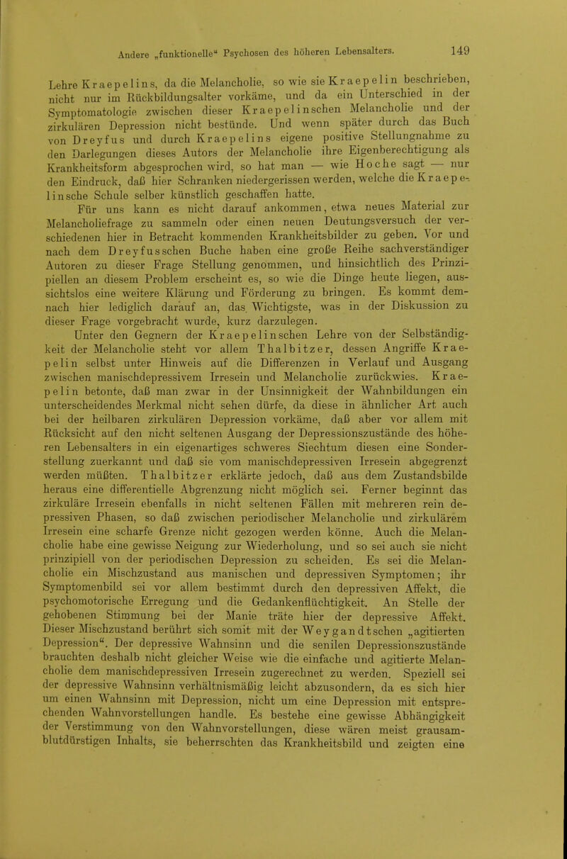 Lehre Kraepe 1 ins, da die Melancholie, so wie sie Kr aepeIin beschrieben, nicht nm- im Rückbildungsalter vorkäme, und da ein Unterschied in der Symptomatologie zwischen dieser Kraepelinschen Melancholie und der zirkulären Depression nicht bestünde. Und wenn später durch das Buch von Dreyfus und durch Kraepelins eigene positive Stellungnahme zu den Darlegungen dieses Autors der Melancholie ihre Eigenberechtigung als Krankheitsform abgesprochen wird, so hat man — wie Ho che sagt — nur den Eindruck, daß hier Schranken niedergerissen werden, welche die Kr aepe-. 1 in sehe Schule selber künstlich geschaffen hatte. Für uns kann es nicht darauf ankommen, etwa neues Material zur Melancholiefrage zu sammeln oder einen neuen Deutungsversuch der ver- schiedenen hier in Betracht kommenden Krankheitsbilder zu geben. Vor und nach dem Dreyfus sehen Buche haben eine große Reihe sachverständiger Autoren zu dieser Frage Stellung genommen, und hinsichtlich des Prinzi- piellen an diesem Problem erscheint es, so wie die Dinge heute liegen, aus- sichtslos eine weitere Klärung und Förderung zu bringen. Es kommt dem- nach hier lediglich darauf an, das. Wichtigste, was in der Diskussion zu dieser Frage vorgebracht wurde, kurz darzulegen. Unter den Gegnern der Kraepelinschen Lehre von der Selbständig- keit der Melancholie steht vor allem Thalbitze r, dessen Angriffe Kr ae- pe Ii n selbst unter Hinweis auf die Differenzen in Verlauf und Ausgang zwischen manischdepressivem Irresein und Melancholie zurückwies. Krae- pe Ii n betonte, daß man zwar in der Unsinnigkeit der Wahnbildungen ein unterscheidendes Merkmal nicht sehen dürfe, da diese in ähnlicher Art auch bei der heilbaren zirkulären Depression vorkäme, daß aber vor allem mit Rücksicht auf den nicht seltenen Ausgang der Depressionszustände des höhe- ren Lebensalters in ein eigenartiges schweres Siechtum diesen eine Sonder- stellung zuerkannt und daß sie vom manischdepressiven Irresein abgegrenzt werden müßten. Thalbitzer erklärte jedoch, daß aus dem Zustandsbilde heraus eine differentielle Abgrenzung nicht möglich sei. Ferner beginnt das zirkuläre Irresein ebenfalls in nicht seltenen Fällen mit mehreren rein de- pressiven Phasen, so daß zwischen periodischer Melancholie und zirkulärem Irresein eine scharfe Grenze nicht gezogen werden könne. Auch die Melan- cholie habe eine gewisse Neigung zur Wiederholung, und so sei auch sie nicht prinzipiell von der periodischen Depression zu scheiden. Es sei die Melan- cholie ein Mischzustand aus manischen und depressiven Symptomen; ihr Symptomenbild sei vor allem bestimmt durch den depressiven Affekt, die psychomotorische Erregung und die Gedankenflüchtigkeit. An Stelle der gehobenen Stimmung bei der Manie träte hier der depressive Affekt. Dieser Mischzustand berührt sich somit mit der Weygandtschen „agitierten Depression. Der depressive Wahnsinn und die senilen Depressionszustände brauchten deshalb nicht gleicher Weise wie die einfache und agitierte Melan- cholie dem manischdepressiven Irresein zugerechnet zu werden. Speziell sei der depressive Wahnsinn verhältnismäßig leicht abzusondern, da es sich hier um einen Wahnsinn mit Depression, nicht um eine Depression mit entspre- chenden Wahnvorstellungen handle. Es bestehe eine gewisse Abhängigkeit der Verstimmung von den Wahnvorstellungen, diese wären meist grausam- blutdürstigen Inhalts, sie beherrschten das Krankheitsbild und zeigten eine
