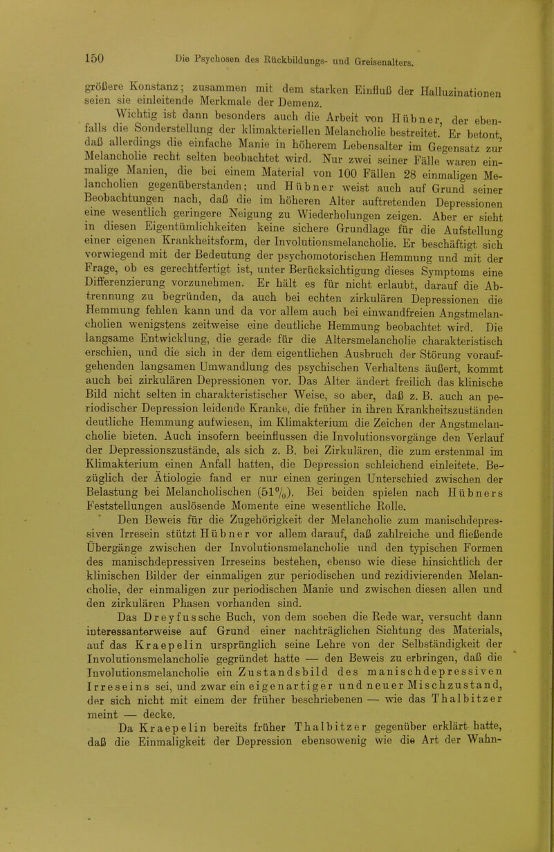 größere Konstanz; zusammen mit dem starken Einfluß der Halluzinationen seien sie einleitende Merkmale der Demenz. Wichtig ist dann besonders auch die Arbeit von Hübner der eben- falls die Sonderstellung der klimakteriellen Melancholie bestreitet.' Er betont daß allerdings die einfache Manie in höherem Lebensalter im Gegensatz zur Melancholie recht selten beobachtet wird. Nur zwei seiner Fälle waren ein- malige Manien, die bei einem Material von 100 Fällen 28 einmaligen Me- lancholien gegenüberstanden; und Hübner weist auch auf Grund seiner Beobachtungen nach, daß die im höheren Alter auftretenden Depressionen eine wesentlich geringere Neigung zu Wiederholungen zeigen. Aber er sieht in diesen Eigentümlichkeiten keine sichere Grundlage für die Aufstellung einer eigenen Krankheitsform, der Involutionsmelancholie. Er beschäftigt sich vorwiegend mit der Bedeutung der psychomotorischen Hemmung und mit der Frage, ob es gerechtfertigt ist, unter Berücksichtigung dieses Symptoms eine Differenzierung vorzunehmen. Er hält es für nicht erlaubt, darauf die Ab- trennung zu begründen, da auch bei echten zirkulären Depressionen die Hemmung fehlen kann und da vor allem auch bei einwandfreien Angstmelan- cholien wenigstens zeitweise eine deutliche Hemmung beobachtet wird. Die langsame Entwicklung, die gerade für die Altersmelancholie charakteristisch erschien, und die sich in der dem eigentlichen Ausbruch der Störung vorauf- gehenden langsamen Umwandlung des psychischen Verhaltens äußert, kommt auch bei zirkulären Depressionen vor. Das Alter ändert freilich das khnische Bild nicht selten in charakteristischer Weise, so aber, daß z. B. auch an pe- riodischer Depression leidende Kranke, die früher in ihren Krankheitszuständen deutliche Hemmung aufwiesen, im Klimakterium die Zeichen der Angstmelan- cholie bieten. Auch insofern beeinflussen die Involutionsvorgänge den Verlauf der Depressionszustände, als sich z. B. bei Zirkulären, die zum erstenmal im Klimakterium einen Anfall hatten, die Depression schleichend einleitete. Be- züglich der Ätiologie fand er nur einen geringen Unterschied zwischen der Belastung bei Melancholischen (517o)- Bei beiden spielen nach Hübners Feststellungen auslösende Momente eine wesentliche Kolle. Den Beweis für die Zugehörigkeit der Melancholie zum manischdepres- siven Irresein stützt Hübner vor allem darauf, daß zahlreiche und fließende Übergänge zwischen der Involutionsmelancholie und den typischen Formen des manischdepressiven Irreseins bestehen, ebenso wie diese hinsichtlich der klinischen Bilder der einmaligen zur periodischen und rezidivierenden Melan- cholie, der einmaligen zur periodischen Manie und zwischen diesen allen und den zirkulären Phasen vorhanden sind. Das Dreyfussche Buch, von dem soeben die Rede war, versucht dann interessanter weise auf Grund einer nachträglichen Sichtung des Materials, auf das Kraepelin ursprünglich seine Lehre von der Selbständigkeit der Involutionsmelancholie gegründet hatte — den Beweis zu erbringen, daß die Involutionsmelancholie ein Zustandsbild des manischdepressiven Irreseins sei, und zwar ein eigenartiger undneuerMischzustand, der sich nicht mit einem der früher beschriebenen — wie das Thalbitzer meint — decke. Da Kraepelin bereits früher Thalbitzer gegenüber erklärt hatte, daß die Einmaligkeit der Depression ebensowenig wie die Art der Wahn-