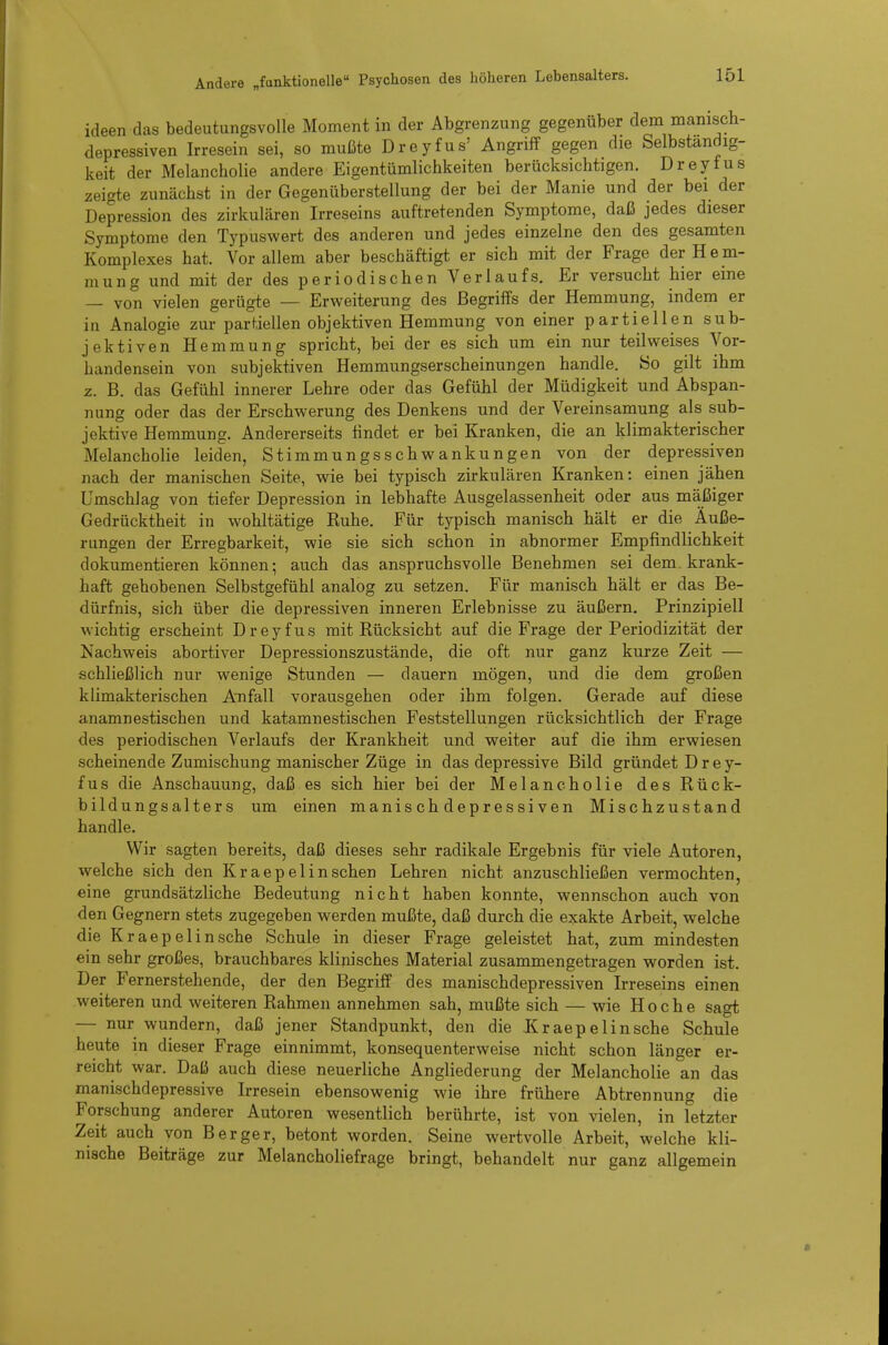ideen das bedeutungsvolle Moment in der Abgrenzung gegenüber dem manisch- depressiven Irresein sei, so mußte Dreyfus' Angriff gegen die Selbständig- keit der Melancholie andere Eigentümlichkeiten berücksichtigen. Dreyfus zeigte zunächst in der Gegenüberstellung der bei der Manie und der bei der Depression des zirkulären Irreseins auftretenden Symptome, daß jedes dieser Symptome den Typuswert des anderen und jedes einzelne den des gesamten Komplexes hat. Vor allem aber beschäftigt er sich mit der Frage der Hem- mung und mit der des periodischen Verlaufs. Er versucht hier eine — von vielen gerügte — Erweiterung des Begriffs der Hemmung, indem er in Analogie zur partiellen objektiven Hemmung von einer partiellen sub- jektiven Hemmung spricht, bei der es sich um ein nur teilweises Vor- handensein von subjektiven Hemmungserscheinungen handle. So gilt ihm z. B. das Gefühl innerer Lehre oder das Gefühl der Müdigkeit und Abspan- nung oder das der Erschwerung des Denkens und der Vereinsamung als sub- jektive Hemmung. Andererseits findet er bei Kranken, die an klimakterischer Melancholie leiden, Stimmungsschwankungen von der depressiven nach der manischen Seite, wie bei typisch zirkulären Kranken: einen jähen Umschlag von tiefer Depression in lebhafte Ausgelassenheit oder aus mäßiger Gedrücktheit in wohltätige Ruhe. Für typisch manisch hält er die Äuße- rungen der Erregbarkeit, wie sie sich schon in abnormer Empfindlichkeit dokumentieren können; auch das anspruchsvolle Benehmen sei dem. krank- haft gehobenen Selbstgefühl analog zu setzen. Für manisch hält er das Be- dürfnis, sich über die depressiven inneren Erlebnisse zu äußern. Prinzipiell wichtig erscheint Dreyfus mit Rücksicht auf die Frage der Periodizität der Nachweis abortiver Depressionszustände, die oft nur ganz kurze Zeit — schließlich nur wenige Stunden — dauern mögen, und die dem großen klimakterischen Anfall vorausgehen oder ihm folgen. Gerade auf diese anamnestischen und katamnestischen Feststellungen rücksichtlich der Frage des periodischen Verlaufs der Krankheit und weiter auf die ihm erwiesen scheinende Zumischung manischer Züge in das depressive Bild gründet Drey- fus die Anschauung, daß es sich hier bei der Melancholie des Rück- bildungsalters um einen manisch depressiven Mischzustand handle. Wir sagten bereits, daß dieses sehr radikale Ergebnis für viele Autoren, welche sich den Kraepelinsehen Lehren nicht anzuschließen vermochten, eine grundsätzliche Bedeutung nicht haben konnte, wennschon auch von den Gegnern stets zugegeben werden mußte, daß durch die exakte Arbeit, welche die Kr aepelin sehe Schule in dieser Frage geleistet hat, zum mindesten ein sehr großes, brauchbares klinisches Material zusammengetragen worden ist. Der Fernerstehende, der den Begriff des manischdepressiven Irreseins einen weiteren und weiteren Rahmen annehmen sah, mußte sich — wie Ho che sagt — nur wundern, daß jener Standpunkt, den die Kraepelinsche Schule heute in dieser Frage einnimmt, konsequenterweise nicht schon länger er- reicht war. Daß auch diese neuerliche Angliederung der Melancholie an das manischdepressive Irresein ebensowenig wie ihre frühere Abtrennung die Forschung anderer Autoren wesentlich berührte, ist von vielen, in fetzter Zeit auch von Berger, betont worden. Seine wertvolle Arbeit, welche kli- nische Beiträge zur Melancholiefrage bringt, behandelt nur ganz allgemein