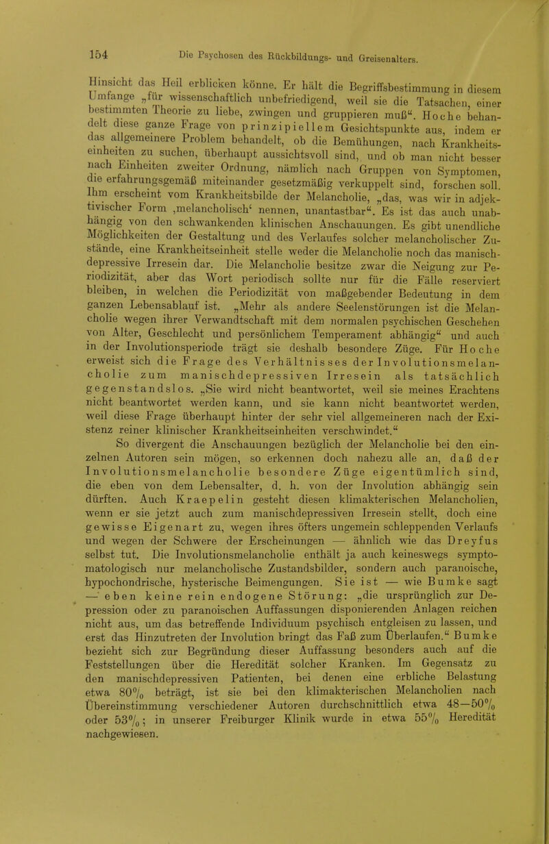 Hinsicht das Heil erblici.en könne. Er hält die Begriffsbestimmung in diesem Umfange „für wissenschaftlich unbefriedigend, weil sie die Tatsachen, einer bestimmten Theorie zu liebe, zwingen und gruppieren muß. Hoche behan- delt diese ganze Frage von prinzipiellem Gesichtspunkte aus, indem er das allgemeinere Problem behandelt, ob die Bemühungen, nach Krankheits- einheiten zu suchen, überhaupt aussichtsvoll sind, und ob man nicht besser nach Einheiten zweiter Ordnung, nämlich nach Gruppen von Symptomen, die erfahrungsgemäß miteinander gesetzmäßig verkuppelt sind, forschen soll Ihm erscheint vom Krankheitsbilde der Melancholie, „das, was wir in adjek- tivischer Form ,melancholisch' nennen, unantastbar. Es ist das auch unab- hängig von den schwankenden klinischen Anschauungen. Es gibt unendliche Möglichkeiten der Gestaltung und des Verlaufes solcher melancholischer Zu- stände, eine Krankheitseinheit stelle weder die Melancholie noch das manisch- depressive Irresein dar. Die Melancholie besitze zwar die Neigung zur Pe- riodizität, aber das Wort periodisch sollte nur für die Fälle reserviert bleiben, in welchen die Periodizität von maßgebender Bedeutung in dem ganzen Lebensablauf ist. „Mehr als andere Seelenstörungen ist die Melan- cholie wegen ihrer Verwandtschaft mit dem normalen psychischen Geschehen von Alter, Geschlecht und persönlichem Temperament abhängig und auch in der Involutionsperiode trägt sie deshalb besondere Züge. Für Hoche erweist sich die Frage des Verhältnisses der Involutionsraelan- cholie zum manischdepressiven Irresein als tatsächlich gegenstandslos. „Sie wird nicht beantwortet, weil sie meines Erachtens nicht beantwortet werden kann, und sie kann nicht beantwortet werden, weil diese Frage überhaupt hinter der sehr viel allgemeineren nach der Exi- stenz reiner klinischer Krankheitseinheiten verschwindet. So divergent die Anschauungen bezüglich der Melancholie bei den ein- zelnen Autoren sein mögen, so erkennen doch nahezu alle an, daß der Involutionsmelancholie besondere Züge eigentümlich sind, die eben von dem Lebensalter, d. h. von der Involution abhängig sein dürften. Auch Kraepelin gesteht diesen klimakterischen Melancholien, wenn er sie jetzt auch zum manischdepressiven Irresein stellt, doch eine gewisse Eigenart zu, wegen ihres öfters ungemein schleppenden Verlaufs und wegen der Schwere der Erscheinungen — ähnlich wie das Dreyfus selbst tut. Die Involutionsmelancholie enthält ja auch keineswegs sympto- matologisch nur melancholische Zustandsbilder, sondern auch paranoische, hypochondrische, hysterische Beimengungen. Sie ist — wie Bumke sagt — eben keine rein endogene Störung: „die ursprünglich zur De- pression oder zu paranoischen Auffassungen disponierenden Anlagen reichen nicht aus, um das betreffende Individuum psychisch entgleisen zu lassen, und erst das Hinzutreten der Involution bringt das Faß zum Überlaufen. Bumke bezieht sich zur Begründung dieser Auffassung besonders auch auf die Feststellungen über die Heredität solcher Kranken. Im Gegensatz zu den manischdepressiven Patienten, bei denen eine erbliche Belastung etwa 80% beträgt, ist sie bei den klimakterischen Melancholien nach Übereinstimmung verschiedener Autoren durchschnittlich etwa 48—507o oder 53%; in unserer Freiburger Klinik wurde in etwa 557o Heredität nachgewiesen.