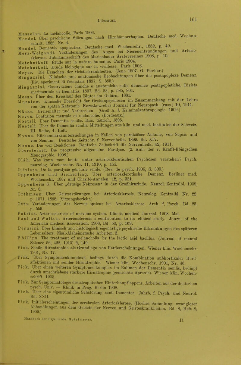 Masselon. La melancolie. Paris 1906. ^ , j w^^hoT, Mendel. Über psychische Störungen nach Hirnhämorrhagien. Deutsche med. Wochen- schrift, 1882, Nr. 4. u .qqo ' Mendel Dementia apoplectica. Deutsche med. Wochenschr., 188J, p. 49. Merz-Weigandt. Veränderungen des Auges bei Nierenentzündungen und Arterie- sklero°se. Jubiläumsschrift des Marienbader Ärzte Vereines 1908, p. 10. Metchnikoff. Etüde sur la natnre humaine. Paris 1904. Metchnikoff. Etüde biologique sur la vieillesse. Paris 1903. Meyer. Die Ursachen der Geisteskrankheiten. (Jena 1907. G. Fischer.) Mingazzini. Klinische und anatomische Beobachtungen über die postapoplexe Demenz. (Riv. speriment di freniatria 1897, S. 585.) Mingazzini. Osservazione cliniche e anatomiche sulle demence postapopletiche. Rivista sperimentale di freniatria. 1897. Bd. 23, p. 585, 804. Mosso. Über den Kreislauf des Blutes im Gehirn. 1881. Muratow. Klinische Übersicht der Greisenpsychosen im Zusammenhang mit der Lehre von der späten Katatonie. Korsakowsches Journal für Neuropath. (russ.) 10, 1911. Näcke. Greisenalter und Verbrechen. (Groß A. f. Kriminalanthropologie. 1909.) Nevcu. Confusion mentale et melancolie. (Bordeaux.) Noetzli. Über Dementia senilis. Diss. Zürich, 1895. Noetzli. Über die Dementia senilis. Mitteilungen aus klin. und med. Instituten der Schweiz, m. Reihe, 4. Heft. Nonne. Rückenmarks Untersuchungen in Fällen von perniziöser Anämie, von Sepsis und von Senium. Deutsche Zeitschr. f. Nervenheilk. 1899. Bd. XIV. Nonne. Die vier Reaktionen. Deutsche Zeitschrift für Nervenheilk. 42, 1911. Ob er st ein er. Die progressive allgemeine Paralyse. (2. Aufl. der v. Krafft-Ebingschen Monographie. 1908.) Oldh. Was kann man heute unter arteriosklerotischen Psychosen verstehen? Psych. neurolog. Wochenschr. Nr. 11, 1910, p. 455. 0 Ii vi er s. De la paralysie generale senile. (Rev. de psych. 1906, S. 309.) Oppenheim und Siemerling. Über arteriosklerotische Demenz. Berliner med. Wochenschr. 1887 und Charite-Annalen. 12, p. 331. Oppenheim G. Über „drusige Nekrosen in der Großhirnrinde. Neurol. Zentralbl. 1909, Nr. 8. Orthmann. Über Geistesstörungen bei Arteriosklerosis. Neurolog. Zentralbl. Nr. 22, p. 1071, 1898. (Sitzungsbericht.) Otto. Veränderungen des Nervus opticus bei Arteriosklerose. Arch. f. Psych. Bd. 25, p. 559. Patrick. Arteriosclerosis of nervous System. Illinois medical Journal. 1908. Mai. Paul und Walton. Arteriosclerosis a contribution to its clinical study. Journ. of the American medical Association. 1908, Bd. 50, p. 169. Perusini. Über klinisch und histologisch eigenartige psychische Erkrankungen des späteren Lebensalters. Nissl-Alzheimersche Arbeiten. 3. Phillips The treatment of melancholia by the lactic acid bacillus. (Journal of mental Science 56, 422, 1910) 2, 149. Pick. Senile Hirnatrophie als Grundlage von Herderscheinungen. Wiener klin. Wochenschr 1901, Nr. 17. Pick. Über Symptomenkomplexe, bedingt durch die Kombination subkortikaler Herd- affektionen mit seniler Hirnatrophie. Wiener klin. Wochenschr. 1901, Nr. 46. Pick. Über einen weiteren Symptomenkomplex im Rahmen der Dementia senilis, bedingt durch umschriebene stärkere Hirnatrophie (gemischte Apraxie). Wiener klin. Wochen- schrift. 1905. Pick. Zur Symptomatologie des atrophischen Hinterhauptlappens. Arbeiten aus der deutschen psych. Univ. — Klinik in Prag. Berlin 1908. Pick. Über eine eigentümliche Sehstörung senil Dementer. Jahrb. f. Psych, und Neurol Bd. xxn. Pick. Initialerscheinungen der zerebralen Arteriosklerose. (Hoches Sammlung zwangloser Abhandlungen aus dem Gebiete der Nerven und Geisteskrankheiten. Bd. 8, Heft 8, 1909.) Handbuch der Psychiatrie: S p iel m ey er. 1\