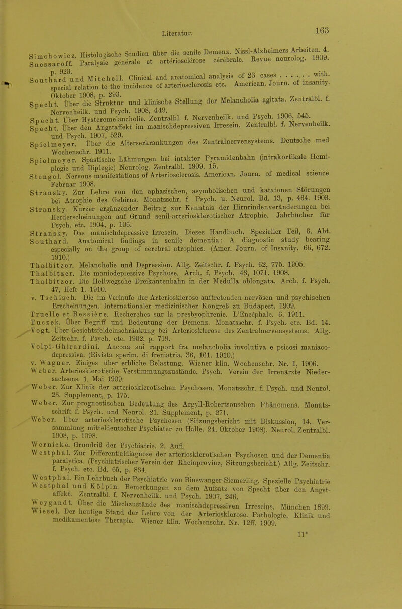 Simchowicz Histologische Stadiea über die senile Demenz. Nissl-Alzheimers Arbeiten. 4. Sn^ssaroff Paralysi; generale et arteriosclerose cerebrale. Revue neurolog. 1909. SoutharTund Mitchell Clinical and anatomical analysis of 23 cases with. special relation to the incidence of arteriosclerosis etc. Amencan. Journ. of msamty. Spech^t'^^ Über^dif'struktur und klinische Stellung der Melancholia agitata. Zentralbl. f. Nervenheilk. und Psych. 1908, 449. ^ ^ lan« ^ap. Specht. Über Ilysteromelancholie. ZentralbL f. Nervenheilk.^ und Psych 1906 545. Specht. Über den Angstaffekt im manischdepressiven Irresem. Zentralbl. f. Nervenheilk. und Psych. 1907, 529. -n . i, a Spielmeyer. Über die Alterserkrankungen des Zentralnervensystems. Deutsche med Wochenschr. 1911. i.-, i tj • Spielmeyer. Spastisclie Lähmungen bei intakter Pyramidenbahn (intrakortikale Hemi- plegie und Diplegie) Neurolog. Zentralbl. 1909. 15. Stengel. Nervous manifestations of Arteriosclerosis. American. Journ. of medical science °Febraar 1908. Stransky. Zur Lehre von den aphasischen, asymbolischen und katatonen Störungen bei Atrophie des Gehirns. Monatsschr. f. Psych, u. Neurol. Bd. 13, p. 464. 1903. Stransky. Kurzer ergänzender Beitrag zur Kenntnis der Hirnriadenveränderungen bei Herderscheinungen auf Grund senil-arteriosklerotischer Atrophie. Jahrbücher für Psych, etc. 1904, p. 106. Stransky. Das manischdepressive Irresein. Dieses Handbuch. Spezieller Teil, 6. Abt. Southard. Anatomical findings in senile dementia: A diagnostic study bearing especially on the group of cerebral atrophies. (Amer. Journ. of Insanity. 66, 672. 1910.) Thalbitzer. Melancholie und Depression. AUg. Zeitschr. f. Psych. 62, 775. 1905. Thalbitzer. Die maniodepiessive Psychose. Arch. f. Psych. 43, 1071. 1908. Thalbitzer. Die Hellwegsche Dreikantenbahn in der MeduUa oblongata. Arch. f. Psych. 47, Heft 1. 1910. V. Tschisch. Die im Verlaufe der Arteriosklerose auftretenden nervösen und psychischen Erscheinungen. Internationaler medizinischer Kongreß zu Budapest. 1909. Truelle et Bessiere. Recherches sur la Presbyophrenie. L'Encephale. 6. 1911. Tuczek. Über Begriff und Bedeutung der Demenz. Monatsschr. f. Psych.- etc. Bd. 14. Vogt. Über Gesichtsfeldeinschränkung bei Arteriosklerose des Zentralnervensystems. AUg. Zeitschr. f. Psych, etc. 1902, p. 719. Volpi-Ghirardini. Ancona sui rapport fra melancholia involutiva e psicosi maniaco- depressiva. (Rivista sperim. di freniatria. 36, 161. 1910.) v. Wagner. Einiges über erbliche Belastung. Wiener klin. Wochenschr. Nr. 1, 1906. Weber. Arteriosklerotische Verstimmungszustände. Psych. Verein der Irrenärzte Nieder- sachsens. 1. Mai 1909. Weber. Zur KUnik der arteriosklerotischen Psychosen. Monatsschr. f. Psych, und Neurol. 23. Supplement, p. 175. Weber. Zur prognostischen Bedeutung des Argyll-Robertsonschen Phänomens. Monats- schrift f. Psych, und Neurol. 21. Supplement, p. 271. Weber. Über arteriosklerotische Psychosen (Sitzungsbericht mit Diskussion, 14. Ver- sammlung mitteldeutscher Psychiater zu Halle. 24. Oktober 1903). Neurol. Zentralbl 1908, p. 1098. Wernicke. Grundriß der Psychiatrie. 2. Aufl. Westphal. Zur Differentialdiagnose der arteriosklerotischen Psychosen und der Dementia paralytica. (Psychiatrischer Verein der Rheinprovinz, Sitzungsbericht.) All<^. Zeitschr f. Psych, etc. Bd. 65, p. 834. Westphal. Ein Lehrbuch der Psychiatrie von Binswanger-Siemerling. SpezieUe Psychiatrie Westphal und Kölpm. Bemerkungen zu dem Aufsatz von Specht über dek Angst- aflekt. Zentralbl. f. Nervenheilk. und Psych. 1907, 246. Weygandt. Über die Mischzustände des manischdepressiven Irreseins. München 1899. Wiesel. Der heutige Stand der Lehre von der Arteriosklerose. Pathologie, Klinik und medikamentöse Therapie. Wiener klin. Wochenschr. Nr. 12ff. 1909. 11*