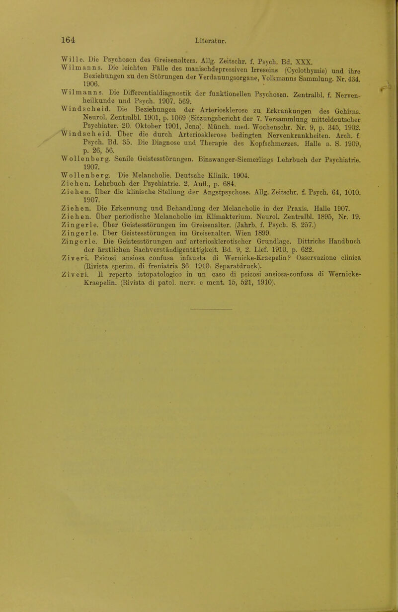 Wille. Die Psychosen des Greisenalters. Allg. Zeitschr. f. Psych. Bd. XXX. Wilmanns. Die leichten Fälle des manischdepressiven Irreseins (Cyclothymie) und ihre Beziehungen zu den Störungen der Verdauungsorgane, Volkmanns Sammlung. Nr. 434. 1906. Wilmanns. Die Differentialdiagnostik der funktionellen Psychosen. Zentralbl f Nerven- heilkunde und Psych. 1907. 569. Windscheid. Die Beziehungen der Arteriosklerose zu Erkrankungen des Gehirns. Neurol. Zentralbl. 1901, p. 1069 (Sitzungsbericht der 7. Versammlung mitteldeutscher Psychiater. 20. Oktober 1901, Jena). Münch, med. Wochenschr. Nr. 9, p. 345, 1902. Windscheid. Über die durch Arteriosklerose bedingten Nervenkrankheiten. Arch. f. Psych. Bd. 35. Die Diagnose und Therapie des Kopfschmerzes. Halle a. S. 1909, p. 26, 56. Wollenberg. Senile Geistesstörungen. Binswanger-Siemerlings Lehrbuch der Psychiatrie. 1907. Wollenberg. Die Melancholie. Deutsche Klinik. 1904. Ziehen. Lehrbuch der Psychiatrie. 2. Aufl., p. 684. Ziehen. Über die klinische Stellung der Angstpsychose. Allg. Zeitschr. f. Psych. 64, 1010. 1907. Ziehen. Die Erkennung und Behandlung der Melanchohe in der Praxis. Halle 1907. Ziehen. Über periodische Melancholie im Klimakterium. Neurol. Zentralbl. 1895, Nr. 19. Zingerle. Über Geistesstörungen im Greisenalter. (Jahrb. f. Psych. S. 257.) ZIngerle. Über Geistesstörungen im Greisenalter. Wien 1899. Zingerle. Die Geistesstörungen auf arteriosklerotischer Grundlage. Dittrichs Handbuch der ärztlichen Sachverständigentätigkeit. Bd. 9, 2. Lief. 1910, p. 622. Ziveri. Psicosi ansiosa confusa infausta di Wernicke-Kraepehn? Osservazione clinica (Rivista sperim. di freniatria 3G 1910. Separatdruck). Ziveri. II reperto istopatologico in un caso di psicosi ansiosa-confusa di Wernicke- Kraepelin. (Rivista di patol. nerv, e ment. 15, 521, 1910).