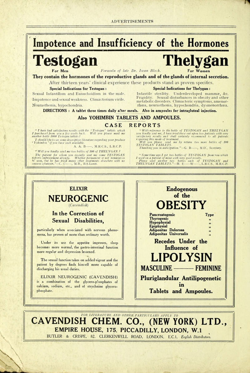 Impotence and Insufficiency of the Hormones Testogan Thelygan For Men Foviiiula of late Dr. Iivan Block. For Women They contain the hormones of the reproductive glands and of the glands of internal secretion. After thirteen years' clinical experience these products stand as proven specifics. Special Indications for Testogan : Special Indications for Thelygan : Sexual Infantilism and Eunuclioidism in the male. Infantile sterility. Underdeveloped mammae, &c. -r . J , , ^1 ... ■ ■ 1 Frigidity. Sexual disturbances in obesity and other Impotence and sexual weakness. C miactenum virile. z i - j- j r-i- i ■ j. ^ metabolic disorders. Climacteric symptoms, amenor- Neurasthenia, hypochondria. rhoea, neurasthenia, hypochondria, dysmenorrhcea. DIRECTIONS : A tablet three times daily a^ter meals. Also in ampoules for intragluteal injection. Also YOHIMBIN TABLETS AND AMPOULES. CASE REPORTS  I Jiave liad satisfactory results with the 'Testogan' tablets which I pun hii'.c i from you a fen' weeks baik. Will you please mail me another buttle WOO Testogan tablets ? I should like to see some descriptive literature regarding your produce ' Yohimbin ' if you have such available. A. A. B , M.R.C.S., L.R.C.P.  Will you kindly seni me two bottles of 100 of THELYGAN ? The patient for whom you recently sent me some TESTOGAN reports improvement already. Whether permanent or not remains lo he seen, but he has tried many other treatments elsewhere with ho success li'halever.—C. C , M.B., B.S.Lond.  With reference to the bottle of TESTOGAN and THELYGAN yoii kindly sent me, I have tried these out upon tico patients with very satisfactory results ant shall certainly recommend (j all patients requiring this mode of treatment. Will you please send me by return two more botUes of 100 TESTOGAN TABLETS. Thanking you in anticipation.—G. B , M.D., Seirelary.  Some time ago I got two bottles of TESTOGAN from you which I used on a patient of mine with very good results. Please send amther two bottles each of TESTOGAN and THELYGAN TABLETS.—H. E W , L.R.C.S., M.R.C.P. ELIXIR NEUROGENIC {Cavendish) In the Correction of Sexual Disabilities, particularly when associated with nervous pheno- mena, has proven of more than ordinary worth. Under its use the appetite improves, sleep becomes more normal, the gastro-intestina! function more regular and depression lessened. The sexual function takes on added vigour and the patient by degrees finds himself more capable of discharging his usual duties. ELIXIR NEUROGENIC (CAVENDISH) is a combination of the glycero-pliosphates of calcium, sodium, etc., and of strychnine glycero- phosphate. Endogenous of the OBESITY Pancreatogenic Type Thyrogenic Hypophysial Epiphysial Adipositas Dolorosa Adipositas Universalis Recedes Under the Influence of LIPOLYSIN MASCULINE FEMININE Pluriglandular Antilipogenetic in Tablets and Ampoules. FUR LITERATURE AND OTHER PARTICULARS APPLY TO CAVENDISH CHEM. CO., (NEW YORK) LTD., EMPIRE HOUSE, 175, PICCADILLY, LONDON, W.l BUTLER & CRISPE, 82, CLERKENWELL ROAD, LONDON, E.C.I, English Distributors.