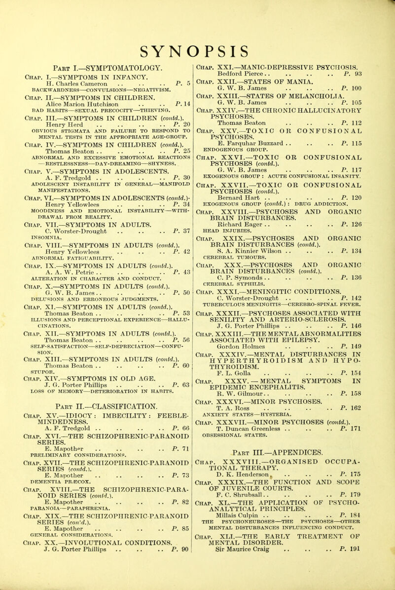 SYNOPSIS Part I.—SYMPTOMATOLOGY. Chap. I.—SYMPTOMS IN INFANCY. H. Charles Cameron . . . . . . P. 5 BACKWARDNESS—CONVULSIONS—NEGATIVISM. Chap. II.—SYMPTOMS IN CHILDREN. Alice Marion Hutchison . . .. P. 14 BAD HABITS SEXUAL PRECOCITY THIEVING. Chap. III.—SYMPTOMS IN CHILDREN (contd.). Henry Herd P. 20 OBVIOUS STIGMATA AND FAILURE TO RESPOND TO MENTAI> TESTS IN THE APPROPRIATE AGE-GROUP. Chap. IV.—SYMPTOMS IN CHILDREN (contd.). Thomas Beaton . . . . . . . . P. 25 ABNORMAL AND EXCESSIVE EMOTIONAL REACTIONS —RESTLESSNESS DAY-DREAMING SHYNESS. Chap. V.—SYMPTOMS IN ADOLESCENTS. A. F. Tredgold P. 30 ADOLESCENT INSTABILITY IN GENERAL MANIFOLD MANIFESTATIONS. Chap. VI.—SYMPTOMS IN ADOLESCENTS {contd.)- Henry Yellowlees . . . . . . P. 34 MOODINESS AND EMOTIONAL INSTABILITY WITH- DRAWAL FROM REALITY. Chap. VII.—SYMPTOMS IN ADULTS. C. Worster-Drought P. 37 INSOMNIA. Chap. VIII.—SYMPTOMS IN ADULTS (contd.). Henry Yellowlees . . . . . . P. 42 ABNORMAL FATIGUABILITY. Chap. IX.—SYMPTOMS IN ADULTS (contd.). A. A. W. Petrie P. 43 ALTERATION IN CHARACTER AND CONDUCT. Chap. X.—SYMPTOMS IN ADULTS (coyitd.). G. W. B. James P. 50 DELUSIONS AND ERRONEOUS JUDGMENTS. Chap. XL—SYMPTOMS IN ADULTS (contd.). Thomas Beaton . . . . . . . . P. 53 ILLUSIONS AND PERCEPTIONAL EXPERIENCE—HALLU- CINATIONS. Chap. XII.—SYMPTOMS IN ADULTS (contd.). Thomas Beaton . . . . . . . . P. 56 SELF-SATISFACTION SELF-DEPRECIATION CONFU- SION. Chap. XIII.—SYMPTOMS IN ADULTS (contd.). Thomas Beaton . . . . . . . . P. 60 stupor. Chap. XIV.—SYMPTOMS IN OLD AGE. J. G. Porter Phillips P. 63 loss of MEMORY DETERIORATION IN HABITS. Part II.—CLASSIFICATION. Chap. XV.—IDIOCY: IMBECILITY: FEEBLE- MINDEDNESS. A. F. Tredgold P. 66 Chap. XVI.—THE SCHIZOPHRENIC-PARANOID SERIES. E. Mapothpr P. 71 preliminary CONSIDERATIONS. Chap. XVII.—THE SCHIZOPHRENIC-PARANOID SERIES [contd.). E. Mapother P. 73 DEMENTIA PRECOX. Chap. XVIII.—THE SCHIZOPHRENIC-PARA- NOID SERIES (contd.). E. Mapother P. 82 PARANOIA—PAKAPHRENIA. Chap. XIX.—THE SCHIZOPHRENIC-PARANOID SERIES (con'.d.). E. Mapother P. 85 GENERAL CONSIDERATIONS. Chap. XX.—INVOLUTIONAL CONDITIONS. J. G. Porter Phillips P. 90 | Chap. XXL—MANIC-DEPRESSIVE PSYCHOSIS. Bedford Pierce P. 93 Chap. XXII.—STATES OF MANIA. G. W. B. James P. 100 Chap. XXIII.—STATES OF MELANCHOLIA. G. W. B. James P. 105 Chap. XXIV.—THE CHRONIC HALLUCINATORY PSYCHOSES. Thomas Beaton P. 112 Chap. XXV.—TOXIC OR CONFUSIONAL PSYCHOSES. E. Farquhar Buzzard . . . . .. P. 115 ENDOGENOUS GROUP. Chap. XXVI.—TOXIC OR CONFUSIONAL PSYCHOSES (contd.). G. W. B. James P. 117 EXOGENOUS GROUP : ACUTE CONFUSIONAL INSANITY. Chap. XXVII.—TOXIC OR CONFUSIONAL PSYCHOSES (contd.). Bernard Hart P. 120 EXOGENOUS GROUP (contd.) : DRUG ADDICTION. Chap. XXVIIL—PSYCHOSES AND ORGANIC BRAIN DISTURBANCES. Richard Eager P. 126 HEAD INJURIES. Chap. XXIX.—PSYCHOSES AND ORGANIC BRAIN DISTURBANCES (contd.). S. A. Kinnier Wilson P. 134 CEREBRAL TUMOURS. Chap. XXX.—PSYCHOSES AND ORGANIC BRAIN DISTURBANCES (contd.). C. P. Symonds P. 136 CEREBRAL SYPHILIS. Chap. XXXI.—MENINGITIC CONDITIONS. C. Worster-Drought P. 142 TUBERCULOUS MENINGITIS CEREBBO-SPINAL FEVER. Chap. XXXIL—PSYCHOSES ASSOCIATED WITH SENILITY AND ARTERIO-SCLEROSIS. J. G. Porter Phillips P. 146 Chap. XXXIIL—THE MENTAL ABNORMALITIES ASSOCIATED WITH EPILEPSY. Gordon Holmes .. . . .. P. 149 Chap. XXXIV.—MENTAL DISTURBANCES IN HYPERTHYROIDISM AND HYPO- THYROIDISM. F. L. Golla P. 154 Chap. XXXV.— MENTAL SYMPTOMS IN EPIDEMIC ENCEPHALITIS. R. W. Gilmour P. 158 Chap. XXXVL—MINOR PSYCHOSES. T. A. Ross P. 162 anxiety STATES—HYSTERIA. Chap. XXXVIL—MINOR PSYCHOSES (contd.). T. Duncan Greenless .. .. . . P. 171 OBSESSIONAL STATES. Part III.—APPENDICES. Chap. XXXVIII. —ORGANISED OCCUPA- TIONAL THERAPY. D. K. Henderson P. 175 Chap. XXXIX.—THE FUNCTION AND SCOPE OF JUVENILE COURTS. F. C. Shrubsall P. 179 Chap. XL.—THE APPLICATION OF PSYCHO- ANALYTICAL PRINCIPLES. Millais Culpin P. 184 THE PSYCHONEUROSES THE PSYCHOSES OTHER MENTAL DISTURBANCES INFLUENCING CONDUCT. Chap. XLL—THE EARLY TREATMENT OF MENTAL DISORDER. Sir Maurice Craig ,, ,. .. P. 191