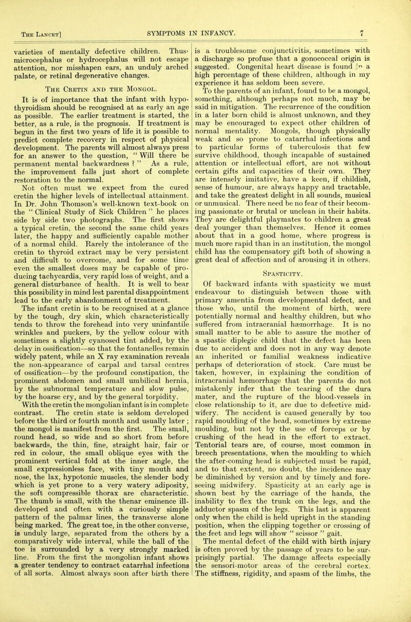 varieties of mentally defective children. Thus' microcephalus or hydrocephalus will not escape attention, nor misshapen ears, an unduly arched palate, or retinal degenerative changes. The Cretin and the Mongol. It is of importance that the infant with hypo- thyroidism should be recognised at as early an age as possible. The earlier treatment is started, the better, as a rule, is the prognosis. If treatment is begun in the first two years of life it is possible to predict complete recovery in respect of physical development. The parents will almost always press for an answer to the question,  Will there be permanent mental backwardness ?  As a rule, the improvement falls just short of complete restoration to the normal. Not often must we expect from the cured cretin the higher levels of intellectual attainment. In Dr. John Thomson's well-known text-book on the  Clinical Study of Sick Children  he places side by side two photographs. The first shows a typical cretin, the second the same child years later, the happy and sufficiently capable mother of a normal child. Rarely the intolerance of the cretin to thyroid extract may be very persistent and difficult to overcome, and for some time even the smallest doses may be capable of pro- ducing tachycardia, very rapid loss of weight, and a general disturbance of health. It is well to bear this possibility in mind lest parental disappointment lead to the early abandonment of treatment. The infant cretin is to be recognised at a glance by the tough, dry skin, which characteristically tends to throw the forehead into very uninfantile wrinkles and puckers, by the yellow colour with sometimes a slightly cyanosed tint added, by the delay in ossification—so that the fontanelles remain widely patent, while an X ray examination reveals the non-appearance of carpal and tarsal centres of ossification—by the profound constipation, the prominent abdomen and small umbilical hernia, by the subnormal temperature and slow pulse, by the hoarse cry, and by the general torpidity. With the cretin the mongolian infant is in complete contrast. The cretin state is seldom developed before the third or fourth month and usually later ; the mongol is manifest from the first. The small, round head, so wide and so short from before backwards, the thin, fine, straight hair, fair or red in colour, the small oblique eyes with the prominent vertical fold at the inner angle, the small expressionless face, with tiny mouth and nose, the lax, hypotonic muscles, the slender body which is yet prone to a very watery adiposity, the soft compressible thorax are characteristic. The thumb is small, with the thenar eminence ill- developed and often with a curiously simple pattern of the palmar lines, the transverse alone being marked. The great toe, in the other converse, is unduly large, separated from the others by a comparatively wide interval, while the ball of the toe is surrounded by a very strongly marked line. From the first the mongolian infant shows a greater tendency to contract catarrhal infections of all sorts. Almost always soon after birth there is a troublesome conjunctivitis, sometimes with a discharge so profuse that a gonococcal origin is suggested. Congenital heart disease is found a high percentage of these children, although in my experience it has seldom been severe. To the parents of an infant, found to be a mongol, something, although perhaps not much, may be said in mitigation. The recurrence of the condition in a later born child is almost unknown, and they may be encouraged to expect other children of normal mentality. Mongols, though physically weak and so prone to catarrhal infections and to particular forms of tuberculosis that few survive childhood, though incapable of sustained attention or intellectual effort, are not without certain gifts and capacities of their own. They are intensely imitative, have a keen, if childish, sense of humour, are always happy and tractable, and take the greatest delight in all sounds, musical or unmusical. There need be no fear of their becom- ing passionate or brutal or unclean in their habits. They are delightful playmates to children a great deal younger than themselves. Hence it comes about that in a good home, where progress is much more rapid than in an institution, the mongol child has the compensatory gift both of showing a great deal of affection and of arousing it in others. Spasticity. Of backward infants with spasticity we must endeavour to distinguish between those with primary amentia from developmental defect, and those who, until the moment of birth, were potentially normal and healthy children, but who suffered from intracranial hsemorrhage. It is no small matter to be able to assure the mother of a spastic diplegic child that the defect has been due to accident and does not in any way denote an inherited or familial weakness indicative perhaps of deterioration of stock. Care must be taken, however, in explaining the condition of intracranial hsemorrhage that the parents do not mistakenly infer that the tearing of the dura mater, and the rupture of the blood-vessels in close relationship to it, are due to defective mid- wifery. The accident is caused generally by too rapid moulding of the head, sometimes by extreme moulding, but not by the use of forceps or by crushing of the head in the effort to extract. Tentorial tears are, of course, most common in breech presentations, when the moulding to which the after-coming head is subjected must be rapid, and to that extent, no doubt, the incidence may be diminished by version and by timely and fore- seeing midwifery. Spasticity at an early age is shown best by the carriage of the hands, the inability to flex the trunk on the legs, and the adductor spasm of the legs. This last is apparent only when the child is held upright in the standing position, when the clipping together or crossing of the feet and legs will show  scissor  gait. The mental defect of the child with birth injury is often proved by the passage of years to be sur- prisingly partial. The damage affects especially the sensori-motor areas of the cerebral cortex. The stiffness, rigidity, and spasm of the limbs, the