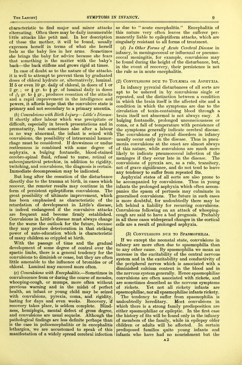 characteristic to find major and minor attacks alternating. Often there may be daily innumerable little attacks like petit mal. In her description of these the mother, it will be fomid, usually expresses herself in terms of what she herself feels as the baby lies in her arms. Sometimes she brings the baby for advice because she fears that something is the matter with the baby's back—the back stiffens and grows rigid at times. In case of doubt as to the nature of the attacks, it is well to attempt to prevent them by graduated doses of chloral hydrate or, alternatively, liuninal. If 6 or even 10 gr. daily of chloral, in doses of 1 or 2 gr. ; or ^ gr. to J gr. of luminal daily in doses of xV gr- to ^ gr., produces cessation of the attacks and a rapid improvement in the intelligence and powers, it affords hope that the convulsive state is primary and not secondary to a primary amentia. (6) Convulsions with Birth Injury—Little's Disease- It shortly after labour which was precipitate or difficult, especially in breech presentations and in prematurity, but sometimes also after a labour in no way abnormal, the infant is seized with convulsions, the possibility of intracranial haemor- rhage must be considered. If drowsiness or undue restlessness is combined with some degree of asphyxia, a bulging fontanelle, blood-stained cerebro-spinal fluid, refusal to nurse, retinal or subconjunctival petechiae, in addition to rigidity, twitching, and convulsions, the diagnosis is certain. Immediate decompression may be indicated. But long after the cessation of the disturbance directly due to the trauma at birth, in cases which recover, the remoter results may continue in the form of persistent epileptiform convulsions. The great possibility of ultimate improvement, which has been emphasised as characteristic of the retardation of development in Little's disease, is indeed endangered if the convulsive attacks are frequent and become firmly established. Convulsions in Little's disease must always change for the worse the outlook for the future, because they may produce deterioration in that striking power of auto-education which is characteristic of many children so crippled at birth. With the passage of time and the gradual development of some degree of control over the spastic Umbs, there is a general tendency for the convulsions to diminish or cease, but they are often little amenable to the influence of bromides or of chloral. Luminal may succeed more often. (c) Convulsions with Encephalitis.—Sometimes in convalescence from or during the course of measles, whooping-cough, or mumps, more often without previous warning and in the midst of perfect health, an infant or young child may be seized with convulsions, pyrexia, coma, and rigidity, lasting for days and even weeks. Recovery, if recovery takes place, is seldom complete. Blind- ness, hemiplegia, mental defect of gross degree, and convulsions are usual sequelae. Although the pathological findings are less definite perhaps than is the case in polioencephalitis or in encephalitis lethargica, we are accustomed to speak of this manifestation of a widely spread cerebral infection as due to  acute encephalitis. Encephalitis of this nature very often leaves the sufferer per- manently liable to epileptiform attacks, which are singularly resistant to all forms of treatment. {d) In Other Forms of Acute Cerebral Disease in infancy, in meningococcal or influenzal or pneumo- coccal meningitis, for example, convulsions may be foimd during the height of the disturbance, but, in the event of recovery, their persistence is not the rule as in acute encephalitis. (2) CONVXTLSIONS DUE TO ToX^MIA OR ASPHYXIA. In infancy pyrexial distm-bances of all sorts are apt to be ushered in by convulsions single or repeated, and the distinction between a condition in which the brain itself is the affected site and a condition in which the symptoms are due to the circulation of toxin-containing blood through a brain itself not abnormal is not always easy. A bulging fontaneUe, prolonged imconsciousness or coma, or a fall of temperature with persistence of the symptoms generally indicate cerebral disease. The conviilsions of pyrexial disorders in infancy usually occur early in the disease. Thus in pneu- monia convulsions at the onset are almost always of this nature, while convulsions are much more likely to indicate pnemnococcal infection of the meninges if they occur late in the disease. The convulsions of pyrexia are, as a rule, transitory, not of grave significance, and do not tend to leave any tendency to suffer from repeated fits, Asphyxial states of aU sorts are also prone to be accompanied by convulsions. Thus in young infants the prolonged asphyxia which often accom- panies the spasm of pertussis may culminate in generalised convulsions. The future in such cases is more doubtful, for undoubtedly there may be left behind a liability for recurring convulsions. Convulsions following on an attack of whooping- cough are said to have a bad prognosis. Probably in all these cases widespread changes in the cortical cells are a result of prolonged asphyxia. (3) Convulsions due to Spasmophilia. If we except the neonatal state, convulsions in infancy are more often due to spasmophilia than to any other cause. By spasmophilia we mean an increase in the excitability of the central nervous system and in the excitability and conductivity of the peripheral nerves which is associated with a diminished calcium content in the blood and in the nervous system generally. Hence spasmophiliac convulsions are often associated with rickets, and are sometimes described as the nervous symptoms of rickets. Yet not all rickety infants are spasmophiliac, nor all spasmophiliac infants rickety. The tendency to suffer from spasmophilia is undoubtedly hereditary. Most convulsions in which there is a strong family predisposition are either spasmophiliac or epileptic. In the first case the history of fits wiU be found only in the infancy of members of the family, while in epilepsy older children or adults will be affected. In certain predisposed families quite young infants and infants who have had no nourishment but the a2
