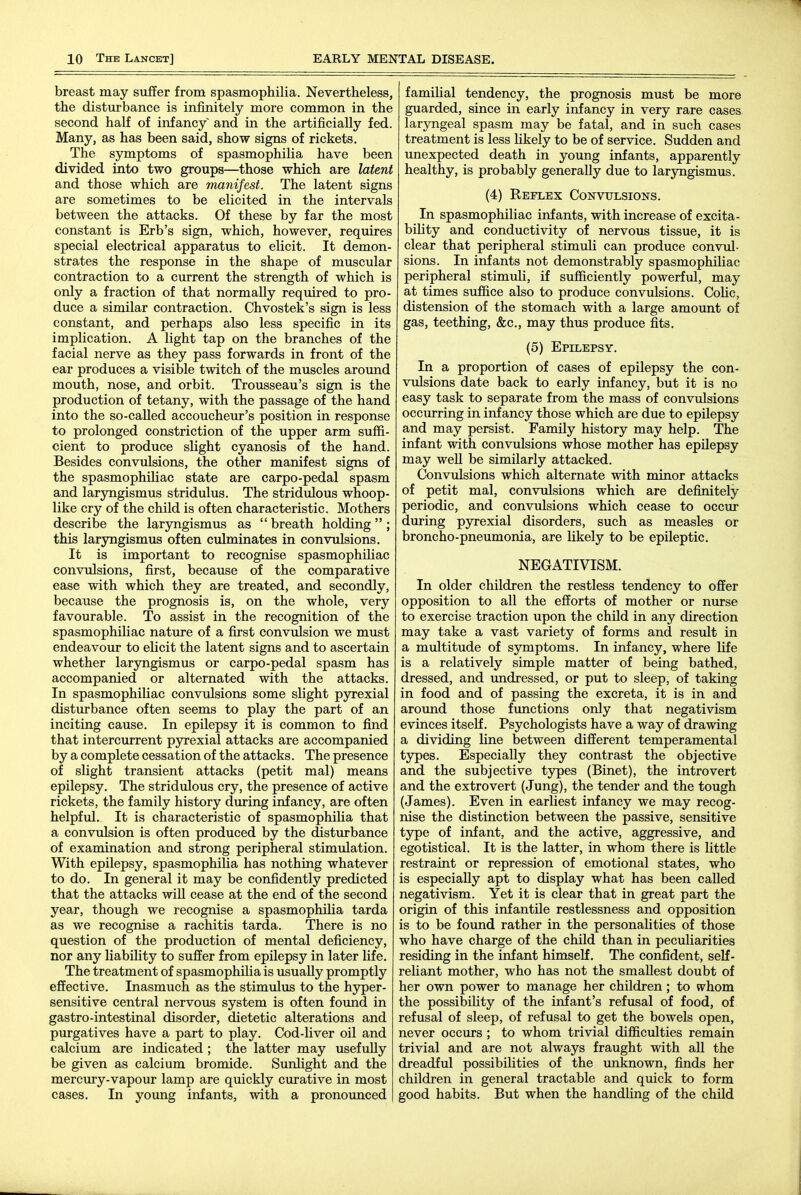 breast may suffer from spasmophilia. Nevertheless, the disturbance is infinitely more common in the second half of infancy and in the artificially fed. Many, as has been said, show signs of rickets. The symptoms of spasmophilia have been divided into two groups—those which are latent and those which are manifest. The latent signs are sometimes to be elicited in the intervals between the attacks. Of these by far the most constant is Erb's sign, which, however, requires special electrical apparatus to elicit. It demon- strates the response in the shape of muscular contraction to a current the strength of which is only a fraction of that normally required to pro- duce a similar contraction. Chvostek's sign is less constant, and perhaps also less specific in its implication. A light tap on the branches of the facial nerve as they pass forwards in front of the ear produces a visible twitch of the muscles aroimd mouth, nose, and orbit. Trousseau's sign is the production of tetany, with the passage of the hand into the so-called accoucheur's position in response to prolonged constriction of the upper arm suffi- cient to produce slight cyanosis of the hand. Besides convulsions, the other manifest signs of the spasmophiliac state are carpo-pedal spasm and laryngismus stridulus. The stridulous whoop- like cry of the child is often characteristic. Mothers describe the laryngismus as breath holding; this laryngismus often culminates in convulsions. It is important to recognise spasmophiliac convulsions, first, because of the comparative ease with which they are treated, and secondly, because the prognosis is, on the whole, very favourable. To assist in the recognition of the spasmophiliac nature of a first convulsion we must endeavour to elicit the latent signs and to ascertain whether laryngismus or carpo-pedal spasm has accompanied or alternated with the attacks. In spasmophiliac convulsions some slight pyrexial disturbance often seems to play the part of an inciting cause. In epilepsy it is common to find that intercurrent pjrexial attacks are accompanied by a complete cessation of the attacks. The presence of slight transient attacks (petit mal) means epilepsy. The stridulous cry, the presence of active rickets, the family history during infancy, are often helpful. It is characteristic of spasmophilia that a convulsion is often produced by the disturbance of examination and strong peripheral stimulation. With epilepsy, spasmophilia has nothing whatever to do. In general it may be confidently predicted that the attacks will cease at the end of the second year, though we recognise a spasmophilia tarda as we recognise a rachitis tarda. There is no question of the production of mental deficiency, nor any liabihty to suffer from epilepsy in later life. The treatment of spasmophilia is usually promptly effective. Inasmuch as the stimulus to the hyper- sensitive central nervous system is often found in gastro-intestinal disorder, dietetic alterations and purgatives have a part to play. Cod-liver oil and calcium are indicated ; the latter may usefully be given as calcium bromide. Sunlight and the mercury-vapour lamp are quickly curative in most cases. In young infants, with a pronounced familial tendency, the prognosis must be more guarded, since in early infancy in very rare cases laryngeal spasm may be fatal, and in such cases treatment is less Hkely to be of service. Sudden and unexpected death in young infants, apparently healthy, is probably generally due to laryngismus. (4) Reflex Convulsions. In spasmophiliac infants, with increase of excita- bility and conductivity of nervous tissue, it is clear that peripheral stimuli can produce convul- sions. In infants not demonstrably spasmophiliac peripheral stimuli, if sufficiently powerful, may at times suffice also to produce convulsions. CoHc, distension of the stomach with a large amount of gas, teething, &c., may thus produce fits. (6) Epilepsy. In a proportion of cases of epilepsy the con- vulsions date back to early infancy, but it is no easy task to separate from the mass of convulsions occurring in infancy those which are due to epilepsy and may persist. Family history may help. The infant with convulsions whose mother has epilepsy may weU be similarly attacked. Convulsions which alternate with minor attacks of petit mal, convulsions which are definitely periodic, and convulsions which cease to occur during pyrexial disorders, such as measles or broncho-pneumonia, are likely to be epileptic. NEGATIVISM. In older children the restless tendency to offer opposition to all the efforts of mother or nurse to exercise traction upon the child in any direction may take a vast variety of forms and resiilt in a multitude of symptoms. In infancy, where life is a relatively simple matter of being bathed, dressed, and imdressed, or put to sleep, of taking in food and of passing the excreta, it is in and around those functions only that negativism evinces itself. Psychologists have a way of drawing a dividing line between different temperamental types. Especially they contrast the objective and the subjective types (Binet), the introvert and the extrovert (Jung), the tender and the tough (James). Even in earliest infancy we may recog- nise the distinction between the passive, sensitive type of infant, and the active, aggressive, and egotistical. It is the latter, in whom there is little restraint or repression of emotional states, who is especially apt to display what has been called negativism. Yet it is clear that in great part the origin of this infantile restlessness and opposition is to be found rather in the personalities of those who have charge of the child than in peculiarities residing in the infant himself. The confident, self- reliant mother, who has not the smallest doubt of her own power to manage her children; to whom the possibility of the infant's refusal of food, of refusal of sleep, of refusal to get the bowels open, never occurs; to whom trivial difficulties remain trivial and are not always fraught with all the dreadful possibilities of the vmknown, finds her children in general tractable and quick to form good habits. But when the handling of the child