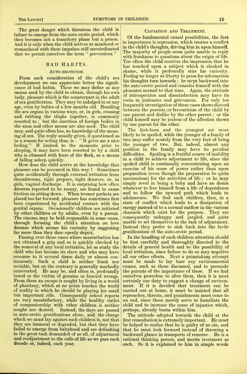 The great danger which threatens the child is failure to emerge from the auto-erotic period, which then becomes not a transitory phase but a prison. And it is only when the child arrives at manhood or womanhood with these impulses stiU uncoordinated that we permit ourselves the term  perversions. BAD HABITS. Auto-eroticism. From such consideration of the child's sex development we can appreciate better the signifi- cance of bad habits. These we may define as any means used by the child to obtain, through his own body, pleasure which is the counterpart in the adult of sex gratification. They may be indulged in at any age, even by babies of a few months old. Handling the sex organs in various ways, or, in girls, crossing and rubbing the thighs together, is commonly resorted to ; but the insertion of foreign bodies in the anus and other means are also used. The child may, and quite often has, no knowledge of the mean- ing of sex. The reply usually given, if questioned as to a reason for acting thus, is :  It gives me a nice feeUng. If limited to the moments prior to sleeping, it may have been resorted to by a child who is obsessed with fears of the dark, as a means of faUing asleep quickly. How does the child arrive at the knowledge that pleasure can be procured in this way ? Sometimes quite accidentally through external irritation from threadworms, tight prepuce, tight drawers, or, in girls, vaginal discharge. It is surprising how often drawers reported to be roomy, are foimd to cause friction on sitting down. When trouser pockets are placed too far forward, pleasure has sometimes first been experienced by accidental contact with the genital organs. Occasionally children are initiated by other children or by adults, even by a parent. The cinema may be held responsible in some cases, through focusing the child's attention on love dramas which arouse his curiosity by suggesting far more than they dare openly depict. Passing over those cases where masturbation has not obtained a grip and so is quickly checked by the removal of any local irritation, let us study the child who has become its slave and who may have recourse to it several times daily or almost con- tinuously. Such a child is neither frank nor sociable, but on the contrary is generally markedly introverted. He may be, and often is, profoimdly bored or the victim of genuine or fancied wrongs. From these an escape is sought by living in a world of phantasy, which at no point touches the world of reality in which he should be playing his small but important role. Consequently school reports are very unsatisfactory, while the healthy outlet of companionship with other children is neither sought nor desired. Instead, the days are passed in auto-erotic gratifications alone, and the charge which we must lay against such children is, not that they are immoral or degraded, but that they have failed to emerge from babyhood and are defaulting in the great task demanded of us all, of adjustment and readjustment to the calls of life as we pass each decade or, indeed, each year. Causation and Treatment. Of the fundamental causal possibilities, the first in importance is repression, which creates a conflict in the child's thoughts, driving him in upon himself. The majority of people seem quite imable to reply with frankness to questions about the origin of life. Too often the child receives the impression that he has touched upon a subject which is cloaked in shame, while it profoimdly stirs his curiosity. FeeUng no longer at liberty to press for information his thoughts turn inwards ; he steps backward into the auto-erotic period and consoles himself with the pleasures normal to that time. Again, the attitude of introspection and dissatisfaction may have its roots in jealousies and grievances. For only too frequently investigation of these cases shows discord between the parents, or favouritism of the child by one parent and dislike by the other parent; or the child himself may be jealous of the affection shown by one parent for the other. The first-born and the youngest are more likely to be spoiled, while the younger of a family of two may suffer acutely from the very fact of being the younger of two. But, indeed, almost any position in the family may have its peculiar difficulties. Spoihng is a fruitful source of inability in a child to achieve adjustment to Ufe, since the spoUed chUd is continually concentrating upon an exercise of his sense of power rather than upon preparation (even though the preparation be quite unconscious) for the activities of Hfe ; or he may simply revel in being a baby and have no desire whatever to free himself from a life of dependence and to foUow the upward path which leads to adolescence. We find such children, then, in a state of conflict which leads to a dissipation of energy instead of to a normal outflow in the various channels which exist for the purpose. They are consequently unhappy and jangled, and quite unable to set themselves to the task of adjustment. Instead they prefer to sink back into the facile gratifications of the auto-erotic period. In the handling of such children attention should be first carefully and thoroughly directed to the details of general health and to the possibility of local irritation, since failiire to do so may negative all our other efforts. Next a painstaking attempt must be made to lay bare any environmental causes, such as those discussed, and to persuade the parents of the importance of these. If we find ourselves powerless to alter them, then it is most certainly our duty to suggest a change of environ- ment. If it is decided that treatment can be carried out at home, it must be insisted that aU reproaches, threats, and punishments must come to an end, since these merely serve to humiliate the chUd and to increase the sense of injustice which, perhaps, already burns within him. The attitude adopted towards the child at the first consultation is extremely important. He must be helped to realise that he is guilty of no sin, and that he must look forward instead of throwing a backward glance in transports of remorse. He is a rational thinking person, and merits treatment as such. So it is explained to him in simple words