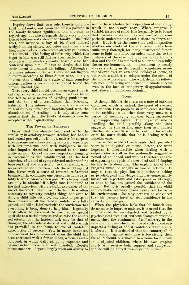 Inquiry shows that, as a rule, there is only one thief in a family, and again the child's position in the family becomes significant, and not only as regards age, but also as regards the relative propor- tion of brothers and sisters in the family. One little thief, for instance, a boy of 10, found himself wedged among sisters, two below and three above him, while his two brothers were already young men of the world. The feeling of inferiority which this begot in him was stiU further accentuated by the poor physique which congenital heart disease had conferred upon him. I have no doubt that this environment determined his failing. Although it is always interesting to work out the intelligence quotient according to Binet-Simon tests, it is yet obvious that a child in a state of such complete disorganisation is certain to be graded below the normal mental age. That every thief should become an expert liar is only what we would expect, the initial lies being resorted to as a means of avoiding punishment, and the habit of untruthfulness then becoming habitual. It is interesting to note that advance in truthfulness never goes hand-in-hand with the abandonment of stealing ; it is only after some months that the little thief's statements can be accepted without questioning. The Power of Sympathy. From what has already been said as to the similarity in aetiology between steaUng, bad habits, and sexual precocity, it is not a matter for surprise that in some instances steaUng is closely associated with sex problems, and with indulgence in the other impulses described as normal to the auto- erotic period. One of the most important elements in treatment is the estabUshment, at the first interview, of a bond of sympathy and understanding between thief and physician ; so that a child who, on arrival at the interview, feels the world against him, leaves with a sense of restored self-respect because of the confidence one person has in his capa- bility to work towards a new goal. This happy result can only be obtained if a light tone is adopted at the first interview, with a careful avoidance of the use of the word  thief  or  thefts. It is often necessary to say very straight things and even to sting a child into activity, but wiser to postpone these measures till the child's confidence is fully gained, and till he is imbued with the conviction that everything is being done to help him. Ingenuity must often be exercised to turn some special aptitude to a useful purpose and so raise the child's self-esteem, but the hardest task may be that of changing the attitude of distrust and dishke which has prevailed in the home to one of confident expectation of success. Yet, in many instances, improvement has commenced when the child has been entrusted with a few shilUngs, a pencil and a notebook in which daily shopping expenses and balance in hand have to be carefuUy noted. Results of treatment will depend largely upon our ability to secure the whole-hearted cooperation of the family, which is not always easy. Where progress is variable instead of rapid, it is frequently to be found that parental irritation has not yielded to sym- pathetic understanding and a desire to forget the past. But it is at the same time well to question whether our study of the environment has been sufficiently thorough, for many unsuspected factors come to light on a more extended study due to the obstinacy of the case. If progress in the home is slow and the child is removed to a new and carefully chosen environment, the improvement is nearly always startling in its rapidity, sometimes main- tained even over an extended holiday at home, at other times subject to relapse under the strain of the home atmosphere. The work demands infinite patience, unfaltering confidence in ultimate success even in the face of temporary disappointments, and, above all, boundless optimism. CONCLTJSION. Although this article closes on a note of extreme optimism, which is, indeed, the secret of success, it is yet true that progress, in some cases startling in its rapidity, is at other times very uneven, a period of encouraging advance being succeeded by disappointing lapses. The physician who is handling the child, possibly along the lines suggested in this article, may then ask himself whether it is worth while to continue his efforts or if he must decide that he is dealing with a hopeless case. The writer would at once reply that, provided there is no physical or mental defect, the word hopeless is inadmissible when dealing with a culprit who is stiU in the profoundly suggestible period of childhood and who is therefore capable of capturing the spirit of a new ideal and of shaping his life to its demands. The explanation of slow progress must be sought in two directions. It may be that the physician in question is lacking in psychological knowledge and has consequently missed an important and vital point in aetiology, or that he has not gained the confidence of the child. But it is equally possible that the child cannot make headway against some one factor in his environment; he may perhaps be convinced that his parents have no real confidence in his capacity to make good. When the physician feels that he himself can do no more to improve matters, it is urged that the child should be investigated and treated by a psychological speciahst, without change of environ- ment, since the attainment of self-mastery in the very environment which has proved such a handicap imparts a feeling of added confidence when a cure is effected. If it is decided that the counterpull of environment against new ideas is too strong, then the child should be removed to a home for difficult or imadjusted children, where his own groping efforts will receive both support and sympathy, and he wiU be helped to a dependable cure.