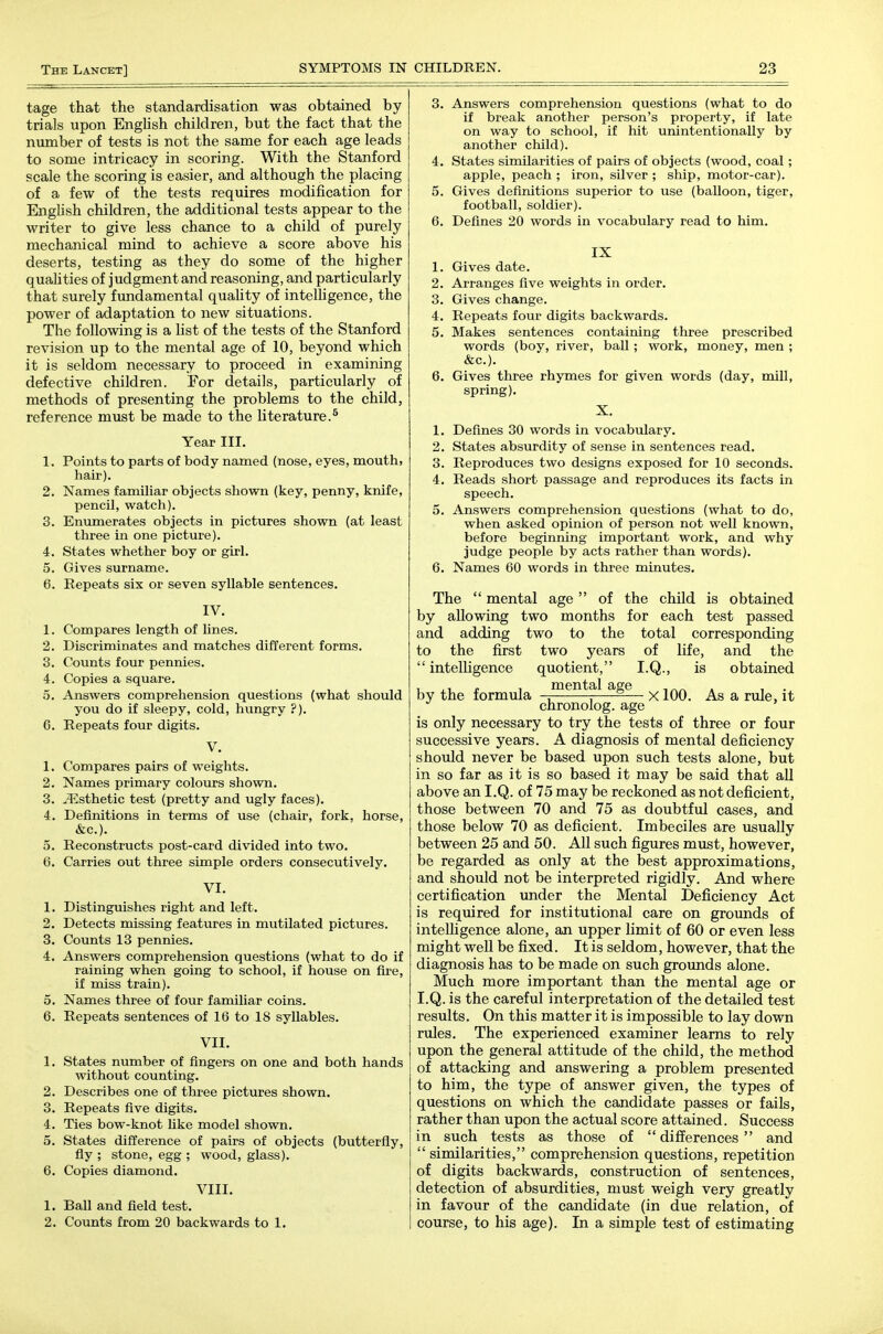 tage that the standardisation was obtained by trials upon English children, but the fact that the number of tests is not the same for each age leads to some intricacy in scoring. With the Stanford scale the scoring is easier, and although the placing of a few of the tests requires modification for English children, the additional tests appear to the writer to give less chance to a child of purely mechanical mind to achieve a score above his deserts, testing as they do some of the higher qualities of judgment and reasoning, and particularly that surely fundamental quality of inteUigence, the power of adaptation to new situations. The following is a Ust of the tests of the Stanford revision up to the mental age of 10, beyond which it is seldom necessary to proceed in examining defective children. For details, particularly of methods of presenting the problems to the child, reference must be made to the literature.* Year III. 1. Points to parts of body named (nose, eyes, mouth, hair). 2. Names familiar objects shown (key, penny, knife, pencil, watch). 3. Enumerates objects in pictures shown (at least three in one picture). 4. States whether boy or girl. 5. Gives surname. 6. Repeats six or seven syllable sentences. IV. 1. Compares length of lines. 2. Discriminates and matches different forms. 3. Counts four pennies. 4. Copies a square. 5. Answers comprehension questions (what should you do if sleepy, cold, hungry ?). C. Repeats four digits. 1. Compares pairs of weights. 2. Names primary colours shown. 3. .Esthetic test (pretty and ugly faces). 4. Definitions in terms of use (chair, fork, horse, &c.). 5. Reconstructs post-card divided into two. 6. Carries out three simple orders consecutively. VI. 1. Distinguishes right and left. 2. Detects missing features in mutilated pictures. 3. Counts 13 pennies. 4. Answers comprehension questions (what to do if raining when going to school, if house on fire, if miss train). 5. Names three of four familiar coins. 6. Repeats sentences of 16 to 18 syllables. VII. 1. States number of fingers on one and both hands without counting. 2. Describes one of three pictures shown. 3. Repeats five digits. 4. Ties bow-knot like model shown. 5. States difference of pairs of objects (butterfly, fly ; stone, egg ; wood, glass). 6. Copies diamond. VIII. 1. Ball and field test. 2. Counts from 20 backwards to 1. 3. Answers comprehension questions (what to do if break another person's property, if late on way to school, if hit unintentionally by another child). 4. States similarities of pairs of objects (wood, coal; apple, peach ; iron, silver ; ship, motor-car). 5. Gives definitions superior to use (balloon, tiger, football, soldier). 6. Defines 20 words in vocabulary read to him. IX 1. Gives date. 2. Arranges five weights in order. 3. Gives change. 4. Repeats four digits backwards. 5. Makes sentences containing three prescribed words (boy, river, ball; work, money, men ; &c.). 6. Gives three rhymes for given words (day, mill, spring). X. 1. Defines 30 words in vocabulary. 2. States absurdity of sense in sentences read. 3. Reproduces two designs exposed for 10 seconds. 4. Reads short passage and reproduces its facts in speech. 5. Answers comprehension questions (what to do, when asked opinion of person not well known, before beginning important work, and why judge people by acts rather than words). 6. Names 60 words in three minutes. The  mental age  of the child is obtained by allowing two months for each test passed and adding two to the total corresponding to the first two years of life, and the  intelhgence quotient, I.Q., is obtained by the formula /^^^f^ x 100. As a rule, it chronolog. age is only necessary to try the tests of three or four successive years. A diagnosis of mental deficiency should never be based upon such tests alone, but in so far as it is so based it may be said that all above an I.Q. of 75 may be reckoned as not deficient, those between 70 and 75 as doubtful cases, and those below 70 as deficient. Imbeciles are usually between 25 and 50. All such figures must, however, be regarded as only at the best approximations, and should not be interpreted rigidly. And where certification under the Mental Deficiency Act is required for institutional care on grounds of intelligence alone, an upper limit of 60 or even less might well be fixed. It is seldom, however, that the diagnosis has to be made on such grounds alone. Much more important than the mental age or I.Q. is the careful interpretation of the detailed test results. On this matter it is impossible to lay down rules. The experienced examiner learns to rely upon the general attitude of the child, the method of attacking and answering a problem presented to him, the type of answer given, the types of questions on which the candidate passes or fails, rather than upon the actual score attained. Success in such tests as those of  differences  and  similarities, comprehension questions, repetition of digits backwards, construction of sentences, detection of absurdities, must weigh very greatly in favour of the candidate (in due relation, of course, to his age). In a simple test of estimating