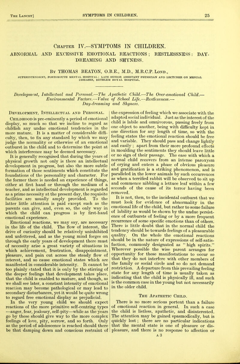 Chapter IV.—SYMPTOMS IN CHILDEEN. ABNOKMAL AND EXCESSIVE EMOTIONAL REACTIONS ; RESTLESSNESS: DAY- DREAMING AND SHYNESS. By THOMAS BEATON, O.B.E., M.D., M.R.C.P. Lond., SUPERINTENDENT, PORTSMOUTH MENTAL HOSPITAL ; LATE SENIOR ASSISTANT PHYSICIAN AND LECTURER ON MENTAL DISEASES, BETHLEM ROYAL HOSPITAL. Development, Intellectual and Personal.—The Apathetic Child.—The Over-emotional Child.— Environmental Factors.—-Value of School Life.—Restlessness.— Day-dreaming and Shyness. Development, Intellectual and Personal. Childhood is pre-eminently a period of emotional display, so much so that we incline to regard as childish any undue emotional tendencies in the more mature. It is a matter of considerable diffi- culty, then, to fix any standard by which we may judge the normality or otherwise of an emotional outburst in the child and to determine the point at which interference may be deemed necessary. It is generally recognised that during the years of physical growth not only is there an intellectual development in progress, but also the more subtle formation of those sentiments which constitute the foimdations of the personality and character. For the former there is needed an experience of things, either at first hand or through the medium of a teacher, and as intellectual development is regarded as a prime necessity at the present day, the requisite facilities are usually amply provided. To the latter little attention is paid except such as the parents can give, and, even so, the only way in which the child can progress is by first-hand emotional experience. Emotional reactions, we may say, are necessary in the life of the child. The flow of interest, the drive of curiosity should be relatively uninhibited and unfettered, and as the young mind forges on through the early years of development there must of necessity arise a great variety of situations in which achievement, frustration, disappointment, pleasure, and pain cut across the steady flow of interest, and so cause emotional states which are manifested in considerable intensity. It cannot be too plainly stated that it is only by the stirring of the deeper feelings that development takes place, that the child is enabled to mature, and though, as we shall see later, a constant intensity of emotional reaction may become pathological or may lead to secondary disturbances, yet it would be quite wrong to regard free emotional display as prejudicial. In the very young child we should expect reactions of the more primitive self-centring types —anger, fear, jealousy, self-pity—while as the years go by these should give way to the more complex feelings of love, pity, sorrow, and so forth. Only as the period of adolescence is reached should there be that damping down and conscious restraint of the expression of feeling Avhich we associate with the adapted social individual. Just as the interest of the child is labile and omnivorous, passing freely from one object to another, being with difficulty kept in one direction for any length of time, so with the feeling states the emotional reaction should be free and variable. They should pass and change lightly and easily ; apart from their more profound effects in moulding the sentiments they should leave little or no sign of their passage. The ease with which a normal child recovers from an intense paroxysm of crying and enters a phase of obvious pleasure and gratification is a striking phenomenon, and is paralleled in the lower animals by such occurrences as when a terrified rabbit will be observed to sit up and commence nibbling a lettuce leaf within a few seconds of the cause of its terror having been removed. It is not, then, to the incidental outburst that we must look for evidence of abnormality in the emotional life of the child, but rather to some failure of lability as would be shown by the undue persist- ence of outbursts of feeling or by a more frequent recurrence of some specific emotions than of others. There is little doubt that in the normal child the tendency should be towards feelings of a pleasurable quality. On the whole the emotional reactions should be in the nature of expressions of self-satis- faction, commonly designated as  high spirits. Wherever possible the wise parent arranges for opportunity for these manifestations to occur so that they do not interfere with other members of the family or social circle and so do not demand restriction. A departure from this prevailing feeling state for any length of time is usually taken as indicating that the child is physically ill, and such is the common case in the young but not necessarily in the older child. The Apathetic Child. There is no more serious portent than a failure of emotional reaction in general. In such a case the child is listless, apathetic, and disinterested. The attention may be gained spasmodically, but is quickly lost ; there are no particular indications that the mental state is one of pleasure or dis- pleasure, and there is no response to affection or A3