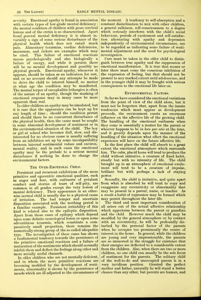severity. Emotional apathy is found in association with certain types of low-grade mental deficiency; the mental condition of children with gross cerebral lesions and of the cretin is so characterised. Apart from] general mental deficiency it is almost in- variably a sign of some serious disturbance of the physical health which does not entail much pain. Alimentary toxaemias, cardiac deficiencies, marasmus, and rickets are examples which may be cited. This failure of emotional reactions means psychologically and also biologically a failure of energy, and while it persists there will be no mental development and possibly no physical growth. Emotional apathy, whenever it appears, should be taken as an indication for rest, and on no account should any attempts be made to drive the child to interest himself, no matter at what age the condition may be manifested. The mental torpor of encephalitis lethargica is often of the nature of an apathy, though the masking of emotional response may in many cases be more apparent than real. In older children an apathy may be simulated, but it is rare that the appearance can be kept up for any length of time ; should the condition persist and should there be no concurrent disturbance of the physical health, then the cause must be sought in some abnormal development of sentiment or in the environmental situation of the child. The boy or girl at school who becomes dull, slow, and dis- interested for no obvious cause is usually suffering from an inliibition set up by some incompatibility between internal sentimental values and environ- mental reality, and in such cases the emotional apathy may be the prelude to a serious mental disturbance if nothing be done to change the environmental factors. The Over-Emotional Child. Persistent and recurrent exhibitions of the more primitive and egocentric emotional qualities, such as anger and fear, with outbursts of petulant conduct and storms of tears of self-pity, are common in all grades except the very lowest of mental deficiency. Their appearance in an other- wise normal child is usually due to a physical cause of irritation. The bad temper and uncertain disposition associated with the teething period is a familiar example. Persistent irritability of this kind is related also to the epileptic disposition. Apart from those cases of epilepsy which depend upon some definite neurological lesion or upon some adventitious toxaemia, which constitute a com- paratively small proportion, there remains the numerically strong group of the so-called idiopathic type. The investigation of these cases has shown a fimdamental tendency towards the persistence of the primitive emotional reactions and a failure of maturation of the sentiments which should normally inhibit them and deflect the feelings along other and more socially useful channels. In older children who are not mentally deficient, and in whom the more primitive reactions are becoming modified by the development of senti- ments, abnormality is shown by the persistence of moods which are ill-adjusted to the circumstance of the moment. A tendency to self-absorption and a constant disinclination to mix with other children, a general sulkiness, self-consciousness to a degree which seriously interferes with the child's social behaviour, periods of excitement and self-satisfac- tion alternating with apathy and depression independently of environmental circumstance, are to be regarded as indicating some failure of senti- mental adjustment and the need for psychological investigation. Care must be taken in the older child to distin- guish between true apathy and the suppression of emotional manifestation. It is true that sooner or later there must come the conscious inhibition of the expression of feeling, but that should not be present to any marked extent until adolescence, and in the younger child it may be fraught with serious consequences to the emotional life later on. Environmental Factors. So far we have considered the emotional variations from the point of view of the child alone, but it must not be forgotten that, apart from the innate tendencies which must appear as development proceeds, the environment exerts an enormous influence on the affective life of the growing child. The handling of the emotional outbursts when they come is essentially a matter for the parent or whoever happens to be in loco parentis at the time, and it greatly depends upon the manner of the handling of the situation what effect the emotional experience wiU have on the future affective life. In the first place the child will absorb to a great extent the emotional atmosphere which surrounds him. The calm, placid home will tend to produce the child without initiative, a creature of fixed habit, steady but with no intensity of life. The child brought up in an atmosphere of emotional excite- ment will tend to be a creature of impulse, brilliant but with perhaps a lack of staying power. Secondly, the child is imitative, and quite apart from what is absorbed he will tend to copy and exaggerate any eccentricity or abnormality that may be present in a parent, nurse, or teacher. As a result a habit of expression may be formed which may persist throughout the later life. The third and most important consideration of all arises out of the actual affective relationship which appertains between the parent or guardian and the child. However much the child may be moulded by the general atmosphere or by contact with an eccentricity, he will be profoundly dis- turbed by the personal factor of the parents when he occupies too prominently the centre of interest in the home. In general, while the children are yoimg and very impressionable, the parents are so immersed in the struggle for existence that their energies are deflected to a considerable extent from the children. Also, when there are two or more children, no one child can usually be the sole focus of sentiment for the parents. The solitary child of the well-to-do and unoccupied parent is in a very invidious position. Granted the perfect mother and father, naturally he will stand a better chance than any other, but parents are human, and