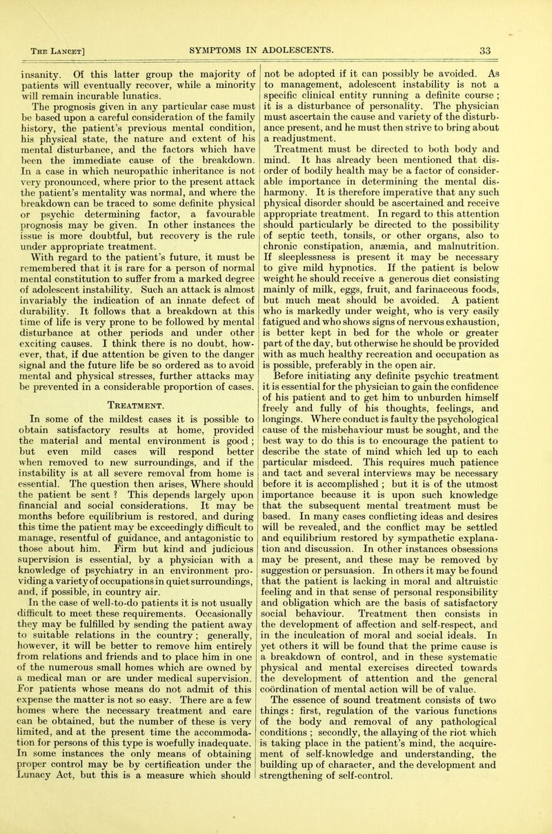 insanity. Of this latter group the majority of patients will eventually recover, while a minority will remain incurable lunatics. The prognosis given in any particular case must be based upon a carefiil consideration of the family history, the patient's previous mental condition, his physical state, the nature and extent of his mental disturbance, and the factors which have been the immediate cause of the breakdown. In a case in which neuropathic inheritance is not very pronounced, where prior to the present attack the patient's mentality was normal, and where the breakdown can be traced to some definite physical or psychic determining factor, a favourable prognosis may be given. In other instances the issue is more doubtful, but recovery is the rule under appropriate treatment. With regard to the patient's future, it must be remembered that it is rare for a person of normal mental constitution to suffer from a marked degree of adolescent instability. Such an attack is almost invariably the indication of an innate defect of durability. It follows that a breakdown at this time of life is very prone to be followed by mental disturbance at other periods and under other exciting causes. I think there is no doubt, how- ever, that, if due attention be given to the danger signal and the future life be so ordered as to avoid mental and physical stresses, further attacks may be prevented in a considerable proportion of cases. Treatment. In some of the mildest cases it is possible to obtain satisfactory results at home, provided the material and mental environment is good ; but even mild cases will respond better when removed to new surroundings, and if the instability is at all severe removal from home is essential. The question then arises. Where should the patient be sent ? This depends largely upon financial and social considerations. It may be months before equihbrium is restored, and during this time the patient may be exceedingly difficult to manage, resentful of guidance, and antagonistic to those about him. Firm but kind and judicious supervision is essential, by a physician with a knowledge of psychiatry in an environment pro- viding a variety of occupations in quiet surroundings, and, if possible, in country air. In the case of well-to-do patients it is not usually difficult to meet these requirements. Occasionally they may be fulfilled by sending the patient away to suitable relations in the country ; generally, however, it will be better to remove him entirely from relations and friends and to place him in one of the numerous small homes which are owned by a medical man or are under medical supervision. For patients whose means do not admit of this expense the matter is not so easy. There are a few homes where the necessary treatment and care can be obtained, but the number of these is very limited, and at the present time the accommoda- tion for persons of this type is woefully inadequate. In some instances the only means of obtaining proper control may be by certification under the Lunacy Act, but this is a measure which should I not be adopted if it can possibly be avoided. As to management, adolescent instability is not a specific clinical entity running a definite course ; it is a disturbance of personality. The physician must ascertain the cause and variety of the disturb- ance present, and he must then strive to bring about a readjustment. Treatment must be directed to both body and mind. It has already been mentioned that dis- order of bodily health may be a factor of consider- able importance in determining the mental dis- harmony. It is therefore imperative that any such physical disorder should be ascertained and receive appropriate treatment. In regard to this attention should particularly be directed to the possibility of septic teeth, tonsils, or other organs, also to chronic constipation, anaemia, and malnutrition. If sleeplessness is present it may be necessary to give mild hypnotics. If the patient is below weight he should receive a generous diet consisting mainly of milk, eggs, fruit, and farinaceous foods, but much meat should be avoided. A patient who is markedly under weight, who is very easily fatigued and who shows signs of nervous exhaustion, is better kept in bed for the whole or greater part of the day, but otherwise he should be provided with as much healthy recreation and occupation as is possible, preferably in the open air. Before initiating any definite psychic treatment it is essential for the physician to gain the confidence of his patient and to get him to unburden himself freely and fully of his thoughts, feelings, and longings. Where conduct is faulty the psychological cause of the misbehaviour must be sought, and the best way to do this is to encourage the patient to describe the state of mind which led up to each particular misdeed. This requires much patience and tact and several interviews may be necessary before it is accomplished ; but it is of the utmost importance because it is upon such knowledge that the subsequent mental treatment must be based. In many cases conflicting ideas and desires will be revealed, and the conflict may be settled and equilibrium restored by sympathetic explana- tion and discussion. In otlaer instances obsessions may be present, and these may be removed by suggestion or persuasion. In others it may be found that the patient is lacking in moral and altruistic feeling and in that sense of personal responsibility and obhgation which are the basis of satisfactory social behaviour. Treatment then consists in the development of affection and self-respect, and in the inculcation of moral and social ideals. In yet others it will be found that the prime cause is a breakdown of control, and in these systematic physical and mental exercises directed towards the development of attention and the general coordination of mental action will be of value. The essence of sound treatment consists of two things : first, regulation of the various functions of the body and removal of any pathological conditions ; secondly, the allaying of the riot which is taking place in the patient's mind, the acquire- ment of self-knowledge and understanding, the building up of character, and the development and strengthening of self-control.