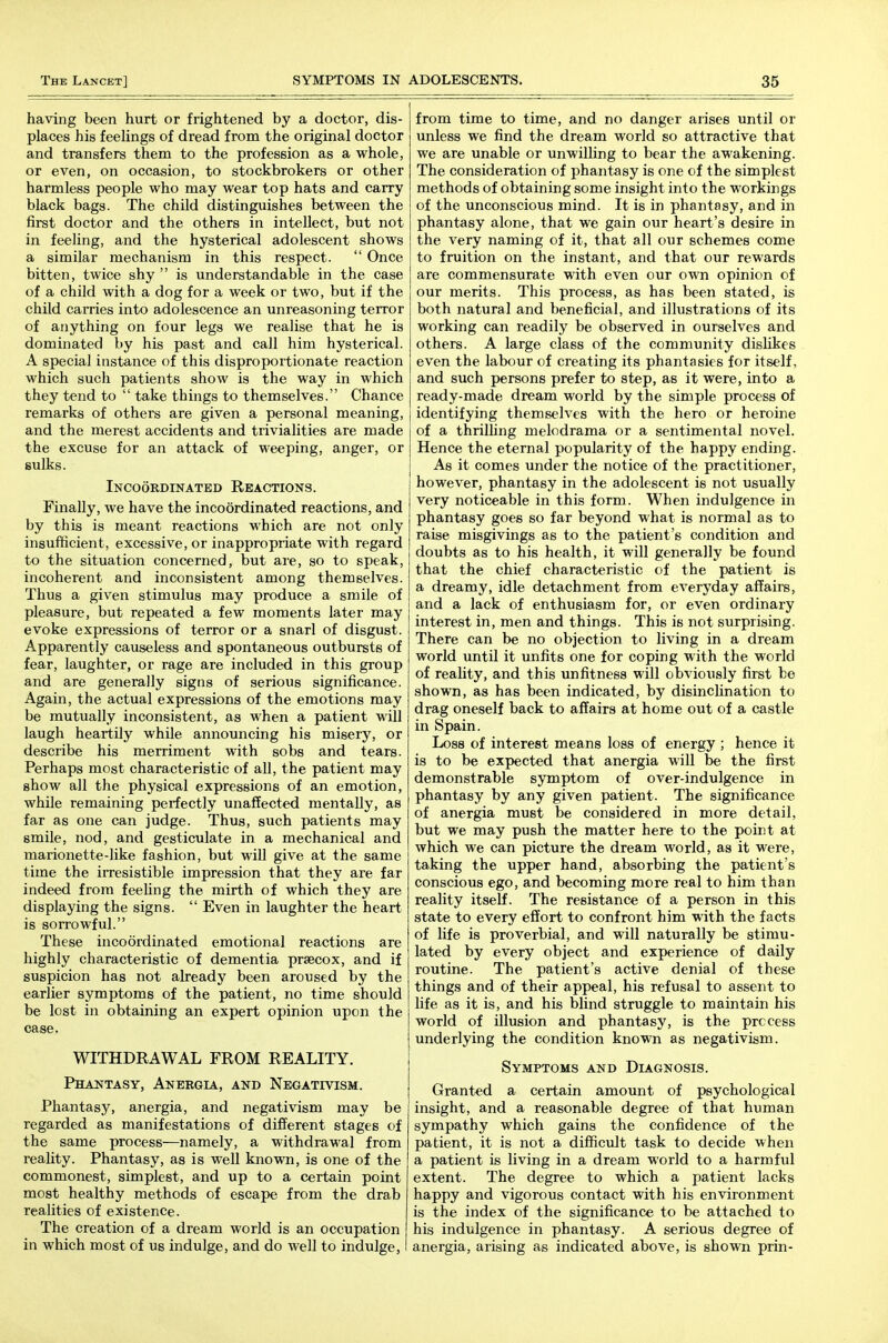 having been hurt or frightened by a doctor, dis- places his feehngs of dread from the original doctor and transfers them to the profession as a whole, or even, on occasion, to stockbrokers or other harmless people who may wear top hats and carry black bags. The child distinguishes between the first doctor and the others in intellect, but not in feeling, and the hysterical adolescent shows a similar mechanism in this respect.  Once bitten, twice shy  is understandable in the case of a child with a dog for a week or two, but if the child carries into adolescence an unreasoning terror of anything on four legs we realise that he is dominated by his past and call him hysterical. A special instance of this disproportionate reaction which such patients show is the way in which they tend to  take things to themselves. Chance remarks of others are given a personal meaning, and the merest accidents and trivialities are made the excuse for an attack of weeping, anger, or sulks. Incoordinated Reactions. Finally, we have the incoordinated reactions, and by this is meant reactions which are not only insufficient, excessive, or inappropriate with regard to the situation concerned, but are, so to speak, incoherent and inconsistent among themselves. Thus a given stimulus may produce a smile of pleasure, but repeated a few moments later may evoke expressions of terror or a snarl of disgust. Apparently causeless and spontaneous outbursts of fear, laughter, or rage are included in this group and are generally signs of serious significance. Again, the actual expressions of the emotions may be mutually inconsistent, as when a patient will laugh heartily while announcing his misery, or describe his merriment with sobs and tears. Perhaps most characteristic of all, the patient may show all the physical expressions of an emotion, while remaining perfectly unaffected mentally, as far as one can judge. Thus, such patients may smile, nod, and gesticulate in a mechanical and marionette-like fashion, but will give at the same time the iiTesistible impression that they are far indeed from feeling the mirth of which they are displaying the signs.  Even in laughter the heart is sorrowful. These incoordinated emotional reactions are highly characteristic of dementia prsecox, and if suspicion has not already been aroused by the earlier symptoms of the patient, no time should be lost in obtaining an expert opinion upon the case. WITHDRAWAL FROM REALITY. PHA2iITASY, AnEBGIA, AND NEGATIVISM. Phantasy, anergia, and negativism may be regarded as manifestations of different stages of the same process—namely, a withdrawal from reality. Phantasy, as is well known, is one of the commonest, simplest, and up to a certain point most healthy methods of escape from the drab realities of existence. The creation of a dream world is an occupation in which most of us indulge, and do well to indulge, I from time to time, and no danger arises until or unless we find the dream world so attractive that we are unable or unwilling to bear the awakening. The consideration of phantasy is one of the simplest methods of obtaining some insight into the workings of the unconscious mind. It is in phantasy, and in phantasy alone, that we gain our heart's desire in the very naming of it, that all our schemes come to fruition on the instant, and that our rewards are commensurate with even our own opinion of our merits. This process, as has been stated, is both natural and beneficial, and illustrations of its working can readily be observed in ourselves and others. A large class of the community disMkes even the labour of creating its phantasies for itself, and such persons prefer to step, as it were, into a ready-made dream world by the simple process of identifying themselves with the hero or heroine of a thrilhng melodrama or a sentimental novel. Hence the eternal popularity of the happy ending. As it comes under the notice of the practitioner, however, phantasy in the adolescent is not usually very noticeable in this form. When indulgence in phantasy goes so far beyond what is normal as to raise misgivings as to the patient's condition and doubts as to his health, it will generally be found that the chief characteristic of the patient is a dreamy, idle detachment from everyday affairs, and a lack of enthusiasm for, or even ordinary interest in, men and things. This is not surprising. There can be no objection to living in a dream world until it unfits one for coping with the world of reality, and this unfitness will obviously first be shown, as has been indicated, by disincHnation to drag oneself back to affairs at home out of a castle in Spain. Loss of interest means loss of energy ; hence it is to be expected that anergia will be the first demonstrable symptom of over-indulgence in phantasy by any given patient. The significance of anergia must be considered in more detail, but we may push the matter here to the point at which we can picture the dream world, as it were, taking the upper hand, absorbing the patient's conscious ego, and becoming more real to him than reality itself. The resistance of a person in this state to every effort to confront him with the facts of life is proverbial, and will naturally be stimu- lated by every object and experience of daily routine. The patient's active denial of these things and of their appeal, his refusal to assent to life as it is, and his blind struggle to maintain his world of illusion and phantasy, is the process underlying the condition known as negativism. Symptoms and Diagnosis. Granted a certain amount of psychological insight, and a reasonable degree of that human sympathy which gains the confidence of the patient, it is not a difficult task to decide when a patient is living in a dream world to a harmful extent. The degree to which a patient lacks happy and vigorous contact with his environment is the index of the significance to be attached to his indulgence in phantasy. A serious degree of anergia, arising as indicated above, is shown prin-