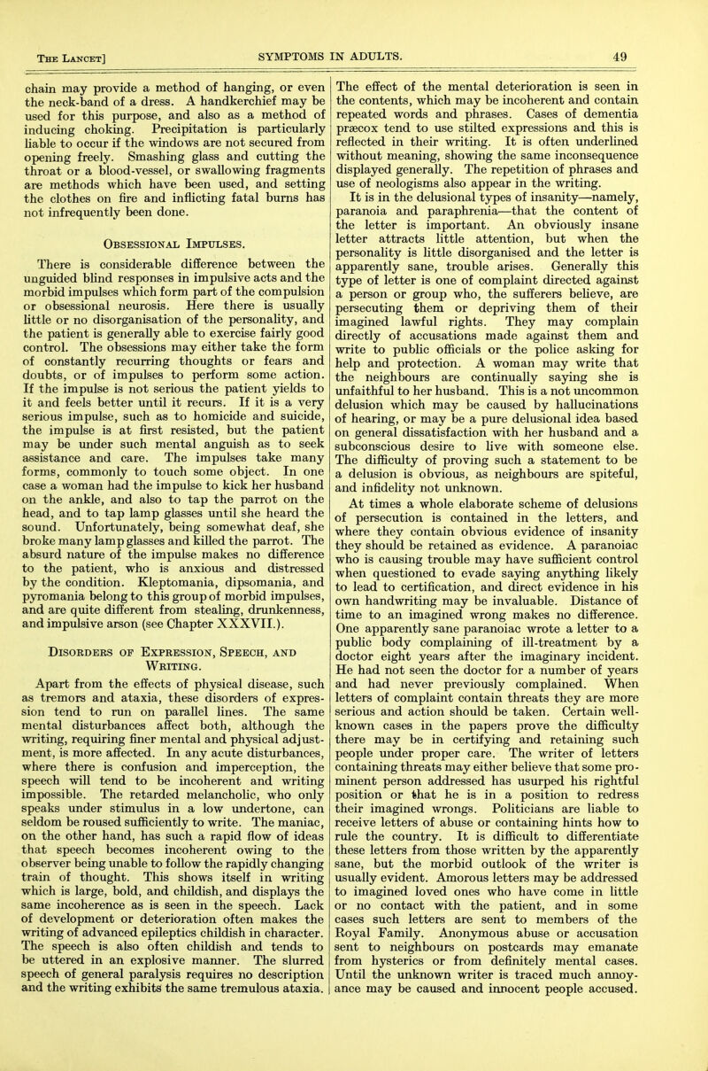chain may provide a method of hanging, or even the neck-band of a dress. A handkerchief may be used for this purpose, and also as a method of inducing choking. Precipitation is particularly liable to occur if the windows are not secured from opening freely. Smashing glass and cutting the throat or a blood-vessel, or swallowing fragments are methods which have been used, and setting the clothes on fire and inflicting fatal bums has not infrequently been done. Obsessional Impulses. There is considerable difference between the uuguided blind responses in impulsive acts and the morbid impulses which form part of the compulsion or obsessional neurosis. Here there is usually little or no disorganisation of the personaUty, and the patient is generally able to exercise fairly good control. The obsessions may either take the form of constantly recurring thoughts or fears and doubts, or of impulses to perform some action. If the impulse is not serious the patient yields to it and feels better until it recurs. If it is a very serious impulse, such as to homicide and suicide, the impulse is at first resisted, but the patient may be under such mental anguish as to seek assistance and care. The impulses take many forms, commonly to touch some object. In one case a woman had the impulse to kick her husband on the ankle, and also to tap the parrot on the head, and to tap lamp glasses until she heard the sound. Unfortunately, being somewhat deaf, she broke many lamp glasses and kiUed the parrot. The absurd nature of the impulse makes no difference to the patient, who is anxious and distressed by the condition. Kleptomania, dipsomania, and pyromania belong to this group of morbid impulses, and are quite different from stealing, drunkenness, and impulsive arson (see Chapter XXXVII.). Disorders of Expression, Speech, and Writing. Apart from the effects of physical disease, such as tremors and ataxia, these disorders of expres- sion tend to run on parallel lines. The same mental disturbances affect both, although the writing, requiring finer mental and physical adjust- ment, is more affected. In any acute disturbances, where there is confusion and imperception, the speech will tend to be incoherent and writing impossible. The retarded melancholic, who only speaks under stimulus in a low \indertone, can seldom be roused sufficiently to write. The maniac, on the other hand, has such a rapid flow of ideas that speech becomes incoherent owing to the observer being unable to follow the rapidly changing train of thought. This shows itself in writing which is large, bold, and chUdish, and displays the same incoherence as is seen in the speech. Lack of development or deterioration often makes the writing of advanced epileptics childish in character. The speech is also often childish and tends to be uttered in an explosive manner. The slurred speech of general paralysis requires no description and the writing exhibits the same tremulous ataxia. The effect of the mental deterioration is seen in the contents, which may be incoherent and contain repeated words and phrases. Cases of dementia praecox tend to use stilted expressions and this is reflected in their writing. It is often underlined without meaning, showing the same inconsequence displayed generaUy. The repetition of phrases and use of neologisms also appear in the writing. It is in the delusional types of insanity—namely, paranoia and paraphrenia—that the content of the letter is important. An obviously insane letter attracts little attention, but when the personality is little disorganised and the letter is apparently sane, trouble arises. Generally this type of letter is one of complaint directed against a person or group who, the sufferers beheve, are persecuting them or depriving them of their imagined lawful rights. They may complain directly of accusations made against them and write to public officials or the police asking for help and protection. A woman may write that the neighbours are continuaUy saying she is unfaithful to her husband. This is a not uncommon delusion which may be caused by hallucinations of hearing, or may be a pure delusional idea based on general dissatisfaction with her husband and a subconscious desire to live with someone else. The difficulty of proving such a statement to be a delusion is obvious, as neighbours are spiteful, and infidelity not unknown. At times a whole elaborate scheme of delusions of persecution is contained in the letters, and where they contain obvious evidence of insanity they should be retained as evidence. A paranoiac who is causing trouble may have sufficient control when questioned to evade saying anything likely to lead to certification, and direct evidence in his own handwriting may be invaluable. Distance of time to an imagined wrong makes no difference. One apparently sane paranoiac wrote a letter to a public body complaining of ill-treatment by a doctor eight years after the imaginary incident. He had not seen the doctor for a number of years and had never previously complained. When letters of complaint contain threats they are more serious and action should be taken. Certain well- known cases in the papers prove the difficulty there may be in certifying and retaining such people under proper care. The writer of letters containing threats may either believe that some pro- minent person addressed has usurped his rightful position or that he is in a position to redress their imagined wrongs. Politicians are liable to receive letters of abuse or containing hints how to rule the country. It is difficult to differentiate these letters from those written by the apparently sane, but the morbid outlook of the writer is usually evident. Amorous letters may be addressed to imagined loved ones who have come in little or no contact with the patient, and in some cases such letters are sent to members of the Royal Family. Anonymous abuse or accusation sent to neighbours on postcards may emanate from hysterics or from definitely mental cases. Until the unknown writer is traced much annoy- ance may be caused and innocent people accused.