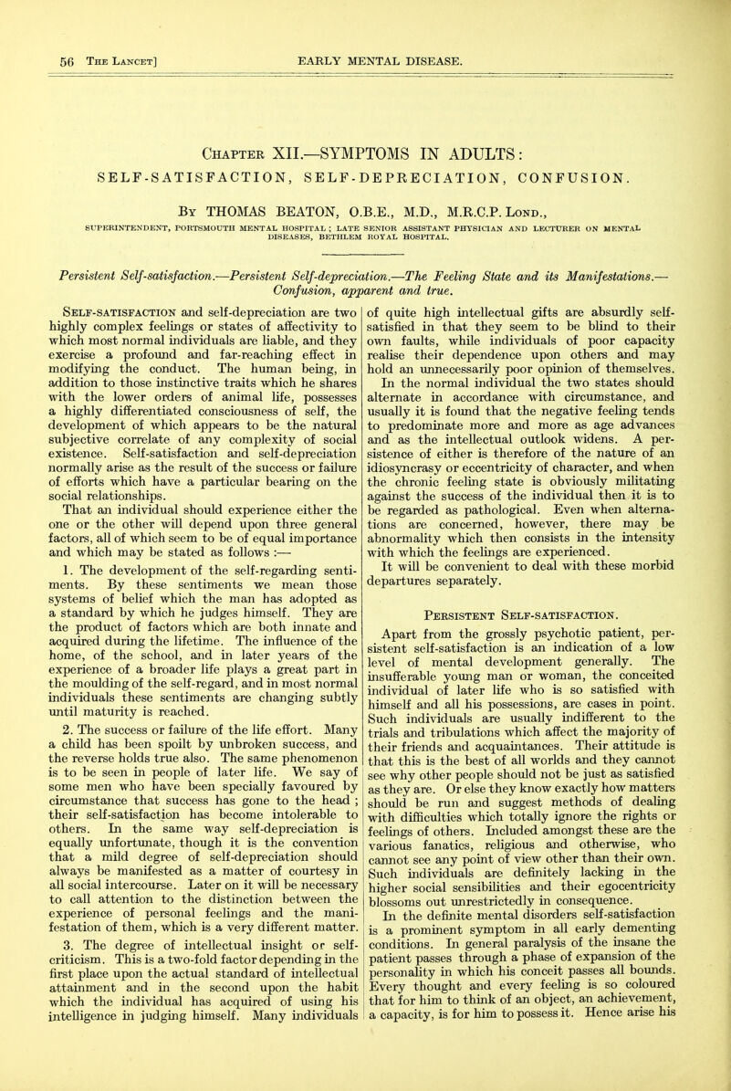 Chapter XII.—SYMPTOMS IN ADULTS: SELF-SATISFACTION, S E L F - D E PR E CI ATI ON , CONFUSION. By THOMAS BEATON, O.B.E., M.D., M.R.C.P. Lond., SUPERINTENDENT, PORTSMOUTH MENTAL HOSPITAL ; LATE SENIOR ASSISTANT PHYSICIAN AND LECTURER ON MENTAL DISEASES, BETHLEM ROYAL HOSPITAL. Persistent Self-satisfaction.—Persistent Self-depreciation.—The Feeling State and its Manifestations.— Confusion, apparent and true. Self-satisfaction and self-depreciation are two highly complex feelings or states of affectivity to which most normal individuals are liable, and they exercise a profound and far-reaching effect in modifying the conduct. The human being, in addition to those instinctive traits which he shares with the lower orders of animal life, possesses a highly differentiated consciousness of self, the development of which appears to be the natural subjective correlate of any complexity of social existence. Self-satisfaction and self-depreciation normally arise as the result of the success or failure of efforts which have a particular bearing on the social relationships. That an individual should experience either the one or the other will depend upon three general factors, all of which seem to be of equal importance and which may be stated as follows :— 1. The development of the self-regarding senti- ments. By these sentiments we mean those systems of belief which the man has adopted as a standard by which he judges himself. They are the product of factors which are both innate and acquired during the lifetime. The influence of the home, of the school, and in later years of the experience of a broader life plays a great part in the moulding of the self-regard, and in most normal individuals these sentiments are changing subtly until maturity is reached. 2. The success or failure of the life effort. Many a child has been spoilt by unbroken success, and the reverse holds true also. The same phenomenon is to be seen in people of later life. We say of some men who have been specially favoured by circumstance that success has gone to the head ; their self-satisfaction has become intolerable to others. In the same way self-depreciation is equally unfortunate, though it is the convention that a mild degree of self-depreciation should always be manifested as a matter of courtesy in all social intercourse. Later on it will be necessary to call attention to the distinction between the experience of personal feelings and the mani- festation of them, which is a very different matter. 3. The degree of intellectual insight or self- criticism . This is a two-fold factor depending in the first place upon the actual standard of intellectual attainment and in the second upon the habit which the individual has acquired of using his intelligence in judging himself. Many individuals of quite high intellectual gifts are absurdly self- satisfied in that they seem to be blind to their own faults, while individuals of poor capacity realise their dependence upon others and may hold an imnecessarily poor opinion of themselves. In the normal individual the two states should alternate in accordance with circumstance, and usually it is found that the negative feeling tends to predominate more and more as age advances and as the intellectual outlook widens. A per- sistence of either is therefore of the nature of an idiosyncrasy or eccentricity of character, and when the chronic feeling state is obviously militating against the success of the individual then it is to be regarded as pathological. Even when alterna- tions are concerned, however, there may be abnormality which then consists in the intensity with which the feelings are experienced. It will be convenient to deal with these morbid departures separately. Persistent Self-satisfaction. Apart from the grossly psychotic patient, per- sistent self-satisfaction is an indication of a low level of mental development generally. The insufferable young man or woman, the conceited individual of later life who is so satisfied with himself and all his possessions, are cases in point. Such individuals are usually indifferent to the trials and tribulations which affect the majority of their friends and acquaintances. Their attitude is that this is the best of all worlds and they cannot see why other people should not be just as satisfied as they are. Or else they know exactly how matters should be run and suggest methods of dealing with difficulties which totally ignore the rights or feelings of others. Included amongst these are the various fanatics, religious and otherwise, who cannot see any point of view other than their own. Such individuals are definitely lacking in the higher social sensibilities and their egocentricity blossoms out unrestrictedly in consequence. In the definite mental disorders self-satisfaction is a prominent symptom in all early dementing conditions. In general paralysis of the insane the patient passes through a phase of expansion of the personality in which his conceit passes all bounds. Every thought and every feeling is so coloured that for him to think of an object, an achievement, a capacity, is for him to possess it. Hence arise his