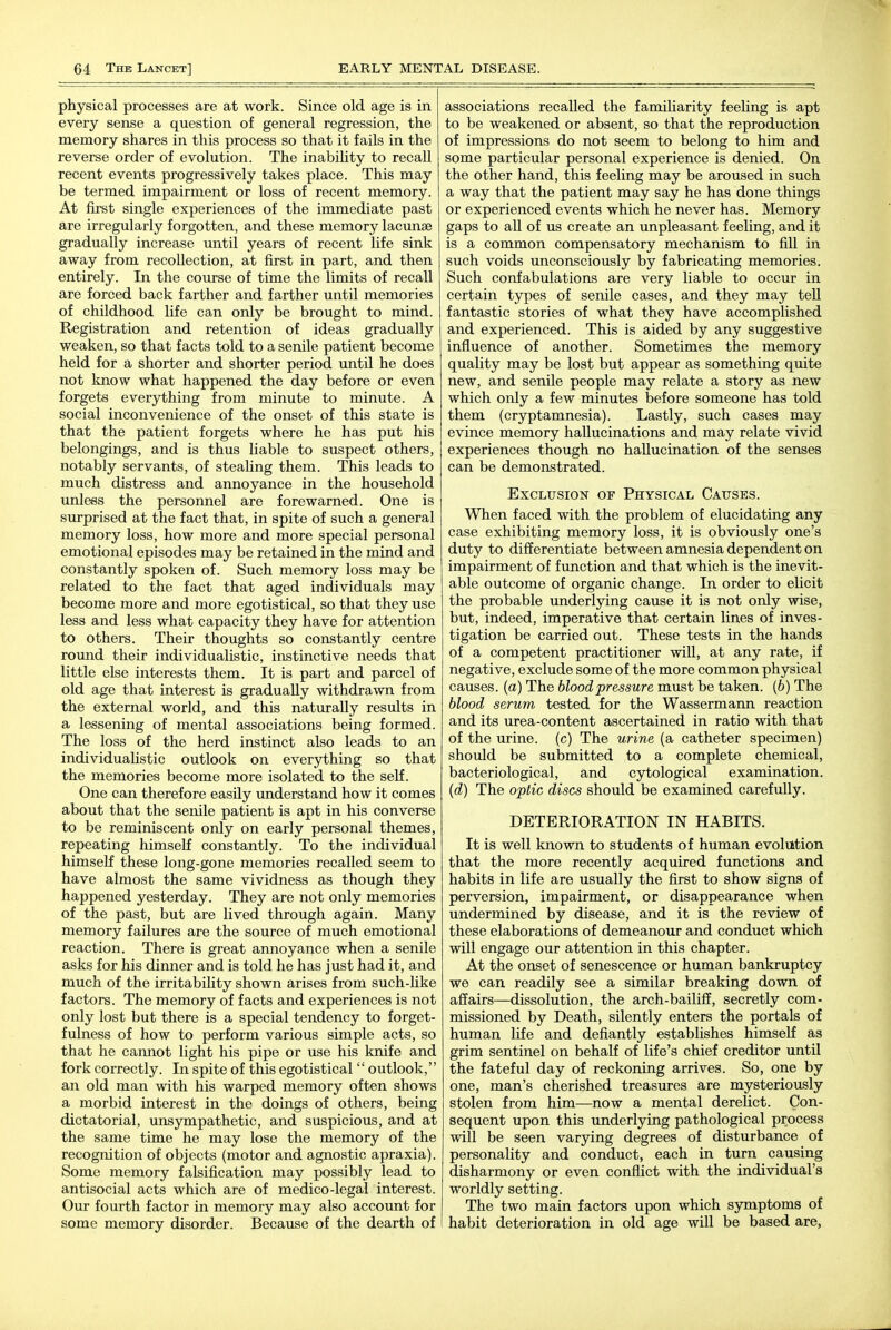 physical processes are at work. Since old age is in every sense a question of general regression, the memory shares in this process so that it fails in the reverse order of evolution. The inabihty to recall recent events progressively takes place. This may be termed impairment or loss of recent memory. At first single experiences of the immediate past are irregularly forgotten, and these memory lacunae gradually increase until years of recent life sink away from recollection, at first in part, and then entirely, ti the course of time the limits of recall are forced back farther and farther until memories of childhood life can only be brought to mind. Registration and retention of ideas gradually weaken, so that facts told to a senile patient become held for a shorter and shorter period until he does not loiow what happened the day before or even forgets everything from minute to minute. A social inconvenience of the onset of this state is that the patient forgets where he has put his belongings, and is thus liable to suspect others, notably servants, of steaUng them. This leads to much distress and annoyance in the household unless the personnel are forewarned. One is surprised at the fact that, in spite of such a general memory loss, how more and more special personal emotional episodes may be retained in the mind and constantly spoken of. Such memory loss may be related to the fact that aged individuals may become more and more egotistical, so that they use less and less what capacity they have for attention to others. Their thoughts so constantly centre round their individualistic, instinctive needs that little else interests them. It is part and parcel of old age that interest is gradually withdrawn from the external world, and this naturally results in a lessening of mental associations being formed. The loss of the herd instinct also leads to an individualistic outlook on everything so that the memories become more isolated to the self. One can therefore easily understand how it comes about that the senile patient is apt in his converse to be reminiscent only on early personal themes, repeating himself constantly. To the individual himself these long-gone memories recalled seem to have almost the same vividness as though they happened yesterday. They are not only memories of the past, but are lived through again. Many memory failures are the source of much emotional reaction. There is great annoyance when a senile asks for his dinner and is told he has just had it, and much of the irritability shown arises from such-Uke factors. The memory of facts and experiences is not only lost but there is a special tendency to forget- fulness of how to perform various simple acts, so that he cannot light his pipe or use his knife and fork correctly. In spite of this egotistical  outlook, an old man with his warped memory often shows a morbid interest in the doings of others, being dictatorial, unsympathetic, and suspicious, and at the same time he may lose the memory of the recognition of objects (motor and agnostic apraxia). Some memory falsification may possibly lead to antisocial acts which are of medico-legal interest. Our fourth factor in memory may also account for some memory disorder. Because of the dearth of associations recalled the familiarity feeling is apt to be weakened or absent, so that the reproduction of impressions do not seem to belong to him and some particular personal experience is denied. On the other hand, this feeling may be aroused in such a way that the patient may say he has done things or experienced events which he never has. Memory gaps to all of us create an unpleasant feeling, and it is a common compensatory mechanism to fill in such voids unconsciously by fabricating memories. Such confabulations are very liable to occur in certain types of senile cases, and they may tell fantastic stories of what they have accomplished and experienced. This is aided by any suggestive influence of another. Sometimes the memory quality may be lost but appear as something quite new, and senile people may relate a story as new which only a few minutes before someone has told them (cryptamnesia). Lastly, such cases may evince memory hallucinations and may relate vivid experiences though no hallucination of the senses can be demonstrated. Exclusion of Physical Causes. When faced with the problem of elucidating any case exhibiting memory loss, it is obviously one's duty to differentiate between amnesia dependent on impairment of function and that which is the inevit- able outcome of organic change. In order to elicit the probable underlying cause it is not only wise, but, indeed, imperative that certain lines of inves- tigation be carried out. These tests in the hands of a competent practitioner wiU, at any rate, if negative, exclude some of the more common physical causes, (a) The blood pressure must be taken, (b) The blood serum tested for the Wassermann reaction and its urea-content ascertained in ratio with that of the urine, (c) The urine (a catheter specimen) should be submitted to a complete chemical, bacteriological, and cytological examination. [d) The optic discs should be examined carefully. DETERIORATION IN HABITS. It is well known to students of human evolution that the more recently acquired functions and habits in life are usually the first to show signs of perversion, impairment, or disappearance when undermined by disease, and it is the review of these elaborations of demeanour and conduct which will engage our attention in this chapter. At the onset of senescence or human bankruptcy we can readily see a similar breaking down of affairs—dissolution, the arch-bailiff, secretly com- missioned by Death, silently enters the portals of human life and defiantly establishes himself as grim sentinel on behalf of life's chief creditor until the fateful day of reckoning arrives. So, one by one, man's cherished treasures are mysteriously stolen from him—now a mental derelict. Con- sequent upon this underlying pathological process will be seen varying degrees of disturbance of personality and conduct, each in turn causing disharmony or even conflict with the individual's worldly setting. The two main factors upon which symptoms of habit deterioration in old age will be based are,
