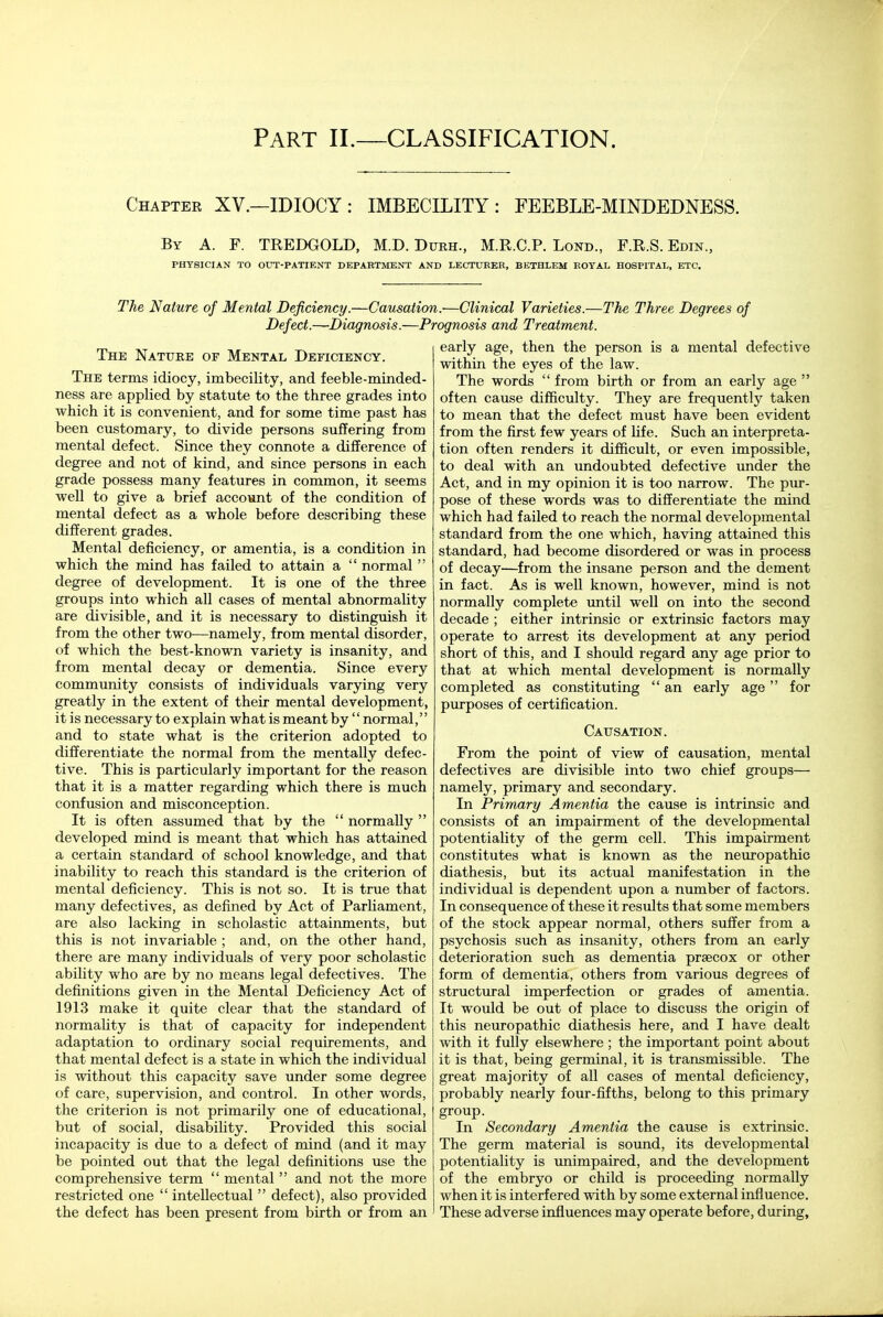 Part il—classification. Chapter XV.—IDIOCY: IMBECILITY: FEEBLE-MINDEDNESS. By a. F. TREDGOLD, M.D. Durh., M.R.C.P. Lond., F.R.S. Edin., PHYSICIAN TO OUT-PATIENT DEPARTMENT AND LECTURER, BETHLEM ROYAL HOSPITAL, ETC. The Nature of Mental Deficiency.—Causation.—Clinical Varieties.—The Three Degrees of Defect.—Diagnosis.—Prognosis and Treatment. The Nature of Mental Deficiency. The terms idiocy, imbecility, and feeble-minded- ness are applied by statute to the three grades into which it is convenient, and for some time past has been customary, to divide persons suffering from mental defect. Since they connote a difference of degree and not of kind, and since persons in each grade possess many features in common, it seems well to give a brief account of the condition of mental defect as a whole before describing these different grades. Mental deficiency, or amentia, is a condition in which the mind has failed to attain a  normal  degree of development. It is one of the three groups into which all cases of mental abnormality are divisible, and it is necessary to distinguish it from the other two—namely, from mental disorder, of which the best-known variety is insanity, and from mental decay or dementia. Since every community consists of individuals varying very greatly in the extent of their mental development, it is necessary to explain what is meant by  normal, and to state what is the criterion adopted to differentiate the normal from the mentally defec- tive. This is particularly important for the reason that it is a matter regarding which there is much confusion and misconception. It is often assumed that by the  normally  developed mind is meant that which has attained a certain standard of school knowledge, and that inability to reach this standard is the criterion of mental deficiency. This is not so. It is true that many defectives, as defined by Act of Parhament, are also lacking in scholastic attainments, but this is not invariable ; and, on the other hand, there are many individuals of very poor scholastic ability who are by no means legal defectives. The definitions given in the Mental Deficiency Act of 1913 make it quite clear that the standard of normality is that of capacity for independent adaptation to ordinary social requirements, and that mental defect is a state in which the individual is without this capacity save under some degree of care, supervision, and control. In other words, the criterion is not primarily one of educational, but of social, disability. Provided this social incapacity is due to a defect of mind (and it may be pointed out that the legal definitions use the comprehensive term  mental  and not the more restricted one  intellectual  defect), also provided the defect has been present from birth or from an early age, then the person is a mental defective within the eyes of the law. The words  from birth or from an early age  often cause difficulty. They are frequently taken to mean that the defect must have been evident from the first few years of life. Such an interpreta- tion often renders it difficult, or even impossible, to deal with an undoubted defective under the Act, and in my opinion it is too narrow. The pur- pose of these words was to differentiate the mind which had failed to reach the normal developmental standard from the one which, having attained this standard, had become disordered or was in process of decay—from the insane person and the dement in fact. As is well known, however, mind is not normally complete until well on into the second decade ; either intrinsic or extrinsic factors may operate to arrest its development at any period short of this, and I should regard any age prior to that at which mental development is normally completed as constituting  an early age for purposes of certification. Causation. From the point of view of causation, mental defectives are divisible into two chief groups— namely, primary and secondary. In Primary Amentia the cause is intrinsic and consists of an impairment of the developmental potentiality of the germ cell. This impairment constitutes what is known as the neuropathic diathesis, but its actual manifestation in the individual is dependent upon a number of factors. In consequence of these it results that some members of the stock appear normal, others suffer from a psychosis such as insanity, others from an early deterioration such as dementia prsecox or other form of dementia, others from various degrees of structural imperfection or grades of amentia. It would be out of place to discuss the origin of this neuropathic diathesis here, and I have dealt with it fully elsewhere ; the important point about it is that, being germinal, it is transmissible. The great majority of all cases of mental deficiency, probably nearly four-fifths, belong to this primary group. In Secondary Amentia the cause is extrinsic. The germ material is sound, its developmental potentiality is unimpaired, and the development of the embryo or child is proceeding normally when it is interfered with by some external influence. These adverse influences may operate before, during.